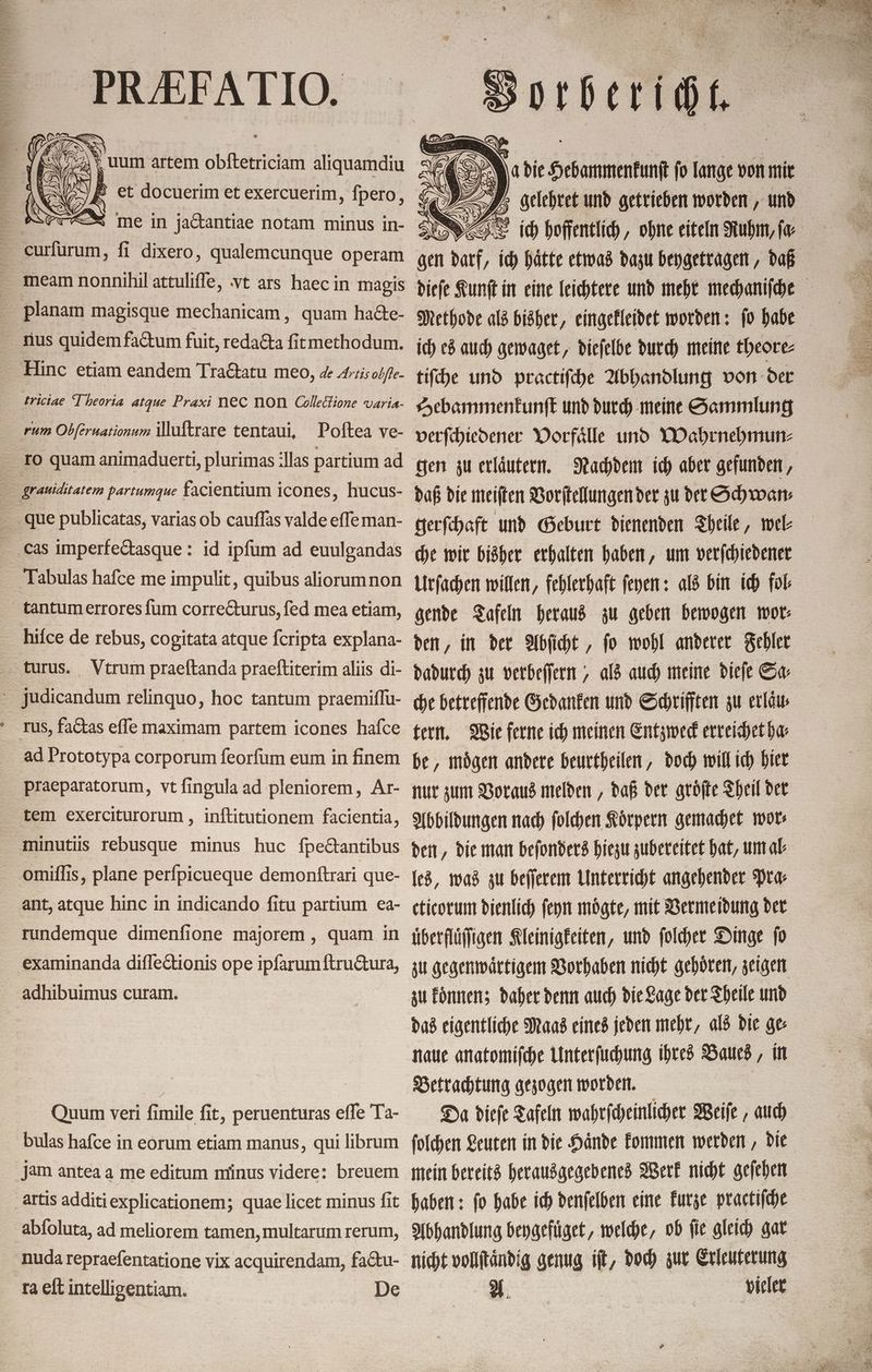 _ 0 A N. die 01 fo lange von mir ZK Z= im per, ich hätte etwas dazu beygetragen, daß ich es auch gewaget, dieſelbe durch meine theore⸗ tiſche und practiſche Abhandlung von der Hebammenkunſt und durch meine Sammlung verſchiedener Vorfaͤlle und Wahrnehmun⸗ gen zu erlaͤutern. daß die meiſten Vorſtellungen der zu der Schwan⸗ gerſchaft und Geburt dienenden Theile, wel⸗ gende Tafeln heraus zu geben bewogen wor⸗ den, in der Abſicht, ſo wohl anderer Fehler dadurch zu verbeſſern, als auch meine dieſe Sa⸗ che betreffende Gedanken und Schrifften zu erlaͤu⸗ tern. Wie ferne ich meinen Entzweck erreichet ha⸗ be, moͤgen andere beurtheilen, doch will ich hier nur zum Voraus melden, daß der groͤſte Theil der Abbildungen nach ſolchen Koͤrpern gemachet wor⸗ den, die man beſonders hiezu zubereitet hat, um al⸗ les, was zu beſſerem Unterricht angehender Pra⸗ cticorum dienlich ſeyn moͤgte, mit Vermeidung der überfluͤſigen Kleinigkeiten, und folder Dinge fo zu gegenwaͤrtigem Vorhaben nicht gehoͤren, zeigen zu formen; daher denn auch die Lage der Theile und das eigentliche Maas eines jeden mehr, als die ge naue anatomiſche Unterſuchung ihres Baues, in Betrachtung gezogen worden. | mein bereits herausgegebenes Werk nicht geſehen nicht vollſtaͤndig genug iſt, doch zur Erleuterung 8# - vieler rum Obſeruationum illuſtrare tentaui, Poftea ve- cas imperfeétasque : id ipfum ad euulgandas Tabulas hafce me impulit, quibus aliorumnon hifce de rebus, cogitata atque fcripta explana- . Vtrum praeftanda praeftiterim 8115 di- rus, faCtas effe maximam partem icones hafce ad Prototypa corporum feorfum eum in finem praeparatorum, vt fingula ad pleniorem, Ar- tem exerciturorum , inftitutionem facientia, minutis rebusque minus huc fpectantibus omiflis, plane perfpicueque demonftrari que- ant, atque hinc in indicando fitu partium ea- rundemque dimenfione majorem , quam in examinanda diflectionis ope ipſarum ftruétura, adhibuimus curam. Quum veri fimile fit, peruenturas effe Ta- bulas hafce in eorum etiam manus, qui librum jam antea a me editum minus videre: breuem artis additi explicationem; quae licet minus fit abfoluta, ad meliorem tamen, multarum rerum, nuda repraefentatione vix acquirendam, faétu- ra eft intelligentiam. De