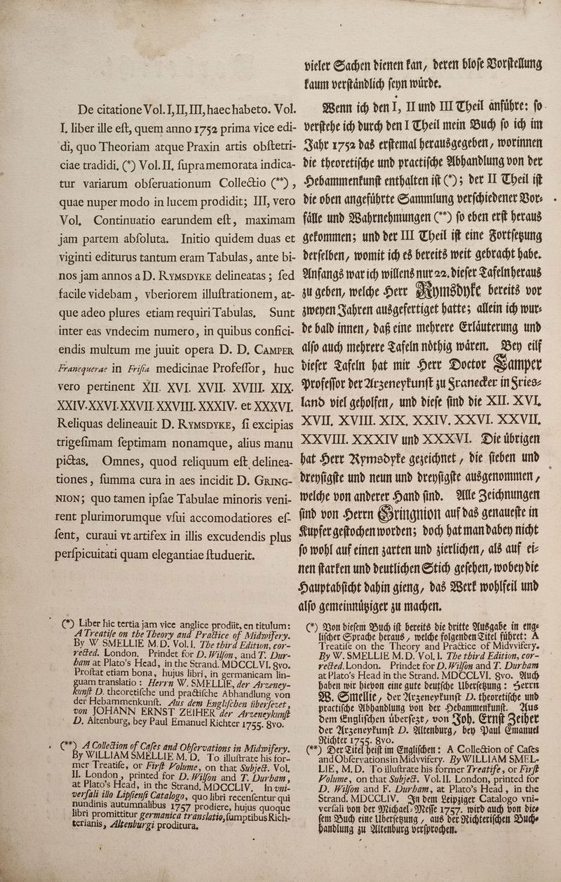 vieler Sachen dienen kan, deren 8 kaum verſtaͤndlich ſeyn würde. Wenn ich den I, II und III Theil änführe: fo- verſtehe ich durch den I Theil mein Buch fo ich im Jahr 1752 das erſtemal herausgegeben, worinnen die theoretiſche und practiſche Abhandlung von der Hebammenkunſt enthalten iſt (); der II Theil iſt die oben angeführte Sammlung verſchiedener Bor: fälle und Wahrnehmungen C fo eben erf heraus gekommen; und der III Theil iſt eine Fortſetzung derſelben, womit ich es bereits weit gebracht habe. Anfangs war ich willens nur 22. dieſer Tafeln heraus zu geben, welche Herr Mymsdyke bereits vor zweyen Jahren ausgefertiget hatte; allein ich wur⸗ de bald innen, daß eine mehrere Erlaͤuterung und alſo auch mehrere Tafeln nöthig wären. Bey eilf dieſer Tafeln hat mir Herr Doctor Samper Profeſſor der Arzeneykunſt zu Scaneder in 7 land viel geholfen, und diefe find die XII. X VI, XVII, XVIII. XIX, XXIV, XXVI. XXVII. XXVIII. XXXIV und X XXVI. Die übrigen hat Herr Rymsdyke gezeichnet, die fieben und welche von anderer Hand ſind. Alle Zeichnungen ſind von Herrn Gringnion auf das genaueſte in Kupfer geſtochen worden; doch hat man dabey nicht ſo wohl auf einen zarten und zierlichen, als auf ei⸗ nen ſtarken und deutlichen Stich geſehen, wobey bie Hauptabſicht dahin gieng, das Werk wohlfeil und alſo gemeinnuͤtziger zu machen. ) Von dieſem Buch ift bereits die dritte Ausgabe in CHG iſcher Sprache heraus, welche folgenden Titel fuͤhret: A a Theory سا of Midvvifery. By W. SMELLIE M. D. Vol. I. The third Edition, cor- rected. London. Prindet for D.Wilfon and T. Durbam at Plato's Head in the Strand. MDCCLVI. gvo. Auch haben wir hievon eine gute deutſche ÜUberſetzung: Herrn W. Smellie, der Arzeneykunſt D. theoretiſche und practiſche Abhandlung von der Hebammenkunſt. Aus dem Engliſchen uͤberſezt, von Joh. Ernſt Zeiher der Arzeneykunſt D. Altenburg, bey Paul Emanuel Richter 1755. 8% % | ( Der Titel beift im Engliſchen: A Collection of Cafes and Obſervations in Midvvifery. By WILLIAM SMEL- LIE, M.D. To illuftrate his former Treatife , or #8 Volume, on that Subject. Vol. II. London, printed for D. Wilfon and F. Durham, at Plato's Head, in the Strand. MDCCLIV. In dem Leipziger Catalogo vni- verfali von bet Michael: Meile 1757. wird auch von dice fem Buch eine Überſetzung, aus der Richteriſchen 7 handlung zu Altenburg verſprochen. De citatione Vol. I, II, III, haec habeto. Vol. I. liber ille eft, quem anno 1752 prima vice edi- di, quo Theoriam atque Praxin artis obftetri- ciae tradidi, () Vol. II. fupramemorata indica- tur variarum obferuationum Colleétio (”ን و quae nuper modo in lucem prodidit; 111, vero Vol Continuatio earundem eft, maximam jam partem abíoluta. 10:80 quidem duas et nos jam annos a D. RymsDYKE delineatas ; fed facile videbam , vberiorem illuftrationem, at- que adeo plures etiam requiri Tabulas, Sunt inter eas vndecim numero, in quibus confici- endis multum me juuit opera D. D, CAMPER Franequerae in Frifa medicinae Profeffor, huc vero pertinent XII. XVI. XVII. XVIII. XIX. AXIV. XXVI. XXVII. XXVIII. XXXIV. et XXXVI. Reliquas delineauit D. RymsDYkE, fi excipias trigefimam feptimam nonamque, alius manu pictas; Omnes, quod reliquum eft delinea- tiones , fumma cura in aes incidit D. GRING- NION; quo tamen ipfae Tabulae minoris veni- rent plurimorumque vſui accomodatiores ef fent, curaui vt artifex in illis excudendis plus perfpicuitati quam elegantiae ftuduerit. ( Liber hic tertia jam vice anglice prodiit, en titulum: A Treatife on tbe Theory and Practice of Midwifery. By W. SMELLIE M.D. Vol. I. The third Edition, cor- reed. London, Prindet for D. Wilfon, and T. Dur- bam at Plato's Head, in the Strand. MDCCLVL Qvo. . Proftat etiam bona, hujus libri, in germanicam lin- guam translatio : Herrn W. SMELLIE, der Arzeney- kunft D. theoretifche und pra&ifche Abhandlung von der Hebammenkuntt. Aus dem Englifeben überfezet , von JOHANN ERNST ZEIHER ger Arzeneykunft D. Altenburg, bey Paul Emanuel Richter 1755. 8vo. + C A Collection of Cafes and Obfervations in Midwifery. By WILLIAM SMELLIE M. D. To illuftrate his for- mer Treatife, or Firff Volume, on that Subject. Vol, II. London و printed for D. Wilfon and T. Durham , at Plato's Head, in the Strand, MOCCLIV, In vni- verfali ¿lo Lipfienfi Catalogo, quo libri recenfentur qui nundinis autumnalibus 1757 prodiere, hujus quoque | libri promittitur germanica translatio, ſumptibus Rich- terianis, Altenburgi proditura. À