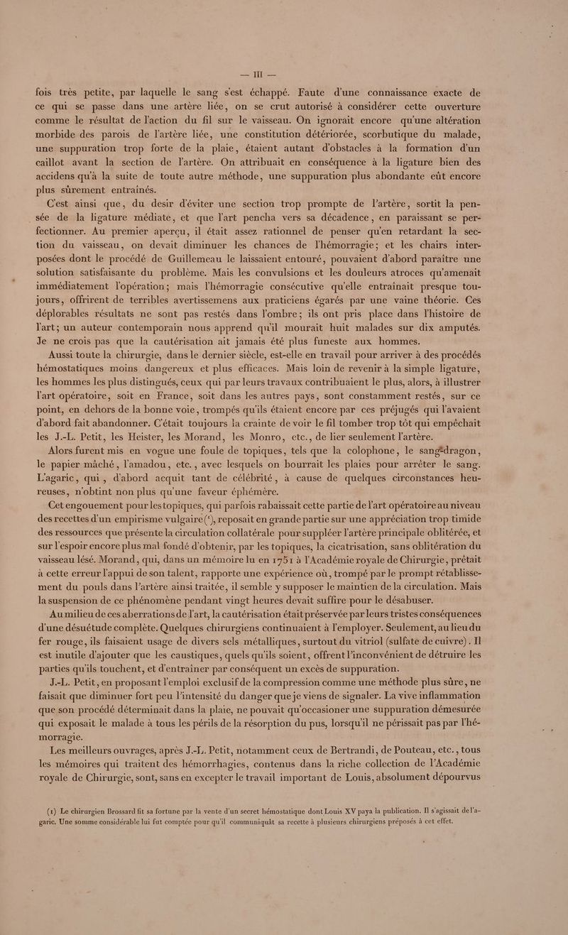 — IT — fois très petite, par laquelle le sang s'est échappé. Faute d'une connaissance exacte de ce qui se passe dans une artère liée, on se crut autorisé à considérer cette ouverture comme le résultat de l'action du fil sur le vaisseau. On ignorait encore qu'une altération morbide des parois de l'artère liée, une constitution détériorée, scorbutique du malade, une suppuration trop forte de la plaie, étaient autant d'obstacles à la formation d'un caillot avant la section de l'artère. On attribuait en conséquence à la ligature bien des accidens qu'à la suite de toute autre méthode, une suppuration plus abondante eût encore plus sûrement entrainés. | C'est ainsi que, du desir d'éviter une section trop prompte de l'artère, sortit la pen- _sée de la ligature médiate, et que l'art pencha vers sa décadence, en paraissant se per- fectionner. Au premier aperçu, il était assez rationnel de penser qu'en retardant la sec- tion du vaisseau, on devait diminuer les chances de l'hémorragie; et les chairs inter- posées dont le procédé de Guillemeau le laissaient entouré, pouvaient d'abord paraïtre une solution satisfaisante du problème. Mais les convulsions et les douleurs atroces qu'amenait immédiatement l'opération; mais l'hémorragie consécutive qu'elle entrainait presque tou- jours, offrirent de terribles avertissemens aux praticiens égarés par une vaine théorie. Ces déplorables résultats ne sont pas restés dans l'ombre; ils ont pris place dans l'histoire de l'art; un auteur contemporain nous apprend quil mourait huit malades sur dix amputés. Je ne crois pas que la cautérisation ait jamais été plus funeste aux hommes. Aussi toute la chirurgie, dans le dernier siècle, est-elle en travail pour arriver à des procédés hémostatiques moins dangereux et plus efficaces. Mais loin de revenir à la simple ligature, les hommes les plus distingués, ceux qui par leurs travaux contribuaient le plus, alors, à illustrer l'art opératoire, soit en France, soit dans les autres pays, sont constamment restés, sur ce point, en dehors de la bonne voie, trompés qu'ils étaient encore par ces préjugés qui l'avaient d'abord fait abandonner. C'était toujours ia crainte de voir le fil tomber trop tôt qui empéchait les J.-L. Petit, les Heister, les Morand, les Monro, etc., de lier seulement l'artère. Alors furent mis en vogue une foule de topiques, tels que la colophone, le sang*dragon, le papier mäché, l'amadou, etc., avec lesquels on bourrait les plaies pour arrêter le sang. L'agaric, qui, d'abord acquit tant de célébrité, à cause de quelques circonstances heu- reuses, nobtint nôn plus qu'une faveur éphémère. Cet engouement pour lestopiques, qui parfois rabaïssait cette partie de l'art opératoire au niveau des recettes d’un empirisme vulgaire(®), reposait en grande partie sur une appréciation trop timide des ressources que présente la circulation collatérale pour suppléer l'artère principale oblitérée, et sur l'espoir encore plus mal fondé d'obtenir, par les topiques, la cicatrisation, sans oblitération du vaisseau lésé. Morand, qui, dans un mémoire lu en 1751 à l'Académie royale de Chirurgie, prétait à cette erreur l'appui de son talent, rapporte une expérience où, trompé par le prompt rétablisse- ment du pouls dans l’artère ainsi traitée, il semble y supposer le maintien de la circulation. Mais la suspension de ce phénomène pendant vingt heures devait suffire pour le désabuser. Au milieu de ces aberrationsde l’art, la cautérisation était préservée par leurs tristes conséquences d'une désuétude complète. Quelques chirurgiens continuaient à l'employer. Seulement, au lieu du fer rouge, ils faisaient usage de divers sels métalliques, surtout du vitriol (sulfate de cuivre). I est inutile d'ajouter que les caustiques, quels qu'ils soient, offrent l'inconvénient de détruire les parties qu'ils touchent, et d'entrainer par conséquent un excès de suppuration. J.-L. Petit, en proposant l'emploi exclusif de la compression comme une méthode plus sûre, ne faisait que diminuer fort peu l'intensité du danger que je viens de signaler. La vive inflammation que son procédé déterminait dans la plaie, ne pouvait qu'occasioner une suppuration démesurée qui exposait le malade à tous les périls de la résorption du pus, lorsqu'il ne périssait pas par l'hé- morragie. Les meilleurs ouvrages, après J.-F.. Petit, notamment ceux de Bertrandi, de Pouteau, etc., tous les mémoires qui traitent des hémorrhagies, contenus dans la riche collection de l’Académie royale de Chirur gie, sont, sans en excepter le travail important de Louis, absolument dépourvus (x) Le chirurgien Brossard fit sa fortune par la vente d’un secret hémostatique dont Louis XV paya la publication. Il s'agissait de l'a- garic. Une somme considérable lui fat comptée pour qu'il communiquât sa recette à plusieurs chirurgiens préposés à cet effet.
