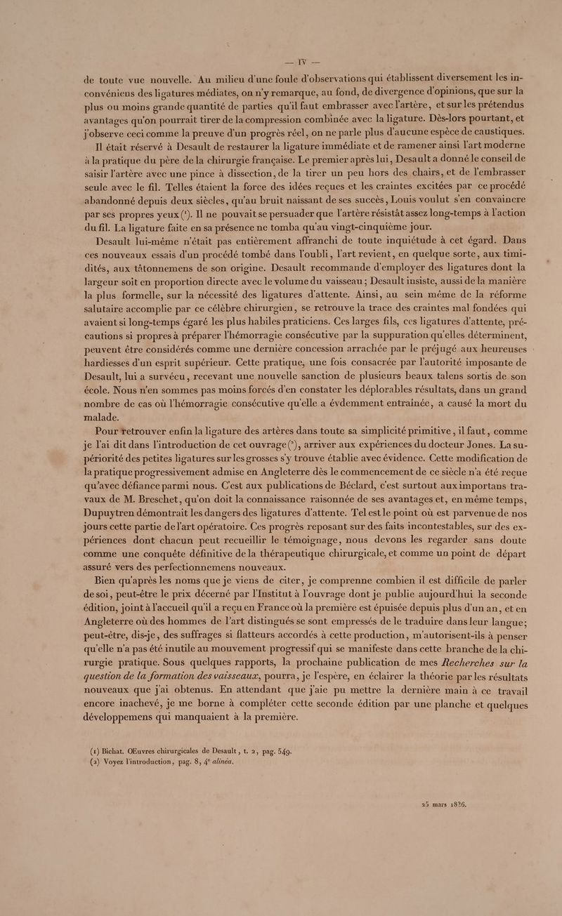 Mr de toute vue nouvelle. Au milieu d’une foule d'observations qui établissent diversement les in- convéniens des ligatures médiates, on n'y remarque, au fond, de divergence d'opinions, que sur la plus ou moins grande quantité de parties qu'il faut embrasser avec l'artère, et sur les prétendus avantages qu'on pourrait tirer de la compression combinée avec la ligature. Dès-lors pourtant, et j'observe ceci comme la preuve d’un progrès réel, on ne parle plus d'aucune espèce de caustiques. Il était réservé à Desault de restaurer la ligature immédiate et de ramener ainsi l'art moderne à la pratique du père de la chirurgie française. Le premier après lui, Desault a donné le conseil de saisir l'artère avec une pince à dissection, de Ja tirer un peu hors des chairs, et de l'embrasser seule avec le fil. Telles étaient la force des idées recues et les craintes excitées par ce procédé abandonné depuis deux siècles, qu'au bruit naissant de ses succès, Louis voulut sen convaincre par ses propres yeux (‘). Il ne pouvait se persuader que l'artère résistât assez long-temps à l'action du fil. La ligature faite en sa présence ne tomba qu'au vingt-cinquième jour. Desault lui-même n'était pas entièrement affranchi de toute inquiétude à cet égard. Dans ces nouveaux essais d’un procédé tombé dans l'oubli, l'art revient, en quelque sorte, aux timi- dités, aux tÂtonnemens de son origine. Desault recommande d'employer des ligatures dont la largeur soit en proportion directe avec le volume du vaisseau ; Desault insiste, aussi de la manière la plus formelle, sur la nécessité des ligatures d'attente. Ainsi, au sein même de la réforme salutaire accomplie par ce célèbre chirurgien, se retrouve la trace des craintes mal fondées qui avaient si long-temps égaré les plus habiles praticiens. Ces larges fils, ces ligatures d'attente, pré- cautions si propres à préparer l'hémorragie consécutive par la suppuration qu'elles déterminent, peuvent être considérés comme une dernière concession arrachée par le préjugé aux heureuses hardiesses d’un esprit supérieur. Cette pratique, une fois consacrée par l'autorité imposante de Desault, lui a survécu, recevant une nouvelle sanction de plusieurs beaux talens sortis de son école. Nous n’en sommes pas moins forcés d'en constater les déplorables résultats, dans un grand nombre de cas où l'hémorragie consécutive qu'elle a évdemment entrainée, a causé la mort du malade. Pour retrouver enfin la ligature des artères dans toute sa simplicité primitive, il faut, comme je l'ai dit dans l'introduction de cet ouvrage (*), arriver aux expériences du docteur Jones. La su- périorité des petites ligatures sur les grosses s'y trouve établie avec évidence. Cette modification de la pratique progressivement admise en Angleterre dès le commencement de ce siècle n’a été recue qu'avec défiance parmi nous. C'est aux publications de Béclard, c'est surtout aux importans tra- vaux de M. Breschet, qu'on doit la connaissance raisonnée de ses avantages et, en même temps, Dupuytren démontrait les dangers des ligatures d'attente. Tel est le point où est parvenue de nos jours cette partie de l'art opératoire. Ces progrès reposant sur des faits incontestables, sur des ex- périences dont chacun peut recueillir le témoignage, nous devons les regarder sans doute comme une conquête définitive de la thérapeutique chirurgicale, et comme un point de départ assuré vers des perfectionnemens nouveaux. Bien qu'après les noms que je viens de citer, je comprenne combien il est difficile de parler desoi, peut-être le prix décerné par l'Institut à l'ouvrage dont je publie aujourd'hui la seconde édition, joint à l'accueil qu'il a reçu en France où la première est épuisée depuis plus d’un an, et en Angleterre où des hommes de l’art distingués se sont empressés de le traduire dans leur langue; peut-être, dis-je, des suffrages si flatteurs accordés à cette production, m'autorisent-ils à penser qu'elle n’a pas été inutile au mouvement progressif qui se manifeste dans cette branche de la chi- rurgie pratique. Sous quelques rapports, la prochaine publication de mes Recherches sur la question de la formation des vaisseaux, pourra, je l'espère, en éclairer la théorie par les résultats nouveaux que jai obtenus. En attendant que j'aie pu mettre la dernière main à ce travail encore inachevé, je me borne à compléter cette seconde édition par une planche et quelques développemens qui manquaient à la première. (1) Bichat. OEuvres chirurgicales de Desault , t. 2, pag. 549. (2) Voyez l'introduction, pag. 8, 4° alinea.