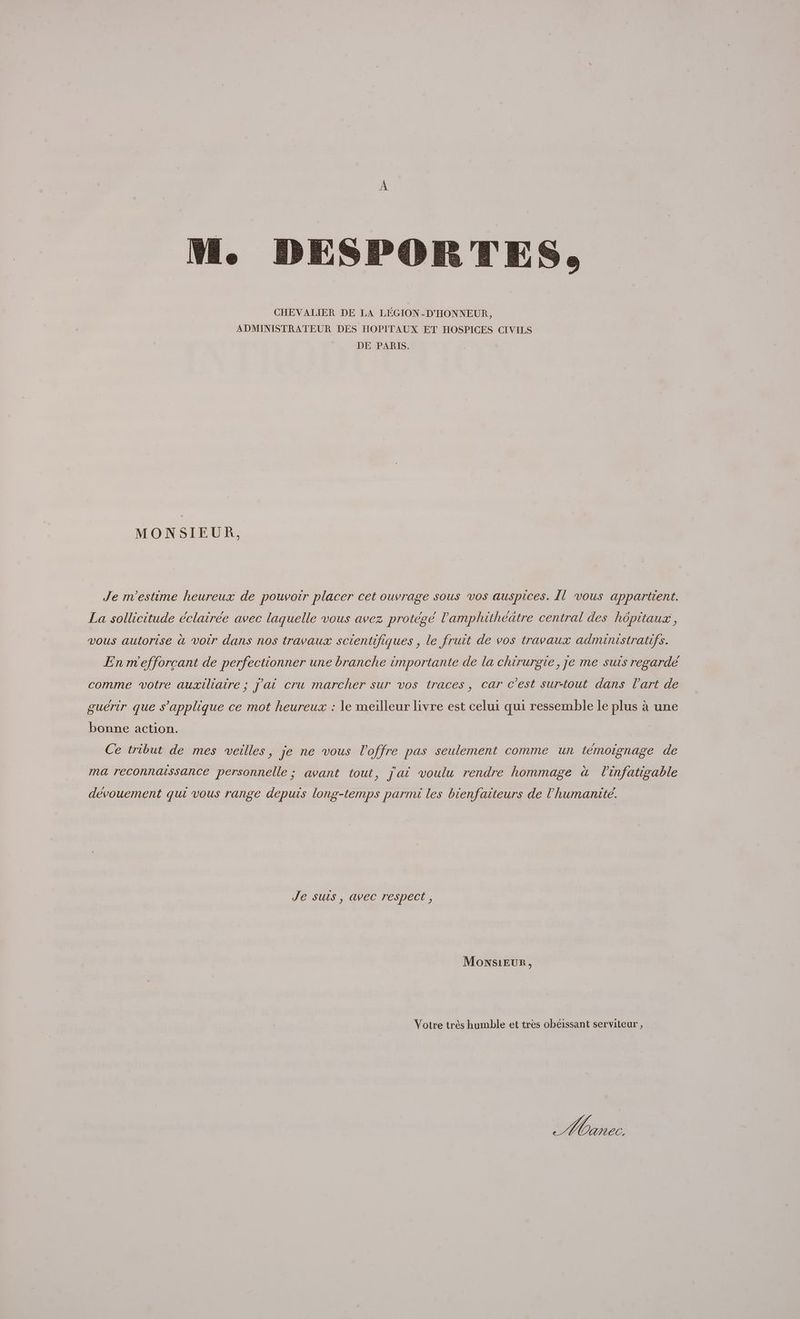 CHEVALIER DE LA LÉGION-D'HONNEUR, ADMINISTRATEUR DES HOPITAUX ET HOSPICES CIVILS DE PARIS. MONSIEUR, Je m'estime heureux de pouvoir placer cet ouvrage sous vos auspices. Il vous appartient. La sollicitude éclairée avec laquelle vous avez protégé l’'amphithéätre central des hôpitaux, vous autorise à voir dans nos travaux scientifiques , le fruit de vos travaux admunistratifs. En m'efforcant de perfectionner une branche importante de la chirurgie, je me suis regarde comme votre auxiliaire ; J'ai cru marcher sur vos traces, car c'est sur-tout dans l'art de guérir que s'applique ce mot heureux : le meilleur livre est celui qui ressemble Le plus à une bonne action. Ce tribut de mes veilles, je ne vous l'offre pas seulement comme un témoignage de ma reconnaissance personnelle ; avant tout, jai voulu rendre hommage à l'infatigable dévouement qui vous range depuis long-temps parmi les bienfaiteurs de l'humanité. Je sus, avec respect, MonNSsiEUR, Votre très humble et tres obéissant serviteur, He C,