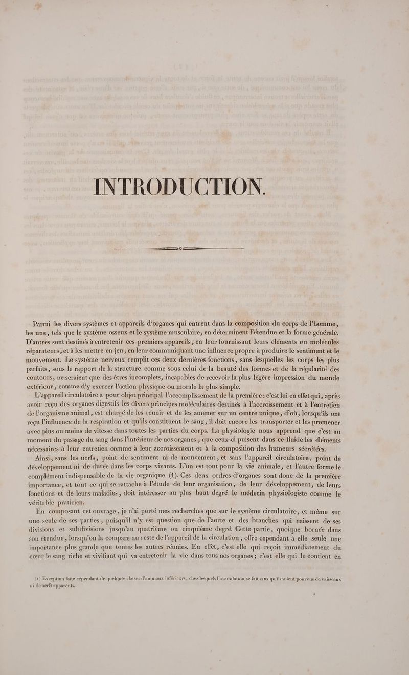 INTRODUCTION. Parmi les divers systèmes et appareils d'organes qui entrent dans la composition du corps de l’homme, les uns, tels que le système osseux et le système musculaire, en déterminent étendue et la forme générale. D’autres sont destinés à entretenir ces premiers appareils, en leur fournissant leurs éléments ou molécules réparateurs , et à les mettre en jeu , en leur communiquant une influence propre à produire le sentiment et le mouvement. Le système nerveux remplit ces deux dernières fonctions, sans lesquelles les corps les plus parfaits, sous le rapport de la structure comme sous celui de la beauté des formes et de la régularité des contours, ne seraient que des êtres incomplets, incapables de recevoir la plus légère impression du monde extérieur , comme d'y exercer l’action physique ou morale la plus simple. L'appareil circulatoire a pour objet principal l’accomplissement de la première : c’est lui en effet qui, après avoir recu des organes digestifs les divers principes moléculaires destinés à l’accroissement et à l'entretien de l'organisme animal, est chareé de les réunir et de les amener sur un centre unique, d’où, lorsqu'ils ont reçu l’influence de la respiration et qu’ils constituent le sang, il doit encore les transporter et les promener avec plus ou moins de vitesse dans toutes les parties du corps. La physiologie nous apprend que c’est au moment du passage du sang dans l’intérieur de nos organes , que ceux-ci puisent dans ce fluide les éléments nécessaires à leur entretien comme à leur accroissement et à la composition des humeurs sécrétées. Ainsi, sans les nerfs, point de sentiment ni de mouvement, et sans l’appareil circulatoire, point de développement ni de durée dans les corps vivants. L'un est tout pour la vie animale, et l’autre forme le complément indispensable de la vie organique (1). Ces deux ordres d'organes sont donc de la première importance, et tout ce qui se rattache à Pétude de leur organisation, de leur développement, de leurs fonctions et de leurs maladies, doit intéresser au plus haut degré le médecin physiologiste comme le véritable praticien. En composant cet ouvrage , je n’ai porté mes recherches que sur le système circulatoire, et même sur une seule de ses parties, puisqu'il n’y est question que de laorte et des branches qui naissent de ses divisions et subdivisions jusqu'au quatrième ou cinquième degré. Cette partie, quoique bornée dans son étendue, lorsqu'on la compare au reste de Pappareil de la circulation , offre cependant à elle seule une importance plus grande que toutes les autres réunies. En effet, c’est elle qui reçoit immédiatement du cœur le sang riche et vivifiant qui va entretenir la vie dans tous nos organes ; c’est elle qui le contient en (1) Exception faite cependant de quelques classes d'animaux inféricurs, chez lesquels l'assimilation se fait sans qu'ils soient pourvus de vaisseaux ni denerfs apparents.