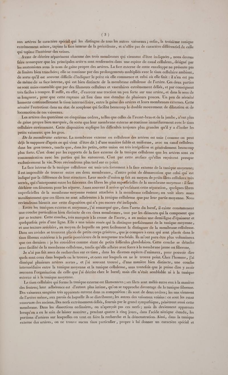 aux artères le caractère spécial qui les distingue de tous les autres vaisseaux ; enfin, la troisième tunique extrêmement mince , tapisse la face interne de la précédente, et n’offre pas de caractère différentiel de celle qui tapisse l’intérieur des veines. Avant de décrire séparément chacune des trois membranes qui viennent d’être indiquées , nous devons faire remarquer que les principales artères sont renfermées dans une espèce de canal celluleux, désigné par les anatomistes sous le nom de gaine propre des artères. La face externe de cette enveloppe ne présente pas de limites bien tranchées; elle se continue par des prolongements mulupliés avec le tissu cellulaire ambiani, de sorte qu’il est souvent difficile d'indiquer le point où elle commence et celui où elle finit : il n’en est pas de même de sa face interne, qui est bien distincte de la membrane celluleuse de l'artère. Ces deux parties ne sont unies ensemble que par des filaments celluleux et vasculaires extrêmement déliés, et par conséquent très faciles à rompre. Il suffit, en effet, d’exercer une traction un peu forte sur une artère, et dans le sens de sa longueur, pour que cette rupture ait lieu dans une étendue de plusieurs pouces. Un peu de sérosité humecte continuellement le tissu intermédiaire , entre la gaine des artères et leurs membranes externes. Cette sérosité l’entretient dans un état de souplesse qui facilite beaucoup le double mouvement de dilatation et de locomotion de ces vaisseaux. Les artères des quatrième ou cinquième ordres, telles que celles de lavant-bras et de la jambe, »’ont plus de gaine propre bien marquée, de sorte que leur membrane externe se continue immédiatement avec le tissu cellulaire environnant. Cette disposition explique les difficultés toujours plus grandes qu’il y a d’isoler les petits vaisseaux que les gros. De la membrane externe. La membrane externe ou celluleuse des artères est unie (comme on peut déjà le supposer d’après ce qui vient d’être dit } d’une manière faible et uniforme, avec un canal celluleux dans les gros troncs, tandis que, dans les petits, cette union est très irrégulière et généralement beaucoup plus forte. C’est donc par les rapports de la face externe de la tunique celluleuse que les artères sont en communication avec les parties qui les entourent. C'est par cette surface qu’elles reçoivent presque exclusivement la vie. Nous reviendrons plus tard sur ce point. La face interne de la tunique celluleuse est unie très fortement à la face externe de la tunique moyenne; il est impossible de trouver entre ces deux membranes, d'autre point de démarcation que celui qui est indiqué par la différence de leur structure. Leur mode d’union se fait au moyen de petits filets celluleux très serrés, qui s’interposent entre les faisceaux des fibres les plus superficielles de la membrane moyenne : il faut déchirer ces faisceaux pour les séparer. Assez souvent il arrive qu’en faisant cette séparation, quelques fibres superficielles de la membrane moyenne restent attachées à la membrane celluleuse; on voit alors assez manifestement que ces fibres ne sont adhérentes à la tunique celluleuse que par leur partie moyenne. Nous reviendrons bientôt sur cette disposition qui n’a pas encore été indiquée. Entre les tuniques externe et moyenne, j'ai remarqué que, dans l’aorte du bœuf, il existe constamment une couche particulière bien distincte de ces deux membranes , tant par les éléments qui la composent que par sa texture. Cette couche, très marquée à la crosse de laorte, a au moins une demi-ligne d’épaisseur et quelquefois près d’une ligne. Elle à une teinte rosée qui la distingue parfaitement de la tunique moyenne , et une texture aréolaire, au moyen de laquelle on peut facilement la distinguer de la membrane celluleuse. Dans ses aréoles se trouvent placés de petits corps grisâtres , que je compare à ceux qui sont placés dans le tissu fibreux extérieur à la partie postérieure de la muqueuse trachéale. Ils m'ont paru être plus volumineux que ces derniers : je les considère comme étant de petits follicules glandulaires. Gette couche se détache avec facilité de la membrane celluleuse, tandis qu’elle adhère avec force à la membrane jaune ou fibreuse. Je n’ai pas fait assez de recherches sur ce tissu , dans les diverses espèces d'animaux, pour pouvoir dire quels sont ceux dans lesquels on le trouve, et ceux sur lesquels on ne le trouve point. Chez l’homme, jai disséqué plusieurs artères aortes , et j'ai souvent trouvé, d’une manière bien distincte, une couche intermédiaire entre la tunique moyenne et la tunique celluleuse, sans toutefois que je puisse dire y avoir reconnu l’organisation de celle que j'ai décrite chez le bœuf; mais elle n’était semblable ni à la tunique externe ni à la tunique moyenne. Le tissu cellulaire qui forme la tunique externe est filamenteux ; ses filets sont mélés entre eux à la manière des feutres; leur adhérence est d'autant plus intime, qu'on se rapproche davantage de la tunique fibreuse. Des vaisseaux sanguins très apparents entrent dans sa composition : ils sont de deux ordres; les uns viennent de l'artère même, aux parois de laquelle ils se distribuent; les autres des vaisseaux voisins : ce sont les vasa vasorum des anciens, Des nerfs extrêmement déliés, fournis par le grand sympathique, pénètrent aussi cette membrane. Dans les dissections ordinaires, on n’aperçoit pas ces nerfs; mais ils deviennent apparents lorsqu'on a eu le soin de laisser macérer , pendant quatre à cinq jours, dans l’acide nitrique étendu, les portions d’arteres sur lesquelles on veut en faire la recherche et la démonstration. Aïnsi, dans la tunique externe des artères, On ne trouve aucun tissu parüculier , propre à lui donner un caractère spécial et
