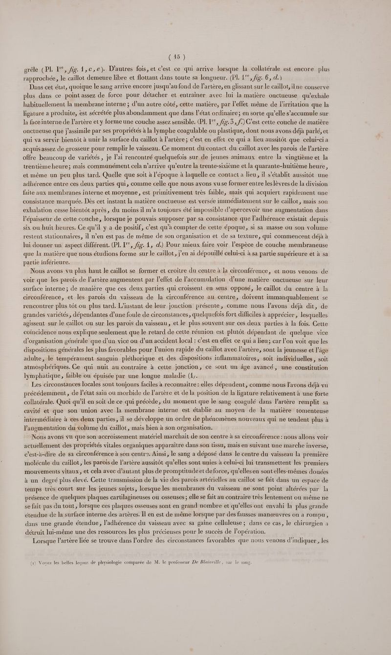 erêle (PL L°, fig 1,c,e). D’autres fois, et c’est ce qui arrive lorsque la collatérale est encore plus rapprochée, le caillot demeure libre et flottant dans toute sa longueur. (PI. 1°, fe. 6, d.) Dans cet état, quoique le sang arrive encore jusqu’au fond de l'artère, en glissant sur le caillot, ilne conserve plus dans ce point assez de force pour détacher et entrainer avec lui la matière onctueuse qu’exhale habituellement la membrane interne ; d’un autre côté, cette matière, par effet même de Pirritation que la ligature a produite, est sécrétée plus abondamment que dans l’état ordinaire; en sorte qu’elle s’accumule sur la face interne de l’artère et y forme une couche assez sensible. (PL F°, 2. 3, f.) C’est cette couche de matière onctueuse que j’assimile par ses propriétés à la lymphe coagulable ou plastique, dont nous avons déjà parlé, et qui va servir bientôt à unir la surface du caillot à l'artère; c’est en effet ce qui a lieu aussitôt que celui-ci a acquis assez de grosseur pour remplir le vaisseau. Ce moment du contact du caillot avec les parois de lartère offre beaucoup de variétés , je lai rencontré quelquefois sur de jeunes animaux entre la vingtième et Ja trentième heure; mais communément cela n'arrive qu'entre la trente-sixième et la quarante-huitième heure, et même un peu plus tard. Quelle que soit à l’époque à laquelle ce contact a lieu, il s'établit aussitôt une adhérence entre ces deux parties qui, comme celle que nous avons vuse former entre les lèvres de la division faite aux membranes interne et moyenne, est primitivement très faible, mais qui acquiert rapidement une consistance marquée. Dès cet instant la matière onctueuse est versée immédiatement sur le caillot, mais son exhalation cesse bientôt après, du moins il m’a toujours été impossible d’apercevoir une augmentation dans l’épaisseur de cette couche, lorsque je pouvais supposer par sa consistance que l’adhérence existait depuis six où huit heures. Ce qu’il y a de positif, c’est qu’à compter de cette époque, si sa masse ou son volume restent stationnaires, il n’en est pas de même de son organisation et de sa texture, qui commencent déjà à lui donner un aspect différent. (PL. [°°, 22. 1, d.) Pour mieux faire voir l’espèce de couche membraneuse que la matière que nous étudions forme sur le caillot, jen ai dépouillé celui-ci à sa partie supérieure et à sa partie inférieure. Nous avons vu plus haut le caillot se former et croitre du centre à la circonférence, et nous venons de voir que les parois de l'artère augmentent par l’effet de accumulation d’une matière onctueuse sur leur surface interne ; de manière que ces deux parties qui croissent en sens opposé, le caillot du centre à la circonférence, et les paroïs du vaisseau de la circonférence au centre, doivent immanquablement se rencontrer plus tôt ou plus tard. L’instant de leur jonction présente, comme nous lavons déjà dit, de grandes variétés , dépendantes d’une foule de circonstances, quelquefois fort difficiles à apprécier, lesquelles agissent sur ie caillot ou sur les parois du vaisseau, et le plus souvent sur ces deux parties à la fois. Cette coïncidence nous explique seulement que le retard de cette réunion est plutôt dépendant de quelque vice d'organisation générale que d’un vice ou d’un accident local : c’est en effet ce qui a lieu; car l’on voit que les dispositions générales les plus favorables pour l’union rapide du caillot avec artère, sont la jeunesse et l’âge adulte, le tempérament sanguin pléthorique et des dispositions inflammatoires, soit individuelles, soit atmosphériques. Ce qui nuit au contraire à cette jonction, ce sont un àge avancé, une constitution lymphatique, faible ou épuisée par une longue maladie (1,. | Les circonstances locales sont toujours faciles à reconnaitre : elles dépendent, comme nous l'avons déjà vu précédemment , ce l’état sain ou morbide de artère et de la position de la ligature relativement à une forte collatérale. Quoi qu’il en soit de ce qui précède, du moment que le sang coagulé dans l'artère remplit sa cavité et que son union avec Îa membrane interne est établie au moyen de la matière tomenteuse intermédiaire à ces deux parties, il se développe un ordre de phénomènes nouveaux qui ne tendent plus à Paugmentation du volume du caillot, mais bien à son organisation. Nous avons vu que son accroissement matériel marchait de son centre à sa circonférence : nous allons voir actuellement des propriétés vitales organiques apparaitre dans son tissu, mais en suivant une marche inverse, c’est-à-dire de sa circonférence à son centre. Ainsi, le sang a déposé dans le centre du vaisseau la première molécule du caillot, les parois de l’arière aussitôt qu’elles sont unies à celui-ci lui transmettent les premiers mouvements vitaux, et cela avec d'autant plus de promptitude et deforce, qu’elles en sont elles-mêmes douées à un degré plus élevé. Cette transmission de la vie des parois artérielles au caillot se fait dans un espace de temps très court sur les jeunes sujets, lorsque les membranes du vaisseau ne sont point altérées par Ja présence de quelques plaques cartilagineuses ou osseuses ; elle se fait au contraire très lentement ou même ne se fait pas du tout, lorsque ces plaques osseuses sont en grand nombre et qu’elles ont envahi la plus grande étendue de la surface interne des arières. Îl en est de même lorsque par des fausses manœuvres on a rompu , dans une grande étendue , adhérence du vaisseau avec sa gaine celluleuse ; dans ce cas, le chirurgien à détruit lui-même une des ressources les plus précieuses pour le succès de lopération. Lorsque l'artère liée se trouve dans l’ordre des circonstances favorables que nous venons d'indiquer, les (1) Voxvez les belles leçons de physiologie comparée de M. le professeur De Blainville, sur le sang.