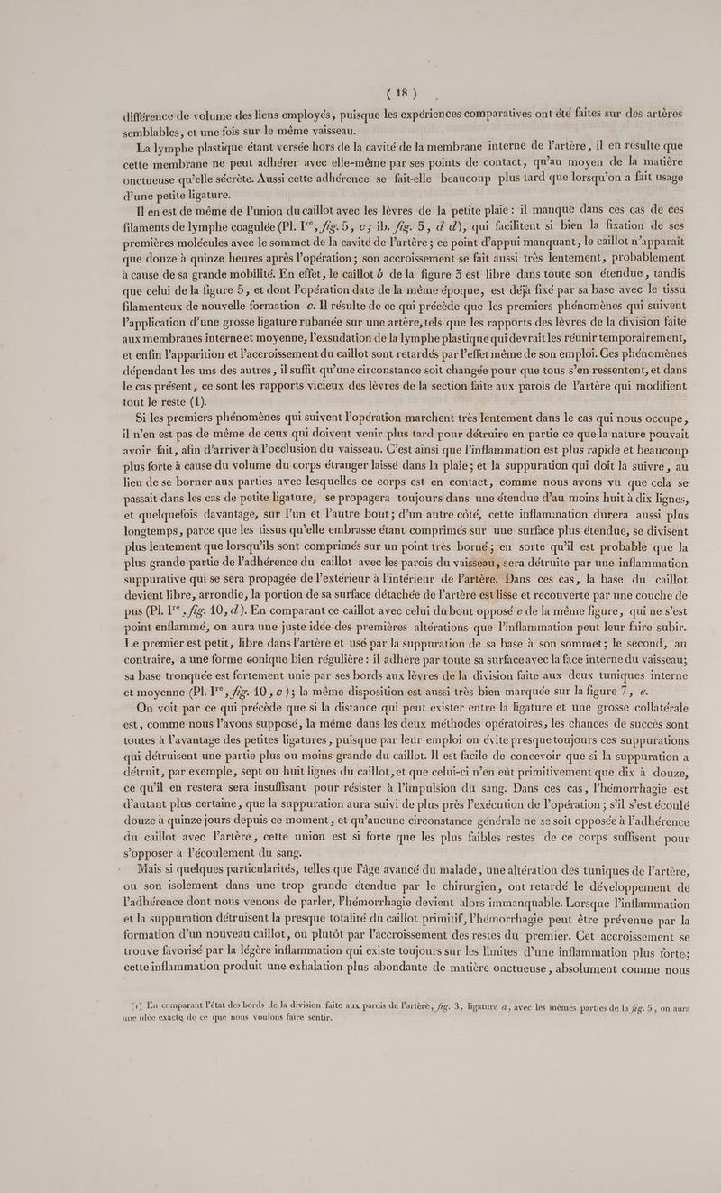 différence de volume des liens employés, puisque les expériences comparatives ont été faites sur des artères semblables, et une fois sur le même vaisseau. La lymphe plastique étant versée hors de la cavité de la membrane interne de Partère, il en résulte que cette membrane ne peut adhérer avec elle-même par ses points de contact, qu'au moyen de la matière onctueuse qu’elle sécrète. Aussi cette adhérence se fait-elle beaucoup plus tard que lorsqu'on a fait usage d’une petite ligature. Il en est de même de l’union du caillot avec les lèvres de la petite plaie : il manque dans ces cas de ces filaments de lymphe coagulée (PL. °, /g.5, c; ib. /2g. 5, d d), qui facilitent si bien la fixation de ses premières molécules avec le sommet de la cavité de l’artère ; ce point d’appui manquant, le caillot n’apparaît que douze à quinze heures après l’opération ; son accroissement se fait aussi très lentement, probablement à cause de sa grande mobilité. En effet, le caillot à de la figure 3 est libre dans toute son étendue, tandis que celui de la figure 5 , et dont l’opération date de la même époque, est déjà fixé par sa base avec le tissu filamenteux de nouvelle formation c. Il résulte de ce qui précède que les premiers phénomènes qui suivent l'application d’une grosse ligature rubanée sur une artère, tels que les rapports des lèvres de la division faite aux membranes interne et moyenne, l’exsudation de la lymphe plastique qui devraitles réunir temporairement, et enfin l'apparition et l’accroissement du caïllot sont retardés par l’effet même de son emploi. Ces phénomènes dépendant les uns des autres, il suffit qu’une circonstance soit changée pour que tous s’en ressentent, et dans le cas présent, ce sont les rapports vicieux des lèvres de la section faite aux parois de Vartère qui modifient tout le reste (1). Si les premiers phénomènes qui suivent l’opération marchent très lentement dans le cas qui nous occupe, il n’en est pas de même de ceux qui doivent venir plus tard pour détruire en partie ce que la nature pouvait avoir fait, afin d'arriver à l’occlusion du vaisseau. C’est ainsi que linflammation est plus rapide et beaucoup plus forte à cause du volume du corps étranger laissé dans la plaie ; et la suppuration qui doit la suivre, au lieu de se borner aux parties avec lesquelles ce corps est en contact, comme nous avons vu que cela se passait dans les cas de peute ligature, se propagera toujours dans une étendue d’au moins huit à dix lignes, et quelquefois davantage, sur l’un et l’autre bout ; d’un autre côté, cette inflammation durera aussi plus longtemps, parce que les tissus qu’elle embrasse étant comprimés sur une surface plus étendue, se divisent plus lentement que lorsqu'ils sont comprimés sur un point très borné; en sorte qu’il est probable que la plus grande partie de adhérence du caillot avec les parois du vaisseau, sera détruite par une inflammation suppurative qui se sera propagée de l'extérieur à lintérieur de lartère. Dans ces cas, la base du caillot devient libre, arrondie, la portion de sa surface détachée de Partère est lisse et recouverte par une couche de pus (PI. L°. /7g. 10, d'). En comparant ce caillot avec celui du bout opposé e de la même figure, qui ne s’est point enflammé, on aura une juste idée des premières altérations que Pinflammation peut leur faire subir. Le premier est petit, libre dans artère et usé par la suppuration de sa base à son sommet; le second, au contraire, a une forme eonique bien régulière : il adhère par toute sa surface avec la face interne du vaisseau; sa base tronquée est fortement unie par ses bords aux lèvres de la division faite aux deux tuniques interne et moyenne (PI. F°, fg. 10 , c }; la même disposition est aussi très bien marquée sur la figure 7, e. On voit par ce qui précède que si la distance qui peut exister entre la figature et une grosse collatérale est, comme nous l’avons supposé, la même dans les deux méthodes opératoires, les chances de succès sont toutes à l'avantage des petites ligatures , puisque par leur emploi on évite presque toujours ces suppurations qui détruisent une partie plus ou moins grande du caïllot. Il est facile de concevoir que si la suppuration a détruit, par exemple, sept ou huit lignes du caillot ,et que celui-ci n’en eüt primitivement que dix à douze, ce qu'il en restera sera insuflisant pour résister à l’impulsion du sang. Dans ces cas, l’hémorrhagie est d'autant plus certaine, que la suppuration aura suivi de plus près l'exécution de lopération ; s’il s’est écoulé douze à quinze jours depuis ce moment , et qu'aucune circonstance générale ne se soit opposée à l’adhérence du caillot avec lartère, cette union est si forte que les plus faibles restes de ce corps suflisent pour s'opposer à écoulement du sang. Mais si quelques parucularités, telles que l’âge avancé du malade, une altération des tuniques de l'artère, ou son isolement dans une trop grande étendue par le chirurgien, ont retardé le développement de l’'adhérence dont nous venons de parler, Phémorrhagie devient alors immanquable. Lorsque l’inflimmation et la suppuration détruisent la presque totalité du caïllot primitif, l’'hémorrhagie peut être prévenue par 13 formation d’un nouveau caillot, ou plutôt par l’accroïssement des restes du premier. Cet accroissement se trouve favorisé par la légère inflammation qui existe toujours sur les limites d’une inflammation plus forte; cette inflammation produit une exhalation plus abondante de matière onctueuse , absolument comme nous (1) En comparant l’état des bords de la division faite aux parois de l'artère, fie. 3, ligature a, avec les mêmes parties de la ffg. 5, on aura une idée exacte de ce que nous voulons faire sentir. |