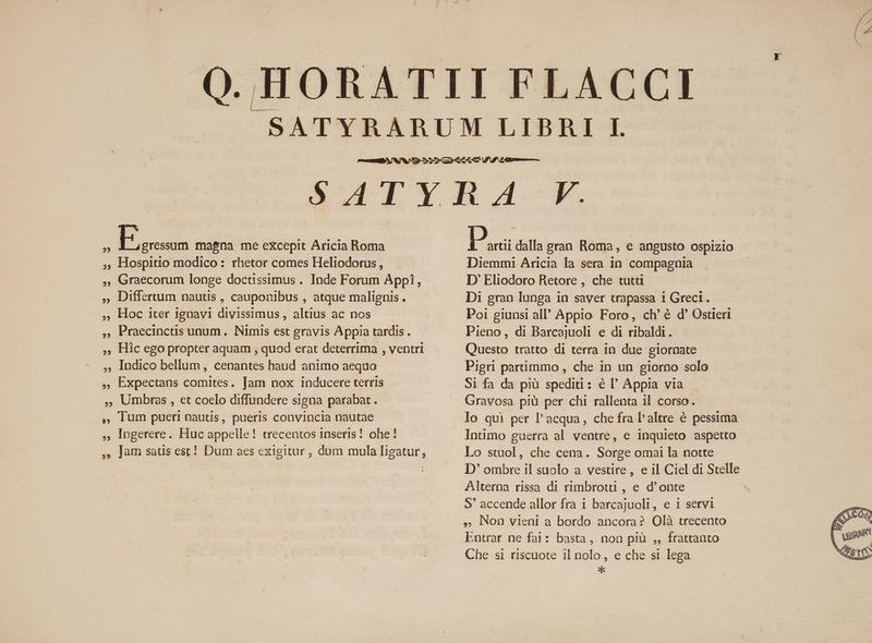 QE magna me eXcepit Aricia Roma Hospitio modico: rhetor comes Heliodorus , Graecorum longe doctissimus . Inde Forum Appi, , Differtum nautis , caupotibus , atque malignis. Hoc iter ignavi divissimus , altius ac nos Praecinctis unum. Nimis est gravis Appia tardis . Hic ego propter aquam , quod erat deterrima , ventri Indico bellum, cenantes haud animo aequo Expectans comites. Jam nox inducere terris Umbras , et coelo diffundere signa parabat. , lum pueri nautis, pueris convincla nautae logerere. Huc appelle! trecentos 1nseris! ohe! , Jam satis est! Dum aes exigitur , dum mula ligatur, P artii dalla gran Roma, e angusto ospizio Diemmi Aricia la sera in compagnia D' Eliodoro Retore , che tutti Di gran lunga in saver trapassa 1 Greci. Poi giunsi all' Appio Foro, ch'é d' Ostieri Pieno, di Barcajuoli e di ribaldi. Questo tratto di terra in due giornate Pigri partimmo , che in un giorno solo Si fa da piü spediti : é l' Appia via Gravosa piü per chi rallenta il corso. Intimo guerra al ventre, e inquieto aspetto Lo stuol, che cena. Sorge omai la notte Alterna rissa di rimbrottü , e d'onte S' accende allor fra i barcajuoli, e i servi » Non vieni a bordo ancora? Olà trecento Entrar ne fai: basta, non pl ,, frattanto Che si riscuote il nolo, e che si lega *