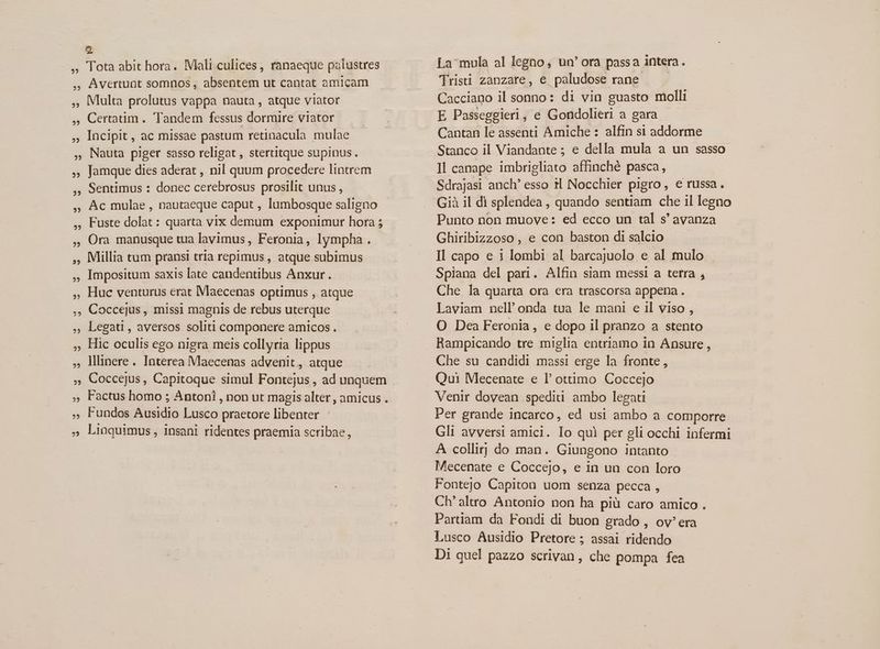 2? ?5 22 22 Avertunt somnos, absentem ut cantat amicam Multa prolutus vappa nauta , atque viator Certatim . Tandem fessus dormire viator Incipit, ac missae pastum retinacula mulae Nauta piger sasso religat , stertitque supinus. Jamque dies aderat , nil quum procedere lintrem Sentimus : donec cerebrosus prosilit unus , Ac mulae , nautaeque caput , lumbosque saligno Fuste dolat : quarta vix demum exponimur hora ; Ora manusque tua lavimus, Feronia, lympha . Millia tum pransi tria repimus , atque subimus Impositum saxis late candentibus Anxur. Huc venturus erat Maecenas optimus , atque Coccejus , missi magnis de rebus uterque Legati, aversos soliti componere amicos . Hic oculis ego nigra meis collyria lippus lllinere. Interea Maecenas advenit, atque Fundos Ausidio Lusco praetore libenter Linquimus , insani ridentes praemia scribae, La'mula al legno, un' ora passa intera. Tristi zanzare, e paludose rane - Cacciano il sonno: di vin guasto molli E Passeggieri, e Gondolieri a gara Cantan le assenti Amiche : alfin si addorme Stanco il Viandante ; e della mula a un sasso ll canape imbrigliato affinché pasca, Sdrajasi anch' esso 1l Nocchier pigro, e russa. Già il di splendea , quando sentiam che il legno Punto non muove: ed ecco un tal s' avanza Ghiribizzoso, e con baston di salcio Il capo e i lombi al barcajuolo e al mulo Spiana del pari. Alfin siam messi a terra , Che la quarta ora era trascorsa appena. Laviam nell onda tua le mani e il viso , O Dea Feronia, e dopo il pranzo a stento Rampicando tre miglia entriamo in Ansure, Che su candidi massi erge la fronte, Qui Mecenate e l' ottimo Coccejo Venir dovean spediu ambo legati Per grande incarco, ed usi ambo a comporre Gli avversi amici. Io qui per gli occhi infermi A collir; do man. Giungono intanto Mecenate e Coccejo, e in un con loro Fontejo Capiton uom senza pecca , Ch'altro Antonio non ha piü caro amico . Partiam da Fondi di buon grado , ov^ era Lusco Ausidio Pretore ; assai ridendo Di quel pazzo scrivan, che pompa fea