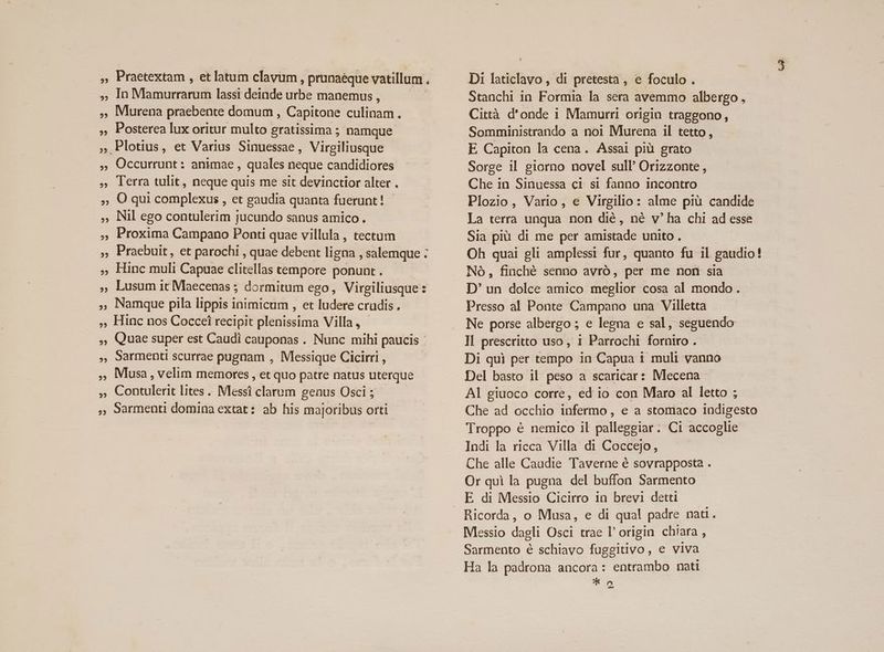 ,, Praetextam , etlatum clavüm , prunaéque vatillum . o»- Ini bns lassi deinde urbe manemus , , Murena praebente domum , Capitone culinam. ,, Posterea lux oritur multo gratissima ; namque ; Plotius, et Varius Sinuessae , Virgiliusque , Occurrunt: animae , quales neque candidiores , lerra tulit, neque quis me sit devinctior alter . ;, OQ qui complexus , et gaudia quanta fuerunt! - ,; Nil ego contulerim jucundo sanus amico. , Proxima Campano Ponti quae villula , tectum ,, Praebuit, et parochi , quae debent ligna , salemque : ,. Hinc muli Capuae clitellas tempore ponunt. » Lusum it Maecenas ; dormitum ego, Virgiliusque: , Namque pila lippis inimicum , et ludere crudis. ,, Hinc nos Coccei recipit plenissima Villa, - ,, Quae super est Caudi cauponas . Nunc mihi paucis - 9Sarmenti scurrae pugnam , Messique Cicirri , , Musa, velim memores , et quo patre natus uterque » Contulerit lites .. Messi clarum genus Osci ; , Sarmenti domina extat: ab his majoribus orti Di laticlavo, di pretesta, e foculo . Stanchi in Formia la sera avemmo albergo, Città d'onde i Mamurri origin traggono, Somministrando a noi Murena il tetto, E Capiton la cena. Assai pià grato Sorge il giorno novel sull Orizzonte , Che in Sinuessa ci si fanno incontro Plozio, Vario, e Virgilio: alme pià candide La terra unqua non dié, né v' ha chi ad esse Sia piü di me per amistade unito. - Oh quai gli amplessi fur, quanto fu il gaudio! Nó, finché senno avró, per me non sia D' un dolce amico meglior cosa al mondo. Presso al Ponte Campano una Villetta Ne porse albergo ; e legna e sal, seguendo Il prescritto uso, 1 Parrochi forniro . Di qui per tempo in Capua i muli vanno Del basto il peso a scaricar: Mecena A] giuoco corre, ed io con Maro al letto ; Che ad occhio infermo , e a stomaco indigesto Troppo é nemico il palleggiar. Ci accoglie Indi la ricca Villa di Coccejo, Che alle Caudie Taverne é sovrapposta . Or qui la pugna del buffon Sarmento E di Messio Cicirro in brevi detti Ricorda, o Musa, e di qual padre nati. Messio dagli Osci trae l' origin chiara , Sarmento é schiavo fuggitivo, e viva Ha la padrona ancora: entrambo nati * D