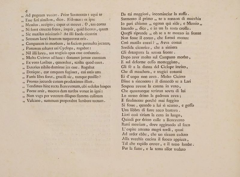 j? pugnam venere. Prior Sarmentus : equi te Esse feri similem , dico. Ridemus: et ipse Messius ;.accipio ; caput et movet . O , tua cornu Ni foret exsecto frons , inquit, quid faceres , quum Sic mutilus minitaris? At illi foeda cicatrix Setosam laevi frontem turpaverat oris . Campanum in morbum , in faciem permulta jocatus; Pastorem saltaret uti Cyclopa , rogabat : Nil illi larva , aut tragicis opus esse cothurnis. Multa Cicirrus ad haec: donasset jamne catenam Ex voto Laribus , quaerebat , scriba quod esset. Deterius nihilo dominae jus esse. Rogabat Denique, cur umquam fugisset, cui satis una Farris libra foret, gracili sic, tamque pusillo ? Prorsus. jucunde cenam produximus illam . Tendimus hinc recta Beneventum, ubi sedulus hospes Poene arsit , macros dum turdos versat 1n igni : Nam vaga per veterem dilapso flamma culinam Vulcano , summum properabat lambere tectum. Da tài maggiori, incominciar la zuffa . Intendo ,, dice, e in un la testa crolla. Non fosse il corno , che faresti mentre Cosi mutilo cozzi? ,, Avea costui Sordida cicatrice , che a sinistra Gli deturpava la setosa fronte . Dopo aver molto sul Campano morbo , E sul deforme cefío motteggiato , Gli fé a la danza del Ciclope invito, Che di maschera, e tragici coturni Ei d'uopo non avea. Molto Cicirro Disse a rincontro : il dimandó se a Lari Sospesa avesse la catena in voto, Che quantunque scrivan sovra di lui Lo stesso dritto.la padrona avea ; E finalmente perché mai fuggito S1 fosse , quando a lui si scarno, e goffo Una libbra di farre anco bastava . Lieti cosi tiriam la cena in lungo, Quindi per dritto calle a Benevento Ratti moviam , dove aggirando al foco L'ospite attento magri tordi , quasi Ad arder ebbe, che un tizzon caduto Alla vecchia cucina il fuoco appicca , Tal che rapido cresce , e il tetto lambe. Per la fame, e la tema allor veduto