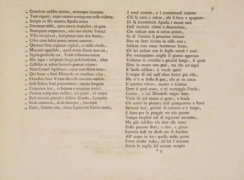 », Convivas avidos cenam , servosque timentes - , lum rapere, atque omnes restinguere velle videres. , Incipit ex illo montes Apulia notos , Ostentare mihi , quos torret Atabulus , et quos , Numquam erepsemus ,. nisi nos vicina Trivici - » Villa recepisset , lacrymoso non sine fumo ,- , Udos cum foliis ramos urente camino. Quatuor hinc rapimur viginti , et milia rhedis , Mansuri oppidulo , quod versu dicere non est , Signis perfacile est. Venit vilissima rerum Hic aqua : sed panis longe pulcherrimns , ultra Callidus ut soleat humeris portare viator : Nam Canusi lapidosus ; aquae non ditior urna : Qui locus a fori Diomede est conditus olim. Flentibus hinc Varius discedit moestus amicis . , inde Rubos fessi pervenimus ; utpote longum , Carpentes iter , et factum corruptius imbri . , Postera tempestas melior ; via pejor, ad usque Bari moenia piscosi : dehinc Gnatia , Lymphis lIratis exstructa , dedit risusque , jocosque 2? 22 2? 2? 25 2? 22 22 I servi avreste, e 1 commensali insieme Chi la cena a salvar, chi il foco a spegnere . Di là incomincia Apulia i monti suoi Dall' Atabulo. adusti a discovrirmi , Che valicar non si sarien potuti , Se di Trevico il prossimo abituro Non ne dava ricetto in sulla sera 5 Sebben non senza lacrimoso fumo, Ch' ivi ardean con le foglie umidi i rami. Per ventiquattro miglia il giorno appresso Voliamo in cocchio a picciol borgo , il quale Dirsi 1n metro non puó , ma che co' segni E. facile additar: si vende quivi L'acqua di cui null' altro havvi piü vile, Ma v'é si bello il pan, che se ne carca L'accorto viator, mentre a Canosa Duro é qual sasso, e vi scarsegegia l'onda ; Canosa , a cui Diomede origin dette. Vario da qui mesto si parte, e lascia Gli amici in pianto ; indi giungemmo a Rovi Spossati ben, poiché il cammin mé lungo, E. fatto per la pioggia era piàü guasto Tempo meglior nel di seguente avemmo, Ma pià infelice via sino alle mura Della pescosa Bari; e riso , e gioco Egnazia indi ne diede un di fondata AII' acque in ira: quella stolta gente Farne creder volea, ch'ivi l' incenso Sovra le soglie del sacrato tempio * a