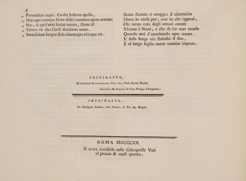 Fo ,, Persuadere cupit. Credat Judaeus apella , | Senza fiamma si strugga: il circonciso ,, Non ego: namque Deos didici securum agere aevum: Ebreo lo creda pur, non io che appresi , ,, Nec , si quid miri faciat natura , Deos 1d | Che senza cura degli umani eventi , lristes ex alto Coeli demittere tecto . | Vivono i Numi , e che da lor non scende ,, Brundisium longae finis chartaeque viaeque est . Quando mai d'ammirando opra natura. E' della lunga via Brindisi il fine , E al lungo foglio ancor termine impone. IMPRIMATUR, Si videbitur Reverendissimo Patr. Sac, Palat. Apost. Magist. Candidus M. Frattini Archiep. Philipp. V'icesgerens « NGADRTSUSEESCAUMPUENMQATUENIREGUOGCRGRTNRRCHNENNECUNZRENAHQKW AC AB NUT OAINSARRONGMCACUCUU S ROREVUS NIU EUR UU ID CHURE NUNC UTAMUR US UMMGI TSHNEBE RO. IMPRIMATUR, Fr. Philippus Anfossi, Ord. Praed, , S. Pal. Ap. Magist. ———ÓR € R e$ ROMA MDCCCXX. 51 trova vendibile nella Calcografia Vasi al prezzo di scudi quattro .