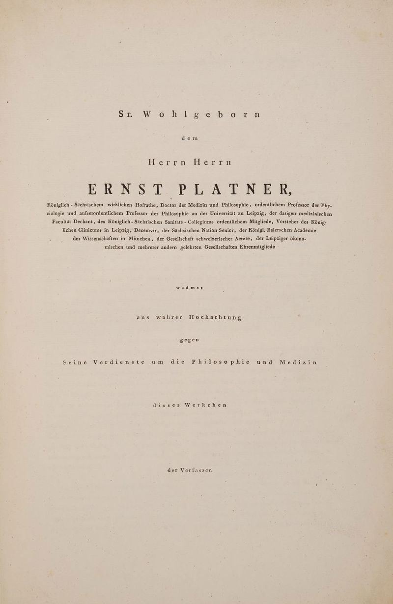 Sb.W 8 ns mie BB Ern dem Herrn HDerrn ERNST PLATNER Königlich - Sächsischem wirklichen Hofrathe, Doctor der Medizin und Philosophie, ordentlichem Professor der Phy- siologie und aufserordentlichem Professor der Philosophie an der Universität zu Leipzig, der dasigen medizinischen Facultät Dechant, des Königlich - Sächsischen Sanitäts - Collegiums ordentlichem Mitgliede, Vorsteher des König- lichen Clinicums in Leipzig, Decemvir, der Sächsischen Nation Senior, der Königl. Baierschen Academie der Wissenschaften in München, der Gesellschaft schweizerischer Aerzte, der Leipziger ökono- mischen und mehrerer andern gelehrten Gesellschaften Ehrenmitgliede widmet aus wahrer Hochachtung gegen Sesne Verdiensie um .dre -Ph736sh phie wand Mekizin dieses Werkchen