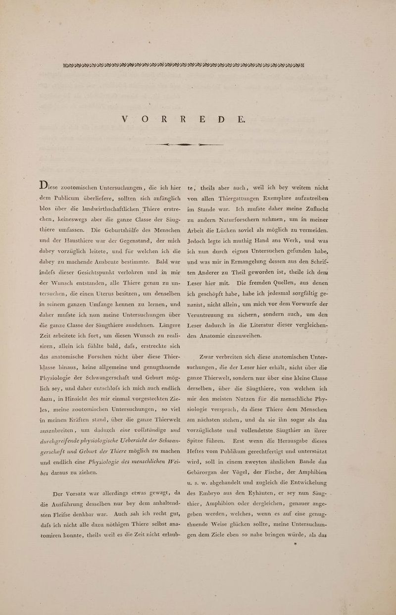 Diese zootomischen Untersuchungen, die ich hier ‚ dem Publicum überliefere, sollten sich anfänglich blos über die landwirthschaftlichen . Thiere erstre- cken, keineswegs aber die ganze Classe der Säug- thiere umfassen. und der Hausthiere war der Gegenstand, der mich dabey vorzüglich leitete, und für welchen ich die dabey zu machende Ausbeute bestimmte. Bald war indels dieser Gesichtspunkt verlohren und in mir der Wunsch entstanden, alle Thiere genau zu un- tersuchen, die einen Uterus besitzen, um denselben in seinem ganzen Umfange kennen zu lernen, und daher ala ich nun meine Untersuchungen über die ganze Classe der Säugthiere ausdehnen. Längere Zeit arbeitete ich fort, um diesen Wunsch zu reali- siren, allein ich fühlte bald, dafs, erstreckte sich das anatomische Forschen nicht über diese Thier- klasse hinaus, keine allgemeine und genugthuende Physiologie der Schwangerschaft und Geburt mög- lich sey, und daher entschlofs ich mich auch endlich dazu, in Hinsicht des mir einmal vorgesteckten Zie- les, meine zootomischen Untersuchungen, so viel in meinen Kräften stand, über die ganze Thierwelt auszubreiten , um dadurch eine vollständige und durchgreifende physiologische Uebersicht der Schwan- gerschaft und Geburt der Thiere möglich zu machen und endlich eine Physiologie des menschlichen Wei- bes daraus zu ziehen. Der Vorsatz war allerdings etwas gewagt, da die Ausführung desselben nur bey dem anhaltend- sten Fleifse denkbar war. Auch sah ich recht gut, dafs ich nicht alle dazu nöthigen Thiere selbst ana- tomiren konnte, theils weil es die Zeit nicht erlaub- te, theils aber auch, weil ich bey weitem nicht von allen Thiergattungen Exemplare aufzutreiben im Stande war. Ich mufste daher meine Zuflucht zu andern Naturforschern nehmen, um in meiner Arbeit die Lücken soviel als möglich zu vermeiden. Jedoch legte ich muthig Hand ans Werk, und was ich nun durch eignes Untersuchen gefunden habe, und was mir in Ermangelung dessen aus den Schrif- ten Anderer zu Theil geworden ist, theile ich dem Leser hier mit. Die fremden Quellen, aus denen ich geschöpft habe, habe ich jedesmal sorgfältig ge- nanht, nicht allein, um mich vor dem Vorwurfe der Veruntreuung zu sichern, sondern auch, um den Leser dadurch in die Literatur dieser vergleichen- den Anatomie einzuweihen. Zwar verbreiten sich diese anatomischen Unter- suchungen, die der Leser hier erhält, nicht über die sanze Thierwelt, sondern nur über eine kleine Classe derselben, über die Säugthiere, von welchen ich mir den meisten Nutzen für die menschliche Phy- siologie versprach, da diese Thiere dem Menschen am nächsten stehen, und da sie ihn sogar als das vorzuüglichste und vollendetste Säugthier an ihrer / Spitze führen. Erst wenn die Herausgabe dieses Heftes vom Publikum gerechtfertigt und unterstützt wird, soll in einem zweyten ähnlichen Bande das Gebärorgan der Vögel, der Fische, der Amphibien u. s. w. abgehandelt und zugleich die Entwickelung des Embryo aus den Eyhäuten, er sey nun Säug- thier, Amphibion oder dergleichen, genauer ange- schen werden, welches, wenn es auf eine genug- thuende Weise glücken sollte, meine Untersuchun- gen dem Ziele eben so nahe bringen würde, als das %.