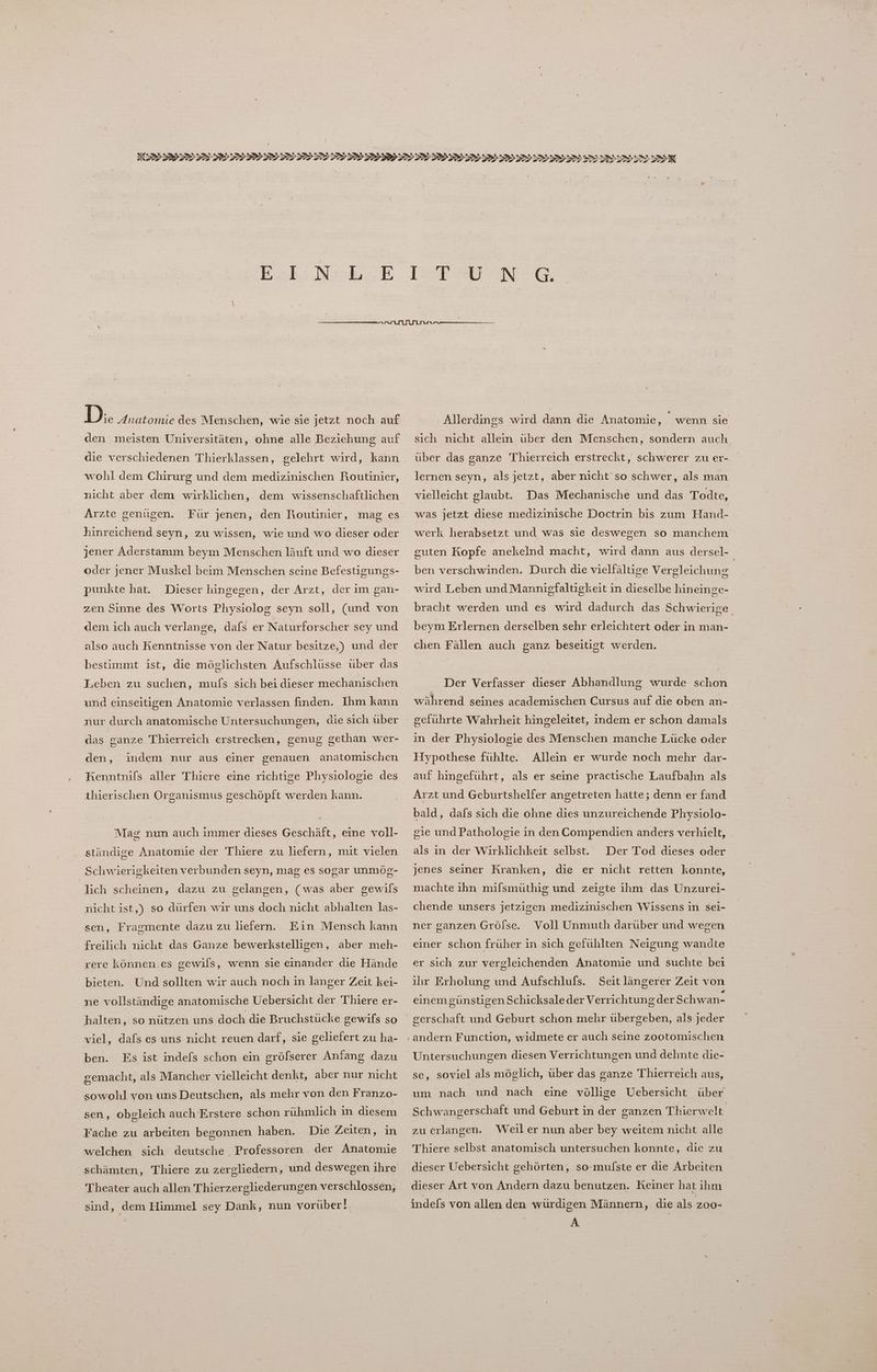 D.:. Anatomie des Menschen, wie sie jetzt noch auf den meisten Universitäten, ohne alle Beziehung auf die verschiedenen Thierklassen, gelehrt wird, kann wohl dem Chirurg und dem medizinischen Routinier, nicht aber dem wirklichen, dem wissenschaftlichen Arzte genügen. Für jenen, den Routinier, mag es hinreichend seyn, zu wissen, wie und wo dieser oder jener Aderstamm beym Menschen läuft und wo dieser oder jener Muskel beim Menschen seine Befestigungs- punkte hat. Dieser hingegen, der Arzt, der im gan- zen Sinne des Worts Physiolog seyn soll, (und von dem ich auch verlange, dafs er Naturforscher sey und also auch Kenntnisse von der Natur besitze,) und der bestimmt ist, die möglichsten Aufschlüsse über das Leben zu suchen, mufs sich bei dieser mechanischen und einseitigen Anatomie verlassen finden. Ihm kann nur durch anatomische Untersuchungen, die sich über das ganze Thierreich erstrecken, genug gethan wer- den, Kenntnils aller Thiere eine richtige Physiologie des indem nur aus einer genauen anatomischen thierischen Organismus seschöpft werden kann. Mag nun auch immer dieses Geschäft, eine voll- ständige Anatomie der Thiere zu liefern, mit vielen Schwierigkeiten verbunden seyn, mag es sogar unmög- lich scheinen, dazu zu gelangen, (was aber gewils nicht ist,) so dürfen wir uns doch nicht abhalten las- sen, Fragmente dazu zu liefern. Ein Mensch kann freilich nicht das Ganze bewerkstelligen, aber meh- rere können.es gewils, wenn sie einander die Hände bieten. Und sollten wir auch noch in langer Zeit kei- ne vollständige anatomische Uebersicht der Thiere er- halten, so nützen uns doch die Bruchstücke gewifs so viel, dafs es uns nicht reuen darf, sie geliefert zu ha- ben. Es ist indefs schon ein gröfserer Anfang dazu gemacht, als Mancher vielleicht denkt, aber nur nicht sowohl von uns Deutschen, als mehr von den Franzo- sen, obgleich auch Erstere schon ruhmlich in diesem Fache zu arbeiten begonnen haben. Die Zeiten, in welchen sich deutsche Professoren der Anatomie 'schämten, Thiere zu zergliedern, und deswegen ihre Theater auch allen Thierzergliederungen verschlossen, sind, dem Himmel sey Dank, nun vorüber! Allerdings wird dann die Anatomie, wenn sie sich nicht allein über den Menschen, sondern auch über das ganze Thierreich erstreckt, schwerer zu er- lernen seyn, als jetzt, aber nicht so schwer, als man vielleicht glaubt. Das Mechanische und das Todte, was jetzt diese medizinische Doctrin bis zum Hand- werk herabsetzt und was sie deswegen so manchem guten Kopfe anekelnd macht, wird dann aus dersel- ben verschwinden. Durch die vielfältige Vergleichung wird Leben und Mannigfaltigkeit in dieselbe hineinge- bracht werden und es wird dadurch das Schwierige beym Erlernen derselben sehr erleichtert oder in man- chen Fällen auch ganz beseitigt werden. Der Verfasser dieser Abhandlung wurde schon während seines academischen Cursus auf die oben an- geführte Wahrheit hingeleitet, indem er schon damals in der Physiologie des Menschen manche Lücke oder Hypothese fühlte. auf hingeführt, als er seine practische Laufbahn als Allein er wurde noch mehr dar- Arzt und Geburtshelfer angetreten hatte; denn er fand bald, dafs sich die ohne dies unzureichende Physiolo- gie und Pathologie in den Compendien anders verhielt, als in der Wirklichkeit selbst. Der Tod dieses oder jenes seiner Kranken, die er nicht retten konnte, machte ıhn mifsmüthig und zeigte ihm das Unzurei- chende unsers jetzigen medizinischen Wissens in sei- ner ganzen Grölse. Voll Unmuth darüber und wegen einer schon früher in sich gefühlten Neigung wandte er sich zur vergleichenden Anatomie und suchte bei ıhır Erholung und Aufschlufs. Seit längerer Zeit von lv} einem günstigen Schicksale der Verrichtung derSchwan- Untersuchungen diesen Verrichtungen und dehnte die- se, soviel als möglich, über das ganze Thierreich aus, um nach und nach eine völlige Uebersicht über Schwangerschaft und Geburt in der ganzen Thierwelt zu erlangen. Weiler nun aber bey weitem nicht alle Thiere selbst anatomisch untersuchen konnte, die zu dieser Uebersicht gehörten, so-mulste er die Arbeiten dieser Art von Andern dazu benutzen. Keiner hat ihm indefs von allen den würdigen Männern, die als zoo- A,