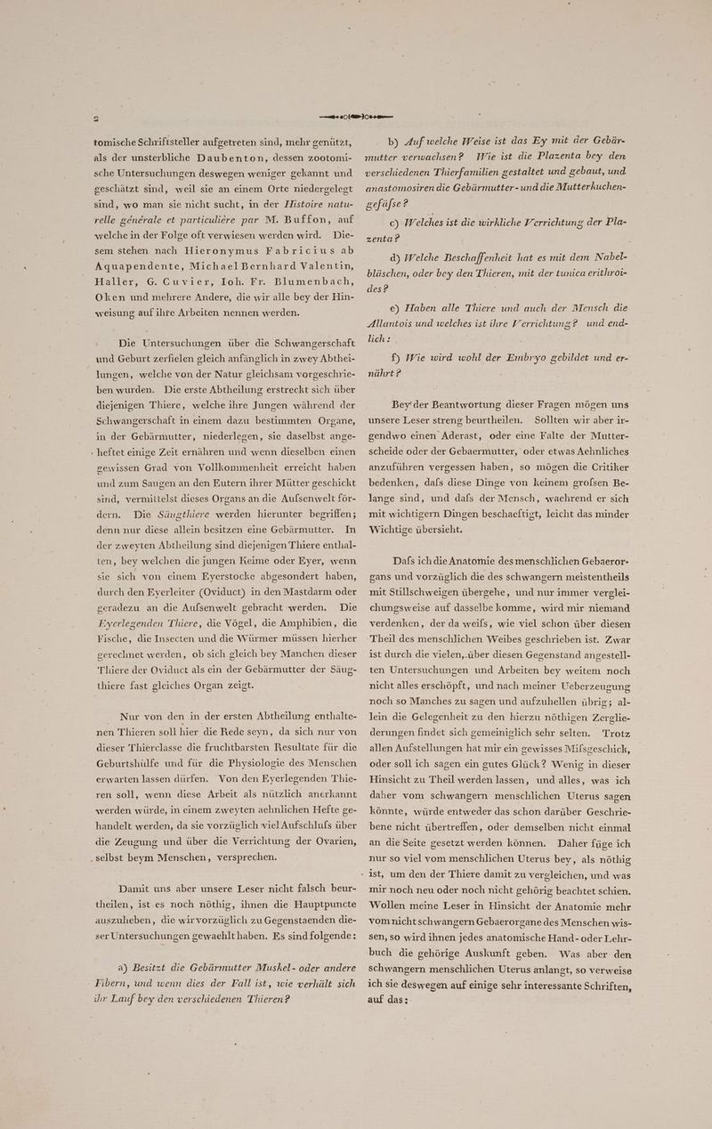 L) Do 7 tomische Schriftsteller aufgetreten sind, mehr genützt, als der unsterbliche Daubenton, dessen zootomi- sche Untersuchungen deswegen weniger gekannt und geschätzt sind, weil sie an einem Orte niedergelegt sind, wo man sie nicht sucht, in der Histoire natu- relle generale et particuliere par M. Buffon, auf wrelche in der Folge oft verwiesen werden wird. Die- sem stehen nach Hieronymus Fabricius ab Aquapendente ‚ MichaelBernhard Valentin, ffaller, - G. Guvier, Joh. Fr. Blumenbach, Oken und mehrere Andere, die wir alle bey der Hın- weisung auf ihre Arbeiten nennen werden. Die Untersuchungen über die Schwangerschaft und Geburt zerfielen gleich anfänglich in zwey Abthei- lungen, welche von der Natur gleichsam vorgeschrie- ben wurden. Die erste Abtheilung erstreckt sich über diejenigen Thiere, welche ihre Jungen während der Schwangerschaft in einem dazu bestimmten Organe, in der Gebärmutter, niederlegen, sie daselbst ange- - heftet einige Zeit ernähren und wenn dieselben einen gewissen Grad von Vollkommenheit erreicht haben und zum Saugen an den Eutern ihrer Mütter geschickt ‚sind, vermittelst dieses Organs an die Aulsenwelt för- dern. Die Säugthiere werden hierunter begrifien; denn nur diese allein besitzen eine Gebärmutter. In der zweyten Abtheilung sind diejenigen Thiere enthal- ten, bey welchen die jungen Keime oder Eyer, wenn sie sich von einem Eyerstocke abgesondert haben, durch den Eyerleiter (Oviduct) in den Mastdarm oder Die Eyerlegenden Thiere, die Vögel, die Amphibien, die geradezu an die Aufsenwelt gebracht ‘werden. Fische, die Insecten und die Würmer müssen hierher Thiere der Oviduet als ein der Gebärmutter der Säug- thiere fast gleiches Organ zeist. Nur von den in der ersten Abtheilung enthalte- nen Thieren soll hier die Rede seyn, da sich nur von dieser Thierclasse die fruchtbarsten Resultate für die Geburtshülfe und für die Physiologie des Menschen erwarten lassen dürfen. Von den Eyerlegenden Thie- ren soll, wenn diese Arbeit als nützlich anerkannt werden würde, in einem zweyten aehnlichen Hefte ge- handelt werden, da sie vorzüglich viel Aufschlufs über und über die Verrichtung der Ovarien, die Zeugung „selbst beym Menschen, versprechen. Damit uns aber unsere Leser nicht falsch beur- theilen, ist-es noch nöthig, ihnen die Hauptpuncte auszuheben, die wirvorzüglich zu Gegenstaenden die- ser Untersuchungen gewaehlthaben. Es sind folgende: a) Besitzt die Gebärmutter Muskel- oder andere Fibern, und wenn dies der Fall ist, wie verhält sich ihr Lauf bey den verschiedenen Thieren? » b) Auf welche Weise ist das Ey mit der Gebär- Wie ist die Plazenta bey den verschiedenen Thierfamilien gestaltet und gebaut, und ınutter verwachsen ? anastomosiren die Gebürmutter- und die Mutterkuchen- gefäfse 2 c) Welches ist die wirkliche Yerrichtung der Pla- zenta? d) Welche Beschaffenheit hat es mit dem Nabel- bläschen, oder bey den Thieren, mit der tunica erithroi- des? | e) Haben alle Thiere und auch der Mensch die Allantois und welches ist ihre Verrichtung? und end- lich: . f) Wie wird wohl der Embryo gebildet und er- nährt ? Bey’der Beantwortung dieser Fragen mögen uns unsere Leser streng beurtheilen. Sollten wir aber ir- gendwo einen Aderast, oder eine Falte der Mutter- scheide oder der Gebaermutter, oder etwas Aehnliches anzuführen vergessen haben, so mögen die Critiker bedenken, dafs diese Dinge von keinem grolsen Be- mit wichtigern Dingen beschaeftigt, leicht das minder Wichtige übersieht. Dafs ich die Anatomie desmenschlichen Gebaeror- gans und vorzüglich die des schwangern meistentheils mit Stillschweigen übergehe, und nur immer verglei- chungsweise auf dasselbe komme, wird mir niemand verdenken, der da weils, wie viel schon über diesen Theil des menschlichen Weibes geschrieben ist. Zwar ist durch die vielen,.über diesen Gegenstand angestell- ten Untersuchungen und Arbeiten bey weitem noch nicht alles erschöpft, und nach meiner Ueberzeugung noch so Manches zu sagen und aufzuhellen übrig; al- lein die Gelegenheit zu den hierzu nöthigen Zerglie- derungen findet sich gemeiniglich sehr selten. Trotz allen Aufstellungen hat mir ein gewisses Milsgeschick, oder soll ich sagen ein gutes Glück? Wenig in dieser Hinsicht zu Theil werden lassen, und alles, was ich daher vom schwangern menschlichen Uterus sagen könnte, würde entweder das schon darüber Geschrie- bene nicht übertreffen, oder demselben nicht einmal an die Seite gesetzt werden können. Daher füge ich nur so viel vom menschlichen Uterus bey, als nöthig ist, um den der Thiere damit zu vergleichen, und was mir noch neu oder noch nicht gehörig beachtet schien. Wollen meine Leser in Hinsicht der Anatomie mehr vomnichtschwangern Gebaerorgane des Menschen wis- sen, so wird ihnen jedes anatomische Hand- oder Lehr- buch die gehörige Auskunft geben. Was aber den schwangern menschlichen Uterus anlangt, so verweise ich sie deswegen auf einige sehr interessante Schriften, auf dass