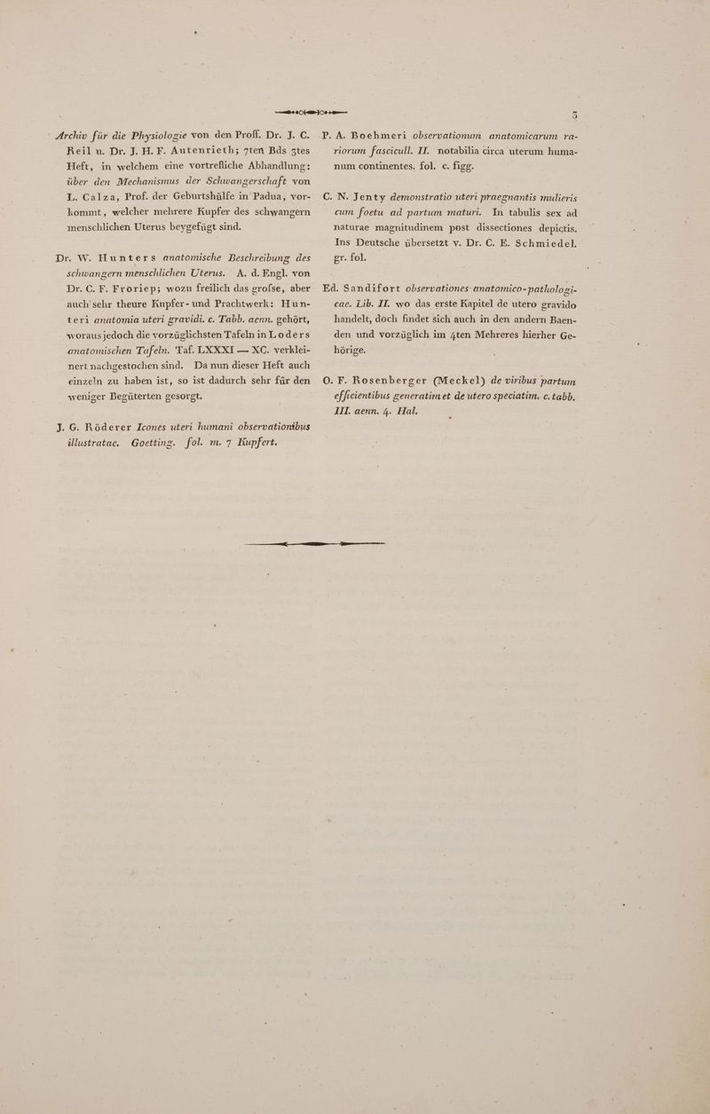 Reil u. Dr. J. H.F. Autenrieth; 7ten Bds Ztes Heft, ın welchem eine vortrefliche Abhandlung: über den Mechanismus der Schwangerschaft von 1. Calza, Prof. der Geburtshülfe in Padua, vor- kommt, welcher mehrere Kupfer des schwangern menschlichen Uterus beygefügt sind. Dr. W. Hun ters anatomische Beschreibung des A. d. Engl. von Dr. C. F. Froriep; wozu freilich das grolse, aber schwangern menschlichen Uterus. auch'sehr theure Kupfer- und Prachtwerk: Hun- teri anatomia uteri gravidi. c. Tabb. aenn. gehört, worausjedoch die vorzüglichsten TafelninLoders anatomischen Tafeln. Taf. LXXXI —XC. verklei- nert nachgestochen sind. Danun dieser Heft auch einzeln zu haben ist, so ist dadurch sehr für den weniger Begüterten gesorgt. ,‚G. Röderer Icones uterı humani observationibus illustrataec. Goetting. fol. m. 7 Kupfert. m 2 riorum fascicull. II. notabilia circa uterum huma- num continentes. fol. c. figg. cum foetu ad partum maturi. In tabulis sex ad naturae magnitudinem post dissectiones depictis. Ins Deutsche übersetzt v. Dr. C. E. Schmiedel. er. fol. cae. Lib. II. wo das erste Kapitel de utero gravido handelt, doch findet sich auch in den andern Baen- den und vorzüglich im 4ten Mehreres hierher Ge- hörige. e freientibus generatimet de utero speciatim. c.tabb,