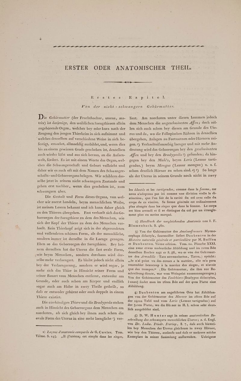| DR Er ’ < Di. Gebärmutter (der Fruchthaelter, uterus, ma- trix) ist dasjenige, den weiblichen Saeugthieren allein zugehörende Organ, welches bey oder kurz nach‘ der “welches denselben auf verschiedene Weise in sich be- festigt, ernaehrt, allmaehlig ausbildet, und, wenn dies bis zu einem gewissen Grade geschehen ist, denselben auch wieder löfst und aus sich heraus, an die Aufsen- welt, fördert. Es ist mit einem Worte das Organ, wel- daher wir es auch oft mit dem Namen des Schwanger- schafts-und Gebaerorgans belegen. Wir schildern das- schen erst nachher, wenn dies geschehen ist, zum schwangern über. Die Gestalt und Form dieses Organs, von wel- cher wir zuerst handeln, beym menschlichen Weibe, ist meinen Lesern bekannt und ich kann daher gleich zu den Thieren übergehen. Fast verhaelt sich das Ge- baerorgan der Saeugthiere zu dem desMenschen, wie sich der Kopf der Thiere zu dem des Menschen ver- haelt. Kein Thierkopf zeigt sich in der abgerundeten und vollendeten schönen Form, als der menschliche, sondern immer ist derselbe in die Laenge gezogen. Eben so das Gebaerorgan der Saeugthiere. Bey kei- nem derselben hat der Uterus die fast ovale Form, ‚wie beym Menschen, sondern durchaus wird der- selbe mehr verlaengert. Es bleibt jedoch nicht allein bey der Verlaengerung, sondern er wird sogar, je mehr sich das Thier in Hinsicht seiner Form und seiner Bauart vom Menschen entfernt, entweder am Grunde, oder auch schon am Körper und endlich sogar auch am Halse in zwey Theile getheilt, so dafs er entweder gehörnt oder auch doppelt in einem Thiere existirt. Die vierhändigen Thiereund die Bradypoda stehen auch in Hinsicht des Gebaerorgans dem Menschen am naechsten, ob sich gleich bey ihnen auch schon die ovale Form des Uterus in eine mehr laengliche !) ver- ı) Lecons d’anatomie comparde de G.Cuvier. Tom. Vieme, S. 145. „Il (l’uterus) est simple dans les singes, liert. Am naechsten unter diesen kommen jedoch dem Menschen die ungeschwänzten Affen ; doch sol- len sich auch schon bey- diesen am Grunde des Ute- rus und da, wo die Fallopischen Röhren in denselben übergehen, Anlagen zu Fortsaetzen oder Hörnern zei- gen. 2) Verhaeltnifsmaefsig laenger und mit mehr An- deutung wird das Gebaerorgan bey den geschwänzten Affen und bey den Bradypodis 5) gefunden; da hın- gegen bey den Maki’s, beym Loris (Lemur tarti- gradus,) beym Mongus (Lemur mongoz) u. S. f. schon deutlich Hörner zu sehen sind, 4) 5) So lange als der Uterus in seinem Grunde noch nicht in zwey les ddentes et les tartigrades, comme dans la ‚femme, car nous n’adoptons pas ici comme une division reelle la di- stinction, que l’on fait de la cavite du col avec celle du corps de ce viscere. Sa forme generale est ordinairement plus alongee dans les singes que dans la femme. Le corpe est bien arrondi et il se distingue du col par un etrangle- ment plus ou moins marque. 2) Handbuch der vergleichenden Anatomie von J. F. Blumenbach. $. 460. 3) Von der Gebärmutter des Ameisenfressers Myrme- cophaga didactyla, fourmeiller. liefert Daubenton in der Histoire naturelle generale et particuliere par M.Buffon et Daubenton, Vieme edition. Tom. 20. Planche XXXI. eine zwar etwas undeutliche Abbildung und im sıten Bde desselben Buches sagt er $S. 86, wo er von der Gebärmut- ter des Armadills ‘ Tatu novemcinctus, Tatou,) spricht: „je nai point vu des cornes a la matrice, elle m’a paru ressembler beaucoup ä la matrice des singes, et n’avoir que des trompes.* (Die Gebärmutter, die ihm zur Be- schreibung diente, war vom Weingeist zusammengezogen.) Von der Gebärmutter des Faulthiers (Bradypus didactylus, lunan) findet man im s6ten Bde auf der 4ten Platte eine Abbildung. 4) Daubenton am angeführten Orte hat Abbildun- gen von der Gebärmutter des Mococo im s6ten Bde auf der 24ten Tafel und vom Loris (Lemur tartigradus) auf der Zıten Platte, wo die Hö:.ner in H.I. schon sehr deut.- lich ausgebildet sind, 5) D. W. Hunter sagt in seiner anatomischen Be- schreibung des schwangern menschlichen Üterus; a. d. Engl. von Dr. Ludw. Friedr. Froriep, S. 7, dals auch biswei- len bey Menschen der Uterus gleichsam in zwey Hörner, wie bey den Thieren, auslaufe und dals er mehrere solche Exemplare in seiner Sammlung aufbewahre. Uebrigens