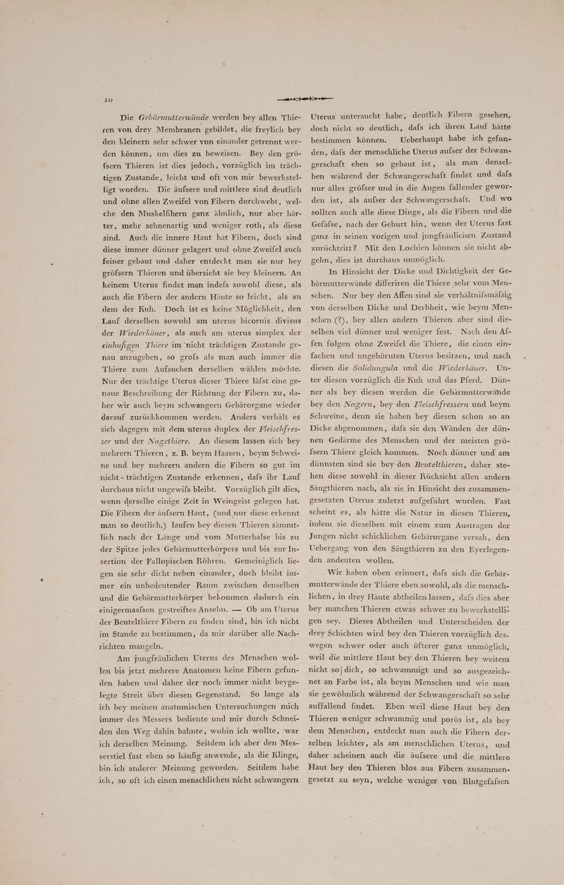 Die Gebärmutterwände werden bey allen Thie- ren von drey Membranen gebildet, die freylich bey den kleinern sehr schwer von einander getrennt wer- den können, um dies zu beweisen. Bey den grö- fsern Thieren ist dies jedoch, vorzüglich im träch- tigen Zustande, leicht und oft von mir bewerkstel- ligt worden. Die äufsere und mittlere sind deutlich und ohne allen Zweifel von Fibern durchwebt, wel- che den Muskelfibern ganz ähnlich, nur aber här- ter, mehr sehnenartig und weniger roth, als diese sind. Auch die innere Haut hat Fibern, doch sind diese immer dünner gelagert und ohne Zweifel auch feiner gebaut und daher entdeckt man sie nur bey gröfsern Thieren und übersieht sie bey kleinern. An keinem Uterus findet man indels sowohl diese, als auch die Fibern der andern Häute so leicht, als an dem der Kuh. Doch ist es keine Möglichkeit, den Lauf derselben sowohl am uterus bicornis divisus der Wiederkäuer, als auch am uterus simplex der einhufigen Thiere im ‘nicht trächtigen Zustande ge- nau anzugeben, so grols als man auch immer die Thiere zum Aufsuchen derselben wählen möchte. Nur der trächtige Uterus dieser Thiere lälst eine ge- naue Beschreibung der Richtung der Fibern zu, da- her wir auch beym schwangern Gebärorgane wieder darauf zurückkommen werden. Anders verhält es sich dagegen mit dem uterus duplex der Fleischfres- ser und der Nagethiere. An diesem lassen sich bey mehrern Thieren, z. B. beym Haasen, beym Schwei- ne und bey mehrern andern die Fibern so gut ım nicht - trächtigen Zustande erkennen, dafs ihr Lauf durchaus nicht ungewils bleibt. Vorzüglich gilt dies, wenn derselbe einige Zeit in Weingeist gelegen hat. Die Fibern der äufsern Haut, (und nur diese erkennt man so deutlich,) laufen bey diesen Thieren sämmt- lich nach der Länge und vom Mutterhalse bis zu der Spitze jedes Gebärmutterkörpers und bis zur In- sertion der Fallopischen Röhren. Gemeiniglich lie- oen sie sehr dicht neben einander, doch bleibt ım- 5 mer ein unbedeutender Raum zwischen denselben und die Gebärmutterkörper bekommen dadurch ein einigermaalsen gestreiftes Ansehn. — Ob am Uterus der Beutelthiere Fibern zu finden sind, bin ich nicht im Stande zu bestimmen, da mir darüber alle Nach- richten mangeln. Am jungfräulichen Uterus des Menschen wol- len bis jetzt mehrere Anatomen keine Fibern gefun- den haben und daher der noch immer nicht beyge- legte Streit über diesen Gegenstand. So lange als ich bey meinen anatomischen Untersuchungen mich immer des Messers bediente und mir durch Schnei- den den Weg dahin bahnte, wohin ich wollte, war ich derselben Meinung. serstiel fast eben so häufig anwende, als die Klinge, bin ich anderer Meinung geworden. Seitdem habe ich, so oft ich einen menschlichen nicht schwangern Uterus untersucht habe, deutlich Fibern gesehen, doch nicht so deutlich, dafs ich ihren Lauf hätte Ueberhaupt habe ıch gefun- bestimmen können. den, dafs der menschliche Uterus aulser der Schwan- gerschaft eben so gebaut ist, als man densel- ben während der Schwangerschaft findet und dafs nur alles gröfser und in die Augen fallender gewor- den ist, als aufser der Schwangerschaft. Und wo sollten auch alle diese Dinge, als die Fibern und die Gefäfse, nach der Geburt hin, wenn der Uterus fast ganz in seinen vorigen und jungfräulichen Zustand zurücktritt? Mit den Lochien können sie nicht ab- schn, dies ist durchaus unmöglich. In Hinsicht der Dicke und Dichtigkeit der Ge- bärmutterwände differiren die Thiere sehr vom Men- schen. Nur bey den Affen sind sie verhältnilsmälsig von derselben Dicke und Derbheit, wie beym Men- schen (?), bey allen andern T'hieren aber sind die- Nach den Af- fen folgen ohne Zweifel die Thiere, die einen ein- selben viel dünner und weniger fest. fachen und ungehörnten Uterus besitzen, und nach Un- ter diesen vorzüglich die Kuh und das Pferd. Dün- diesen die Solidungula und die Wiederkäuer. ner als bey diesen werden die Gebärmutterwähde bey den Nagern, bey den Fleischfressern und beym Schweine, denn sie haben bey diesen schon so an Dicke abgenommen, dafs sie den Wänden der dün- nen Gedärme des Menschen und der meisten grö- [sern Thiere gleich kommen. Noch dünner und am dünnsten sind sie bey den Beutelthieren, daher ste- hen diese sowohl in dieser Rücksicht allen andern Säugthieren nach, als sie in Hinsicht des zusammen- Fast scheint es, als hätte die Natur in diesen Thieren, gesetzten Uterus zuletzt aufgeführt wurden. indem sie dieselben mit einem zum Austragen der Jungen nicht schicklichen Gebärorgane versah, den Uebergang von den Säugthieren zu den Eyerlegen- den andeuten wollen. Wir haben oben erinnert, dafs sich die Gebär- mutterwände der Thiere eben sowohl, als die mensch- lichen, in drey Häute abtheilen lassen, dafs dies aber bey manchen Thieren etwas schwer zu bewerkstelli- gen sey. Dieses Abtheilen und Unterscheiden der drey Schichten wird bey den Thieren vorzüglich des- wegen schwer oder auch öfterer ganz unmöglich, weil die mittlere Haut bey den Thieren bey weitem nicht so; dick, so schwammigt und so ausgezeich- net an Farbe ist, als beym Menschen und wie man sie gewöhnlich während der Schwangerschaft so sehr auffallend findet. Thieren weniger schwammig und porös ist, als bey Eben weil diese Haut bey den dem Menschen, entdeckt man auch die Fibern der- selben leichter, als am menschlichen Uterus, und daher scheinen auch die äufsere und die mittlere Haut bey den Thieren blos aus Fibern zusammen- gesetzt zu seyn, welche weniger von Blutgefäfsen