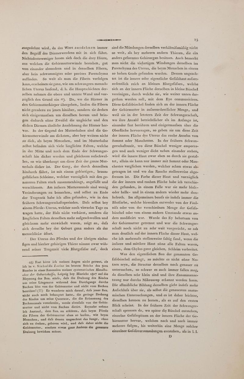 ausgedehnt wird, da das Wort ausdehnen immer den Begriff des Dünnerwerdens mit in sich führt. Nichtsdestoweniger lassen. sich doch die drey Häute, aus welchen die Gebärmutterwände bestehen, gut von einander absondern und in denselben Fibern, aber kein schwammigtes oder poröses Parenchyma auffinden. So weit als man die Fibern verfolgen kann, erscheinen sie ganz, wie am schwangern mensch- lichen Uterus laufend, d.h. die Hauptschichten der- selben nehmen die obere und untere Wand und vor- züglich den Grund ein 2). Da, wo die Hörner ın den Gebärmutterkörper übergehen, laufen die Fibern nicht geradezu zu jenen hinüber, sondern sie drehen sich einigermaafsen um dieselben herum und brin- gen dadurch ohne Zweifel die ungleiche und den dicken Därmen ähnliche Ausdehnung der Hörner her- In der Gegend des Mutterhalses sind die Ge- bärmutterwände am dicksten, aber bey weitem nicht . vor. so dick, als beym Menschen, und im Mutterhalse selbst befinden sich viele länglichte Falten, welche in der Mitte und nach dem Ende der Schwanger- schaft hin dicker werden und gleichsam aufschwel- len, so wie überhaupt um diese Zeit der ganze Mut- terhals dicker ist. hindurch führt, ist mit einem gelcartigen, braun- gelblichen Schleime, welcher vorzüglich mit den ge- nannten Falten stark zusammenhängt, angefüllt und verschlossen. Am äufsern Muttermunde sind wenig Veränderungen zu bemerken, und selbst zu Ende der Tragezeit habe ich alles gefunden, wie in den Dals selbst bey einem Pferde - Üterus, welcher noch vierzehn Tage zu frühern Schwangerschaftsperioden. tragen hatte, der Hals nicht verkürzt, sondern die länglichen Falten desselben mehr aufgeschwollen und gleichsam mehr entwickelt waren, zeigt an, dafs sich derselbe bey der Geburt ganz anders als der ınenschliche öfnet. Der Uterus des Pferdes und der übrigen einhu- figen und hierher gehörigen Thiere nimmt zwar wäh- rend seiner Tragezeit viele Blutgefälse auf, doch .28) Fast hätte ich meinen Augen nicht getraut, als ich in v. Siebolds Lucina im letzten Stücke des 3Zten Bandes in einer Rezension meines systematischen Handbu- ches der Geburtshülfe, Leipzig bey Hinrichs ı807 auf die Meynung des Rez. stiels, dals die Drehung des Kindes um seine Längenaxe während dem Durchgange durchs Becken blos von der Gebärmutter und nicht vom Becken herrühre! (!!) Es wunderte mich darauf, dals jener Rez. nicht auch noch behauptet hatte, die geringe Drehung des Kindes um seine Queeraxe, die die Krümmung des Beckencanals vorschreibt, werde ebenfalls von der Gebär- mutter und nicht vom Becken dictirt. Beynahe nehme ich Anstand, dem Rez. zu erklären, dafs beym Pferde die Fibern der Gebärmutter eben so laufen, wie beym Menschen, und dafs dessen ungeachtet das Junge, ohne sich zu drehen, geboren wird, und dafs daher nicht die Gebärmutter, sondern etwas ganz Anderes die genannte Drehung bewirken müsse. sind dieMündungen derselben verhältnifsmäfsig nicht so weit, als bey mehrern andern Thieren, die ein anders geformtes Gebärorgan besitzen. Auch bemerkt man nicht die vielartigen Windungen derselben im Parenchyma des Uterus, die beym Menschen in einem so hohen Grade gefunden werden. Dessen ungeach- tet ist die innere oder eigentliche Gefäfshaut aufser- ordentlich reich an kleinen Blutgefälsen, welche sich an der innern Fläche derselben in kleine Büschel vereinigen, durch welche sie, wie weiter unten dar- gethan werden soll, mit dem Eye communiciren. Diese Gefälsbüschel finden sich an der innern Fläche der Gebärmutter in aufserordentlicher Menge, und weil sie in der letztern Zeit der Schwangerschaft, wo ihre Anzahl beträchtlicher als im Anfange ist, einander fast berühren und einigermaafsen über die Oberfläche hervorragen, so geben sie um diese Zeit der innern Fläche des Uterus das rauhe Ansehn von Sammt oder Manchester. In der frühern Schwan- gerschaftszeit, wo diese Büschel weniger emporra- gen und auch weniger dicht neben einander stehen, wird die innere Haut zwar eben so durch sie gestal- tet, allein sie kann nur immer mit Sammt oder Man- chester verglichen werden, welcher schon etwas ab- getragen ist und wo das Rauche stellenweise abge- fressen ist. Die Farbe dieser Haut und vorzüglich die der innern und rauhen Fläche habe ich verschie- den gefunden, in einem Falle war sie mehr blafs- kelroth. Im allgemeinen besals sie indels immer die Blutfarbe, welche bisweilen entweder von der Fäul- nils oder von der verschiednen Menge der Gefäfs- büschel oder von einem andern Umstande etwas an- ders modificirt war. Wurde das Ey behutsam von der Gebärmutter getrennt und war die Schwanger- schaft noch nicht zu sehr weit vorgerückt, so sah man deutlich auf der innern Fläche dieser Haut, wel- che ich mehrmals stellenweise faltig fand, wenn die äulsere und mittlere Haut ohne alle Falten waren, einen, dem Chylus ganz gleichen, Schleim verbreitet. Was den eigentlichen Bau der genannten Ge- fälsbüschel anlangt, so möchte es nicht ohne Nu- tzen seyn, die Structur derselben noch .genauer zu untersuchen, so schwer es auch immer fallen mag, da dieselben sehr klein sind und ihre Zusammense- tzung nur durchs Mikroscop erkannt werden kann. Die allmähliche Bildung derselben giebt indefs mehr Aufschlufs über sie, als selbst die genauesten anato- mischen Untersuchungen, und es ist daher leichter, dieselben kennen zu lernen, als es auf den ersten Blick scheint. In der frühern Zeit der Schwanger- schaft sprossen da, wo später die Büschel entstehen, bärmutter hervor, welchen nach und nach immer mehrere folgen, bis weiterhin eine Menge solcher einzelner Gefälsversammlungen entstehen, alsin L1. D