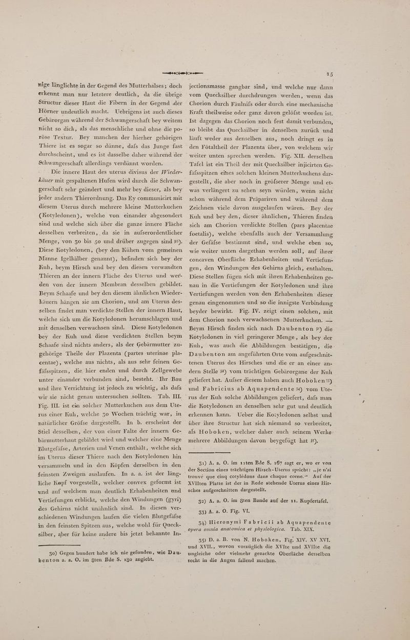 nige länglichte in der Gegend des Mutterhalses; doch erkennt man nur letztere deutlich, da die übrige Structur dieser Haut die Fibern in der Gegend ‚der Hörner undeutlich macht. Uebrigens ist auch dieses Gebärorgan während der Schwangerschaft bey weitem nicht so dick, als das menschliche und ohne die po- röse Textur. Bey manchen der hierher gehörigen Thiere ist es sogar so dünne, dafs das Junge fast durchscheint, und es ist dasselbe daher während der Schwangerschaft allerdings verdünnt worden. Die innere Haut des uterus divisus der Wieder- käuer mit gespaltenen Hufen wird durch die Schwan- gerschaft sehr geändert und mehr bey dieser, als bey jeder andern Thierordnung. Das Ey communicirt mit diesem Uterus durch mehrere kleine Mutterkuchen (Kotyledonen), welche von einander abgesondert sind und welche sich über die ganze innere Fläche desselben verbreiten, da sie in aufserordentlicher Diese Kotyledonen, (bey den Kühen vom gemeinen Manne Igelkälber genannt), befinden sich bey der Kuh, beym Hirsch und bey den diesen verwandten Thieren an der innern Fläche des Uterus und wer- den von der innern Membran desselben gebildet. Beym Schaafe und bey den diesem ähnlichen Wieder- käuern hängen sie am Chorion, und am Üterus des- selben findet man verdickte Stellen der innern Haut, welche sich um die Kotyledonen herumschlagen und mit denselben verwachsen sind. Diese Kotyledonen bey der Kuh und diese verdickten Stellen beym Schaafe sind nichts anders, als der Gebärmutter zu- gehörige Theile der Plazenta (partes uterinae pla- centae), welche aus nichts, als aus sehr feinen Ge- fäfsspitzen, die, hier enden und durch Zellgewebe unter einander verbunden sınd, besteht. Ihr Bau und ihre Verrichtung ist jedoch zu wichtig, als dals wir sie nicht genau untersuchen ‚sollten. Tab. III. Fig. IH. ist em solcher Mutterkuchen aus dem Ute- rus einer Kuh, welche 30 Wochen trächüg war, ın natürlicher Gröfse dargestellt. In b. erscheint der Stiel desselben, der von einer Falte der innern Ge- bärmutterhaut gebildet wird und welcher eine Menge Blutgefäfse, Arterien und Venen enthält, welche sich im Uterus dieser Thiere nach den Kotyledonen hin versammeln und in den Köpfen derselben in den feinsten Zweigen auslaufen. In a. a. ist der läng- liche Kepf vorgestellt, welcher convex geformt ist und auf welchem man deutlich Erhabenheiten und Vertiefungen erblickt, welche den Windungen (gyri) des Gehirns nicht unähnlich sind. Im diesen ver- schiedenen Windungen laufen die vielen Blutgefäfse in den feinsten Spitzen aus, welche wohl für Queck- silber, aber für keine andere bis jetzt bekannte In- 50) Gegen hundert habe ich nie gefunden, wie Dau- benton a. a. O. im Sten Bde $. ıg0 angiebt. I jectionsmasse gangbar sind, und welche nur dann vom Quecksilber durchdrungen werden, wenn das Chorion durch Fäulnifs oder durch eine mechanische Kraft theilweise oder ganz davon gelölst worden ist. Ist dagegen das Chorion noch fest damit verbunden, so bleibt das Quecksilber in denselben zurück und läuft weder aus denselben aus, noch dringt es in den Fötaltheil der Plazenta über, von welchem wir Fig. XH. derselben Tafel ist ein Theil der mit Quecksilber injicirten Ge- fälsspitzen eines solchen kleinen Mutterkuchens dar- gestellt, die aber noch in grölserer Menge und et- was verlängert zu schen seyn würden, wenn nicht schon während dem Präpariren und während dem Zeichnen viele davon ausgelaufen wären. Bey der Kuh und bey den, dieser ähnlichen, Thieren finden sich am Chorion verdickte Stellen (pars placentae foetalis), welche ebenfalls auch der Versammlung der Gefäfse bestimmt sind, und welche eben so, wie weiter unten dargethan werden soll, auf ihrer concaven Oberfläche Erhabenheiten und Vertiefun- gen, den Windungen des Gehirns gleich, enthalten, Diese Stellen fügen sich mit ihren Erhabenheiten ge- nau in die Vertiefungen der Kotyledonen und ihre Vertiefungen werden von den Erhabenheiten dieser genau eingenommen und so die innigste Verbindung beyder bewirkt. Fig. IV. zeigt einen solchen, mit dem Chorion noch verwachsenen Mutterkuchen. — Beym Hirsch finden sich nach Daubenton 3') die Kotyledonen in viel geringerer Menge, als bey der Kuh, was auch die Abbildungen bestätigen, die- Daubenton am anseführten Orte vom aufgeschnit- tenen Uterus des Hirsches und die er an einer an- dern Stelle 32) vom trächtigen Gebärorgane der Kuh geliefert hat. Aufser diesem haben auch Hoboken 33) und Fabricius ab Aquapendente 34) vom Üte- rus der Kuh solche Abbildungen geliefert, dafs man die Kotyledonen an denselben sehr gut und deutlich erkennen kann. Ueber die KRoiyledonen selbst und über ıhre Structur hat sich niemand so verbreitet, als Hoboken, welcher: daher auch seinem Werke: mehrere Abbildungen davon beygefügt hat 35), 51) A. a, O. im ııten Bde S. 167 sagt er, wo er von der Section eines trächtigen Hirsch - Üterus spricht: „je n’ai trouve que cing cotyledons dans chaque corne.‘“ Auf der XVliten Platte ist der in Rede stehende Uterus eines Hir- sches aufgeschnitten dargestellt. | 32) A. a. O. im Sten Bande auf der ıı. Rupfertafel. 33) A. a. O. Fig. VI. 34) Hieronymi Fabricii ab Aquapendente opera omnia anatomica et physiologica. Tab. XIX. »4) D. a. B. von N. Hoboken, Fig. XIV. XV XVL und XVIl., wovon vorzüglich die XVIte und XVIIte die ungleiche oder vielmehr gezackte Oberfläche derselben recht in die Augen fallend machen.