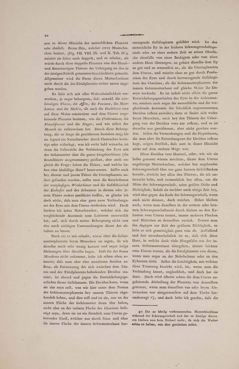 nen in dieser Hinsicht der menschlichen Plazenta ‘sehr ähnlich. Beym Itis, welcher zwey Mutterku- chen besitzt, (Fig. VII. VII. IX. und X. Tab. IV.), existirt sie daher auch doppelt, und es scheint, als und Katzenartigen Thieren der Uebergang zu den in der jetzigen Rubrik genannten Geschlechtern gemacht. Allgemeiner wird die Form dieses Mutterkuchens noch durch die der Fötalplazenta weiter unten ange- geben werden. Es läfst sich mit aller Wahrscheinlichkeit ver- muthen, ja sogar behaupten, dafs sowohl die vier- händigen Thiere, die Affen, die Paviane, die Meer- katzen und die Makvs, als auch die Faulthiere eine auf diese Weise construirte und dem Uterus zuge- hörende Plazenta besitzen, wie die Fledermäuse, die Fleischfresser und die Nager, und wie selbst der Mensch sie aufzuweisen hat. Durch diese Behaup- tung, die so lange als geschlossen bestehen mag, bis sie irgend ein Naturforscher durch Thatsachen bestä- tst oder widerlegt, was ich recht bald wünsche, ist denn die Uebersicht der Verbindung des Eyes mit der Gebärmutter über die ganze Säugthierklasse (die Beutelthiere ausgenommen) geöfnet, aber auch zu- gleich die Frage: haben die Thiere, und welche ha- ben eine hinfällige Haut? beantwortet. Sollte auch bey diesem und jenem Thiere die Uterinplazenta an- ders gefunden werden, sollte man die Kotyledonen der zweyhufigen Wiederkäuer und die Gefäfsbüschel der Einhufer und des Schweines in diesem oder je- nem Thiere anders modificirt treffen, so glaube ich doch nicht, dafs man eine ganz neue Verbindungs- art des Eyes mit dem Uterus entdecken wird. Doch fordere ich jeden Naturforscher, welcher sich die vergleichende Anatomie zum Leitstern auserwählt hat, auf, sich durch meine Behauptung nicht von den noch nöthigen Untersuchungen dieser Art ab- halten zu lassen. | Noch sey es mir erlaubt, etwas über die Gebär- mutterplazenta beym Menschen zu sagen, da wir dieselbe noch sehr wenig kennen und sogar Irrige Meinungen über dieselbe hegen. Dals ıhr der Name Mernbran nicht zukommt, habe ich schon oben er- innert; dafs man aber eine membrana decidua re- flexa, als Fortsetzung der sich zwischen dem Üte- rus und der Fötalplazenta befindenden Decidua sta- tuirt, ist absurd und gegen die Entwickelungsge- schichte dieser Gefäfsmasse. Die Decidua kann, wenn sie das seyn soll, was wir hier unter dem Namen der Gebärmutterplazenta -bey unsern Thieren abge- handelt haben, und dies soll und ist sie, nur an der innern Fläche der Gebärmutter ihren Sitz haben, nicht aber an der äufsern Fläche des Chorions befe- stigt seyn, denn sie ist ein förmlich zum Uterus ge- hörender Theil, welcher nur durch feine und über die innere Fläche der innern Gebärmutterhaut her- ausragende Gefäfsspitzen gebildet wird. Ist das menschliche Ey in der frühern Schwangerschaftspe- riode oder zu einer andern Zeit an seiner Oberflä- che ebenfalls von einer flockigten oder von einer andern Haut überzogen, so gehört dieselbe dem Ey so gut und so wesentlich an, als die Uterinplazenta dem Uterus, und existirt eben so gut durch Produ- ction des Eyes und durch hervorragende Gefälsspi- tzen des Chorions, als die Gebärmutterplazenta der innern Gebärmutterhaut auf gleiche Weise ıhr Da- seyn verdankt. Es ist indefs nicht allein die ganze Entwickelungsgeschichte des Eyes in der Gebärmut- ter, sondern auch sogar die menschliche und die ver- gleichende Anatomie der fälschlich angenommenen Decidua reflexa zuwider; denn es findet sich weder beym Menschen, noch bey den Thieren der Ueber- gang von der Decidua vera zur reflexa, und es ist derselbe nur geschlossen, aber nicht geschen wor- den. Selbst die Vermuthungen und die Hypothesen, die man über die Entstehungsart der Decidua reflexa hegt, zeigen deutlich, dafs man in dieser Hinsicht nicht auf dem rechten Wege war. Diese Decidua vera Hunteri, oder, wie wir sie lieber genannt wissen möchten, dieser dem Uterus zugehörige Mutterkuchen, welcher bey angehender Schwangerschaft blos aus ganz kurzen Gefäfsllocken besteht, erreicht bey allen den Thieren, die ich un= tersucht habe, und vermuthlich bey allen, um die Mitte der Schwangerschaft, seine grölste Dicke und Dichtigkeit, behält sie nachher noch einige Zeit bey, wird aber gegen das Ende der Schwangerschaft, wenn auch nicht dünner, doch weicher. Daher bleiben auch, wenn man dieselben ın der erstern oder-letz- tern Schwangerschaftszeit durch Ziehen an den Ey- häuten vom Üterus trennt, immer mehrere Flocken und Blättchen an demselben zurück. Trennt man ıhn dagegen zur Zeit der grölsern Dichtigkeit, so löfst er sich gemeiniglich ganz rein ab. Auffallend und fast unwahrscheinlich ist es, dafs sich diese Haut, in welche doch viele Blutgefälse aus der in- nern Gebärmutterhaut übergehen, immer leichter vom Üterus trennt, als die Fötalplazenta von dieser, wenn man sogar an der Nabelschnur oder an den Eyhäuten zieht. Selbst die Leichtigkeit, mit welcher diese Trennung bewirkt wird, ist, wenn man die Verbindung kennt, unglaublich, und doch hat sie Statt. Doch wird öfterer schon die dem Uterus zu- gehörende Abtheilung der Plazenta von demselben getrennt, wenn man denselben vor oder beym Un- tersuchen nur einigermaalsen auf dem Tische her- umbewegt 47), und doch habe ich gesehn, dafs die 47) Die so häufig vorkommenden Mutterblutflüsse während der Schwangerschaft und das so häufige Aborti- ren bleiben nun kein Räthsel mehr, da sich die Weiber selten so halten, wie dies geschehen. sollte.