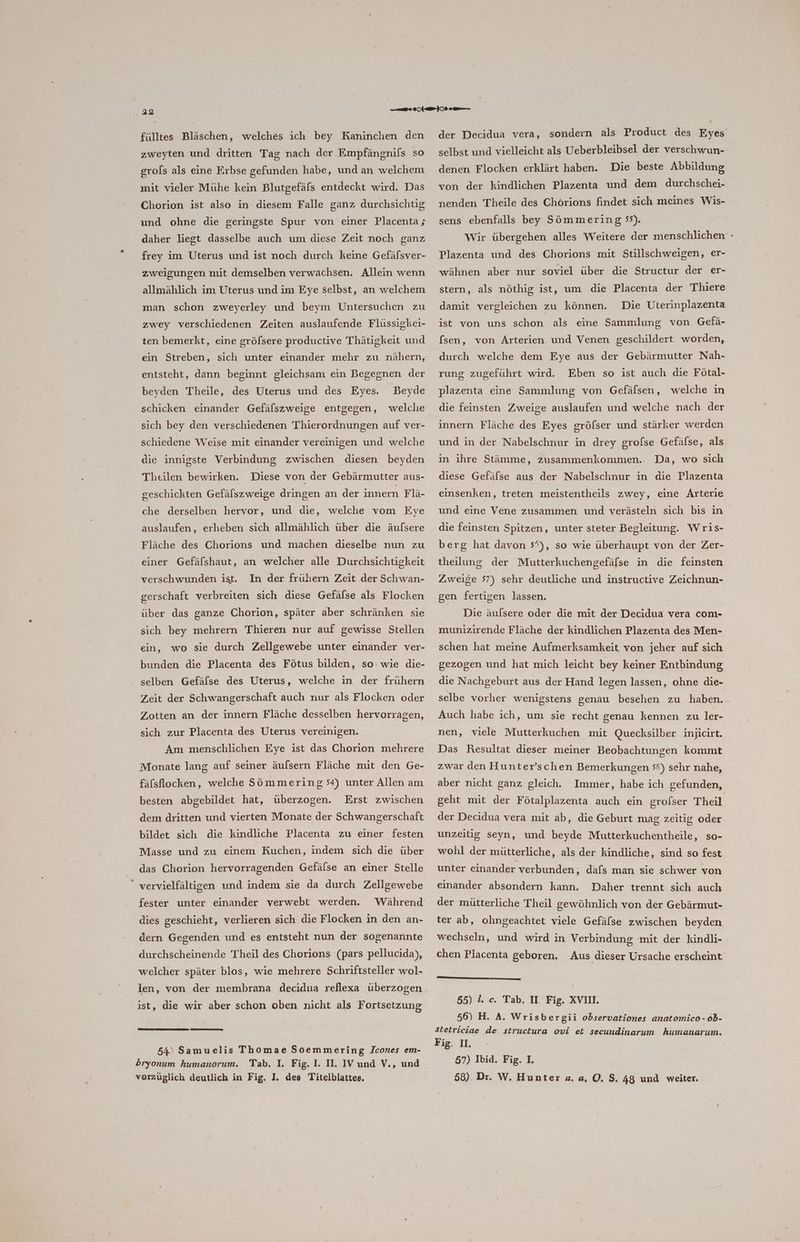 ‚22 fülltes Bläschen, welches ich bey Kaninchen den zweyten und dritten Tag nach der Empfängnifs so grols als eine Erbse gefunden habe, und an welchem mit vieler Mühe kein Blutgefäfs entdeckt wird. Das Chorion ist also in diesem Falle ganz durchsichtig und ohne die geringste Spur von einer Placenta; daher liegt dasselbe auch um diese Zeit noch ganz frey im Uterus und ist noch durch keine Gefälsver- zweigungen mit demselben verwachsen. Allein wenn allmählich im Uterus und im Eye selbst, an welchem man schon zweyerley und beym Untersuchen zu zwey verschiedenen Zeiten auslaufende Flüssigkei- ten bemerkt, eine gröfsere productive Thätigkeit und entsteht, dann beginnt gleichsam ein Begegnen der beyden Theile, des Uterus und des Eyes. DBeyde schicken einander Gefälszweige entgegen, welche sich bey den verschiedenen Thierordnungen auf ver- schiedene Weise mit einander vereinigen und welche die innigste Verbindung zwischen diesen beyden Theilen bewirken. Diese von der Gebärmutter aus- geschickten Gefälszweige dringen an der innern Flä- che derselben hervor, und die, welche vom Eye auslaufen, erheben sich allmählich über die äufsere Fläche des Chorions und machen dieselbe nun zu einer Gefälshaut, an welcher alle Durchsichtigkeit verschwunden ist. In der frühern Zeit der Schwan- gerschaft verbreiten sich diese Gefälse als Flocken über das ganze Chorion, später aber schränken sie sich bey mehrern Thieren nur auf gewisse Stellen ein, wo sie durch Zellgewebe unter einander ver- bunden die Placenta des Fötus bilden, so: wıe die- selben Gefäfse des Uterus, welche in der frühern Zeit der Schwangerschaft auch nur als Flocken oder Zotten an der innern Fläche desselben hervorragen, sich zur Placenta des Uterus vereinigen. Am menschlichen Eye ist das Chorion mehrere Monate lang auf seiner äufsern Fläche mit den Ge- fäfslocken, welche Sömmering +) unter Allen am besten abgebildet hat, überzogen. Erst zwischen dem dritten und vierten Monate der Schwangerschaft bildet sich Masse und zu einem Kuchen, indem sich die über die kindliche Placenta zu einer festen das Chorion hervorragenden Gefälse an einer Stelle “ vervielfältigen und indem sie da durch Zellgewebe fester unter einander verwebt werden. Während dies geschieht, verlieren sich die Flocken in den an- dern Gegenden und es entsteht nun der sogenannte durchscheinende Theil des Chorions (pars pellucida), welcher später blos, wie mehrere Schriftsteller wol- len, von der membrana decidua reflexa überzogen ist, die wir aber schon oben nicht als Fortsetzung 54) Samuelis Thomae Soemmering Icones em- dryonum humanorum. vorzüglich deutlich in Fig. I, des Titelblattes. der Decidua vera, sondern als Product des Eyes selbst und vielleicht als Ueberbleibsel der verschwun- denen Flocken erklärt haben. Die beste Abbildung von der kindlichen Plazenta und dem durchschei- nenden Theile des Chörions findet sich meines Wis- sens ebenfalls bey Sömmering 55). Wir übergehen alles Weitere der menschlichen - Plazenta und des Chorions mit Stillschweigen, er- wähnen aber nur soviel über die Structur der er- stern, als nöthig ist, um die Placenta der Thiere damit vergleichen zu können. Die Uterinplazenta ist von uns schon als eine Sammlung von Gefä- [sen, von Arterien und Venen geschildert worden, durch welche dem Eye aus der Gebärmutter Nah- rung zugeführt wird. Eben so ist auch die Fötal- plazenta eine Sammlung von Gefälsen, welche ın die feinsten Zweige auslaufen und welche nach der innern Fläche des Eyes gröfser und stärker werden und in der Nabelschnur in drey grofse Gefälse, als in ihre Stämme, zusammenkommen.. Da, wo sich diese Gefälse aus der Nabelschnur in die Plazenta einsenken, treten meistentheils zwey, eine Arterie und eine Vene zusammen und verästeln sich bıs in die feinsten Spitzen, unter steter Begleitung. Wris- berg hat davon 5°), so wie überhaupt von der Zer- theilung der Mutterkuchengefälse in die feinsten Zweige 57) sehr deutliche und instructive Zeichnun- gen fertigen lassen. Die äulsere oder die mit der Decidua vera com- munizirende Fläche der kindlichen Plazenta des Men- schen hat meine Aufmerksamkeit von jeher auf sich gezogen und hat mich leicht bey keiner Entbindung die Nachgeburt aus der Hand legen lassen, ohne die- selbe vorher wenigstens genau besehen zu haben. Auch habe ich, um sie recht genau kennen zu ler- nen, viele Mutterkuchen mit Quecksilber injicirt. Das Resultat dieser meiner Beobachtungen kommt zwar den Hunter’schen Bemerkungen 5°) sehr nahe, aber nicht ganz gleich. Immer, habe ich gefunden, geht mit der Fötalplazenta auch ein grolser Theil der Decidua vera mit ab, die Geburt mag zeitig oder unzeitig seyn, und beyde Mutterkuchentheile, so- wohl der mütterliche, als der kindliche, sind so fest unter einander verbunden, dafs man sie schwer von einander absondern kann. Daher trennt sich auch der mütterliche Theil gewöhnlich von der Gebärmut- ter ab, ohngeachtet viele Gefälse zwischen beyden wechseln, und wird in Verbindung mit der kindli- chen Placenta geboren. Aus dieser Ursache erscheint 55) 1. c. Tab. II. Fig. XVII. 56) H. A. Wrisbergii observationes anatomico- ob- Stetriciae de structura ovi et secundinarum humanarum. Fig. II. 57) Ibid. Fig. 1. 68). Dr. W. Hunter a. a, O. S. 48 und weiter.