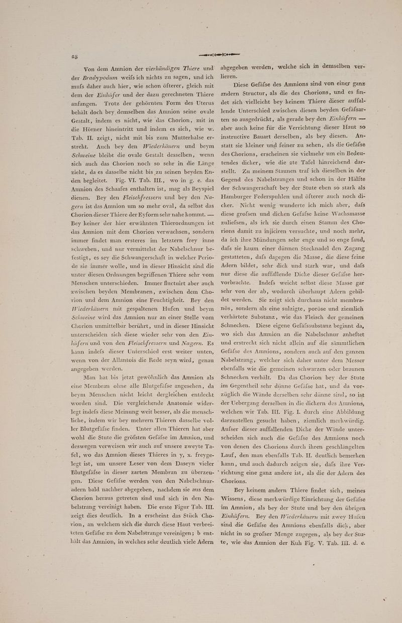 der Bradypodum weifsich nichts zu sagen, und ich muls daher auch hier, wie schon öfterer, gleich mit dem der Einhüfer und der dazu gerechneten Thiere anfangen. Trotz der gehörnten Form des Uterus behält doch bey demselben das Amnion seine ovale Gestalt, indem es nicht, wie das Chorion, mit in die Hörner hineintritt und indem es sich, wie w. Tab. II. zeigt, nicht mit bis zum Mutterhalse er- strekt.e. Auch bey den Wiederkäuern und beym Schweine bleibt die ovale Gestalt desselben, wenn zieht, da es dasselbe nicht bis zu seinen beyden En- den begleitet. Fig. VI. Tab. IIL, wo in g. Amnion des Schaafes enthalten ist, mag als Beyspiel e. das dienen. Bey den Fleischfressern und bey den Na- gern ist das Amnion um so mehr oval, da selbst das Chorion dieser Thiere der Eyform sehr nahe kommt. — Bey keiner der hier erwähnten Thierordnungen ist das Amnion mit dem Chorion verwachsen, sondern immer findet man ersteres im letztern frey inne schweben, und nur vermittelst der Nabelschnur be- festigt, es sey die Schwangerschaft in welcher Perio- de sie immer wolle, und in dieser Hinsicht sind die unter diesen Ordnungen begriffenen Thiere schr vom Menschen unterschieden. Immer fluctuirt aber auch zwischen beyden Membranen, zwischen dem Cho- rion und dem Amnion eine Feuchtigkeit. Bey den IWiederkäuern mit gespaltenen Hufen und beym Schweine wird das Amnion nur an einer Stelle vom Chorion unmittelbar berührt, und in dieser Hinsicht unterscheiden sich diese wieder sehr von den Ein- hüfern und von den Fleischfressern und Nagern. Es kann indefs dieser Unterschied erst weiter unten, wenn von der Allantois die Rede seyn wird, genau angegeben werden. Man hat bis jetzt gewöhnlich das Amnion als cine Membran ohne alle Blutgefälse angesehen, da beym Menschen nicht leicht dergleichen entdeckt worden sind. Die vergleichende Anatomie wider- lest indels diese Meinung weit besser, als die mensch- liche, indem wir bey mehrern Thieren dasselbe vol- ler Blutgefäfse finden. Unter allen Thieren hat aber wohl die Stute die grölsten Geläfse im Amnion, und deswegen verweisen wir auch auf unsere zweyte Ta- fel, wo das Amnion dieses Thieres in y, x. freyge- legt ist, um unsere Leser von dem Daseyn vieler Blutgefälse in dieser zarten Membran zu überzeu- gen. Diese Gefälse werden von den Nabelschnur- adern bald nachher abgegeben, nachdem sie aus dem Chorion heraus getreten sind und sich in den Na- Die erste Figur Tab. III. zeigt dies deutlich. In a erscheint das Stück Cho- belstrang vereinigt haben. rion, an welchem sich die durch diese Haut verbrei- teten Gefälse zu dem Nabelstrange vereinigen; b ent- hält das Amnion, in welches sehr deutlich viele Adern abgegeben werden, welche sich in demselben ver- Jieren. Diese Gefäfse des Amnions sind von einer ganz andern Structur, als die des Chorions, und es fin- det sich vielleicht bey keinem Thiere dieser aufial- lende Unterschied zwischen diesen beyden Gefälsar- ten so ausgedrückt, als gerade bey den Einhüfern — aber auch keine für die Verrichtung dieser Haut so An- statt sie kleiner und feiner zu sehen, als die Gefälse instructive Bauart derselben, als bey diesen. des Chorions, erscheinen sie vielmehr um ein Bedeu- tendes dicker, wie die ete Tafel hinreichend dar- stell. Zu meinem Staunen traf ich dieselben in der der Schwangerschaft bey der Stute eben so stark als Hamburger Federspuhlen und öfterer auch noch di- cker. Nicht wenig wunderte ich mich aber, dals diese gro/sen und dicken Gefäfse keine Wachsmasse zuliefsen, als ich sie durch einen Stamm des Cho- rions damit zu injiciren versuchte, und noch mehr, da ich ihre Mündungen sehr enge und so enge fand, dafs sie kaum einer dünnen Stecknadel den Zugang gestatteten, dafs dagegen die Masse, die diese feine Adern bildet, sehr dick und stark war, und dafs nur diese die auffallende Dicke dieser Gefäfse her- vorbrachte. . Indefs weicht selbst diese Masse gar sehr von der ab, wodurch überhaupt Adern gebil- det werden. Sie zeigt sich durchaus nicht membra- nös, sondern als eine sulzigte, poröse und ziemlich verhärtete Substanz, wie das Fleisch der gemeinen Schnecken. Diese eigene Gefäfssubstanz beginnt da, wo sich das Amnion an die Nabelschnur anheftet und erstreckt sich nicht allein auf die sämmtlichen Gefälse des Amnions, sondern auch auf den ganzen = Nabelstrang, welcher sich daher unter dem Messer ebenfalls wie die: gemeinen schwarzen oder braunen Schnecken verhält. Da das Chorion bey der Stute im Gegentheil sehr dünne Gefäfse hat, und da vor- züuglich die Wände derselben sehr dünne sind, so 1st der Uebergang derselben in die dickern des Amnions, welchen wır Tab. III. Fig. I. durch eine Abbildung darzustellen gesucht haben, ziemlich merkwürdig. Aufser dieser auffallenden Dicke der Wände unter- scheiden sich auch die Gefäfse des Amnions noch von denen des Chorions durch ihren geschlängelten Lauf, den man ebenfalls Tab. II. deutlich bemerken Bey keinem andern Thiere findet sich, meines Wissens, diese merkwürdige Einrichtung der Gefäfse im Amnion, als bey der Stute und bey den übrigen Einhüfern. Bey den Wiederkäuern mit zwey Hufen sind die Gefäfse des Amnions ebenfalls dick, aber nicht in so grofser Menge zugegen, als bey der Stu- te, wie das Amnion der Kuh Fig. Y. Tah..IH. :d. &