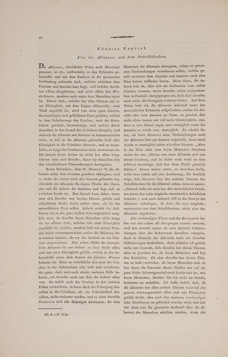 Funftes Kapitel. D:. Allantois, fälschlicher Weise auch Harnhaut genannt, ist ein, nothwendig zu den Eyhäuten ge- hörender und mit dem Embryo in der genauesten Verbindung stehender Sack, welcher zwischen dem Chorion und Amnion inne liegt, und welcher durch- aus allen Säugthieren, und nicht allein den Wie- derkäuern, sondern auch sogar dem Menschen eigen ist. Dieser Sack, welcher bey allen Thieren mit ei- ner Flüssigkeit, mit dem Liquor Allantoidis, zum Theil angefullt ist, wird von einer ganz dünnen, durchsichtigen ünd gefälslosen Haut gebildet, welche in dem Nabelstrange den Urachus, auch die Harn- schnur genannt, hervorbringt, und welche durch denselben in den Grund der Urinblase übergeht, und dadurch die Allantois mit letzterer in Communication setzt, so dals in die Allantois gebrachte Luft oder Flüssigkeit in die Urinblase übertritt, und so umge- kehrt, so lange der Urachus noch nicht verwachsen ist. Die Gestalt dieses Sackes ist nicht bey allen Säug- thieren eine und dieselbe, daher wir denselben bey den verschiedenen Thierordnungen durchgehen. Beym Menschen, dem W. Hunter 86) die Al- lantois nebst dem Urachus geradezu ableugnet, weil er weder die erstere noch den letztern gefunden hat, überzieht die Allantois die innere Fläche des Chori- ons und die äulsere des Amnions und legt sich so zwischen beyde ein. Ihre Gestalt kann daher, wenn man sich dieselbe von beyden Häuten gelöfst und aufgeblasen denkt, keine andere seyn, als die des menschlichen Eyes selbst. Jedoch würde das Auf- blasen nur in der ganz frühen Schwangerschaft mög- lich seyn, da dieselbe beym Menschen nicht lange als ein offener Sack, welcher mit einer Flüssigkeit angefüllt ist, existirt, sondern bald mit seinen Wän- den leicht zusanımenwächst, woher die Meinung der Anatomen kommt, als sey das Amnion an das Cho- rion angewachsen. Nur selten bleibt die mensch- liche Allantois bis zur Geburt an einer Stelle .oflen und mit einer Flüssigkeit gefüllt, welche in der Ge- burtshülfe unter dem Namen der falschen Wasser bekannt ist. Eben so verschliefst sich auch der Ura- chus in der Nabelschnur sehr bald und verschwin- det ganz, doch sind auch wieder mehrere Fälle be- kannt, wo derselbe noch zur Zeit der Geburt oflen war. Ist indefs auch der Urachus in den meisten Fällen verwachsen, so kann doch der Uebergang des- selben in die Urinblase, als ein Ueberbleibsel des- selben, nicht verkannt werden, und es hätte derselbe Huntern und alle diejenigen Anatomen, die dem » 86) A.a.0. 582. Menschen die Allantois ableugnen, schon zu genau- eren Nachsuchungen veranlassen sollen, welche ge- wifs zwischen dem Chorion und Amnion noch eme Diese Haut, die äu- (serst fein ist, läfst sich am leichtesten vom reifen Haut hätten auffinden lassen. Chorion trennen, wenn dasselbe schon .einigermaa- (sen in Fäulnifs übergegangen ist; doch darf dasselbe noch nicht alle Festigkeit verloren haben. Auf diese Weise habe ich die Allantois jedesmal unter den menschlichen Eyhäuten aufgefunden; suchte ich die- selbe aber vom Amnion zu lösen, so geschah dies nicht allein immer mit viel mehr Schwierigkeit, son- dern es war öfterer sogar, und vorzüglich wenn das her, als hätte Hunter seine Nachsuchungen nach der Allantois blos am Amnion angestellt, denn sonst würde er unmöglich haben schreiben können: ‚, Aber in der That sieht man beym Menschen durchaus nichts der Art, (Nichts von einer Allantois und von einem Urachus), und ist daher auch wohl zu dem Schlusse berechtigt, dafs ihm diese Theile gänzlich fehlen.« Etwas weiter unten, an derselben Stelle, stöfst man indels auf eine Aeufserung, die deutlich zeist, dafs Hunter bey den meisten Thieren das Nabelbläschen für die Allantois nahm; denn er meint: ‚Niemals habe ich auch bey den menschlichen Früch- ten etwas den vasis omphalo -mesentericis Aehnliches bemerkt,“ und auch dadurch will er das Daseyn der Allantois widerlegen, da doch die vasa omphalo- mesenterica nur dem Nabelbläschen, nicht aber der Allantois angehören. Die vierhändigen Thiere und die Bradypoda ha- ben von mir schon oft übergangen werden müssen, weil mir sowohl eigene als auch Anderer Untersu- chungen über das Gebärorgan derselben mangeln. Auch in Hinsicht der Allantois mufs ich dasselbe Stillschweigen beobachten, doch schlieise ich gewils nicht mit Unrecht, dals dieselbe bey diesen Thieren eben so gestaltet ist, als beym Menschen und bey Ob aber dieselbe bey diesen Thie- ren so bald verwächst, als beym Menschen und ob den Einhüfern. bey ihnen die Function dieses Theiles nur auf die ganz frühe Schwangerschaftszeit beschränkt ist, wie beym Menschen, darüber bin ich nicht im Stande, Ich hoffe indefs, dafs, da die Allantois bey allen andern Thieren während der bestimmt zu urtheilen. ganzen Schwangerschaft offen und mit Flüssickeit gefüllt bleibt, dies auch bey mehrern vierhändigen oder Faulthieren so gefunden werden wird, und dafs wir dann erst die genaueste Auskunft über die Al-