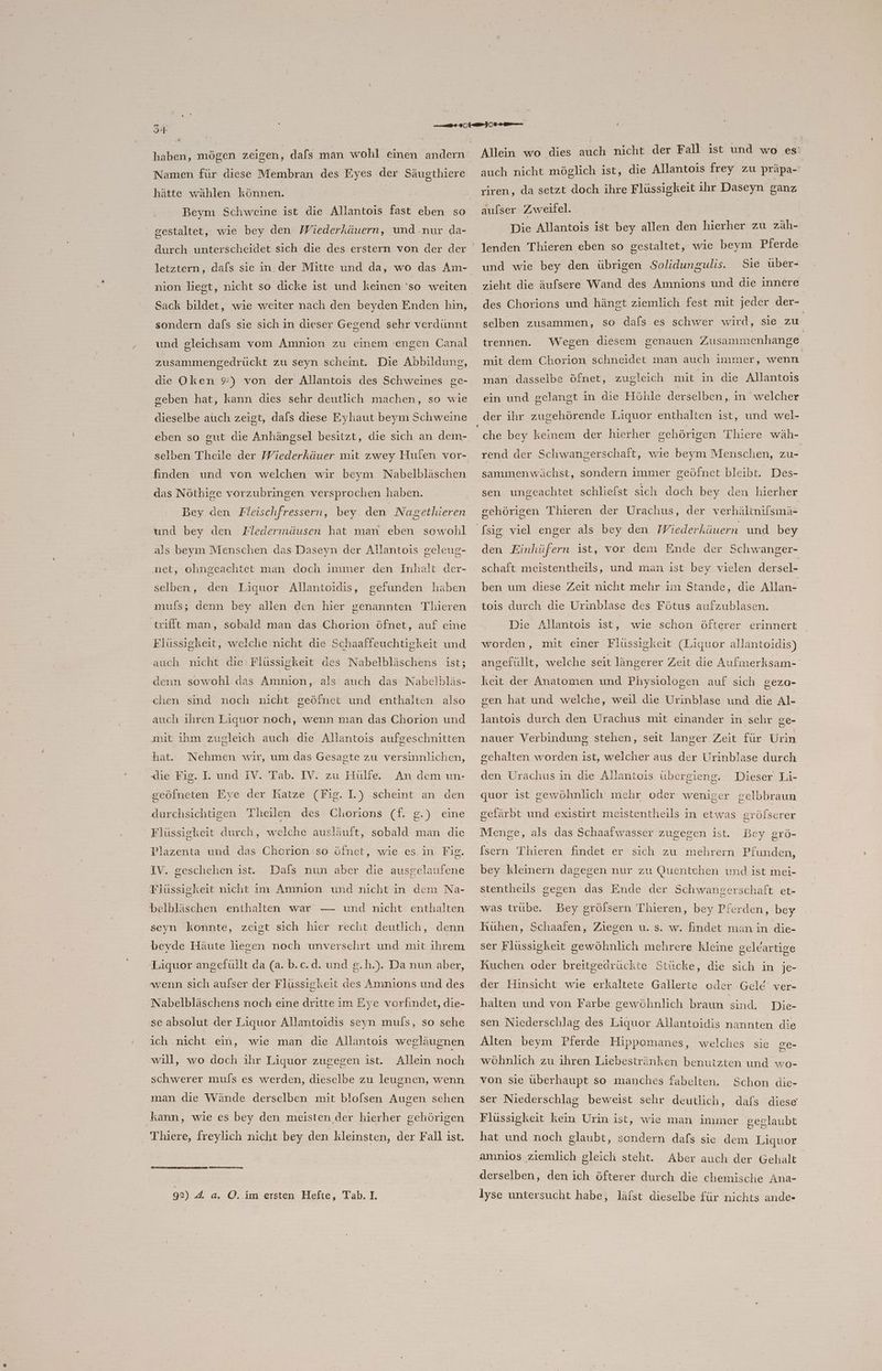 MM Namen für diese Membran des Eyes der Säugthiere hätte wählen können. Beym Schweine ist die Allantois fast eben so gestaltet, wie bey den Wiederkäuern, und .nur da- durch unterscheidet sich die des erstern von der der letztern, dafs sie in. der Mitte und da, wo das Am- nion liegt, nicht so dicke ist und keinen ‘so weiten Sack bildet, wie weiter nach den beyden Enden hin, sondern dafs sie sich in dieser Gegend sehr verdünnt und gleichsam vom Amnion zu einem 'engen Canal zusammengedrückt zu seyn scheint. Die Abbildung, die Oken 9) von der Allantois des Schweines ge- geben hat, kann dies sehr deutlich machen, so wie dieselbe atıch zeigt, dals diese Eyhaut beym Schweine eben so gut die Anhängsel besitzt, die sich an dem- selben Theile der Wiederkäuer mit zwey Hufen vor- finden und von welchen wir beym Nabelbläschen das Nöthige vorzubringen versprochen haben. Bey den Fleischfressern, bey den Nagethieren und bey den Fledermäusen hat man eben sowohl als beym Menschen das Daseyn der Allantois geleug- net, ohngeachtet man doch immer den Inhalt der- selben, den Liquor Allantoidis, gefunden haben ımufs; denn bey allen den hier genannten Thieren trifft man, sobald man das Chorion öfnet, auf eine Flüssigkeit, welche nicht die Schaaffeuchtigkeit und auch nicht die Flüssigkeit des Nabelbläschens ist; denn sowohl das Amnion, als auch das Nabelbläs- chen sind noch nicht geöfnet und enthalten also auch ihren Liquor noch, wenn man das Chorion und mit ihm zugleich auch die Allantois aufgeschnitten hat. die Fig. I. und IV. Tab. IV. zu Hülfe. geöfneten Eye der Katze (Fig. I.) scheint an den Nehmen wir, um das Gesagte zu versinnlichen, An dem un- durchsichtigen Theilen des Chorions (f. g.) eine Flüssigkeit durch, welche ausläuft, sobald man die Plazenta und das Chorion so öinet, wie es. in Fig. IV. geschehen ist. Dafs nun aber die ausgelaufene Flüssigkeit nicht im Amnion und nicht in dem Na- belbläschen enthalten war — und nicht enthalten seyn konnte, zeigt sich hier recht deutlich, denn beyde Häute liegen noch unversehrt und mit ihrem Liquor angefüllt da (a. b.c.d. und g.h.). Da nun aber, wenn sich aufser der Flüssigkeit des Amnions und des Nabelbläschens noch eine dritte im Eye vorfindet, die- se absolut der Liquor Allantoidis seyn muls, so sehe ich .nicht ein, wie man die Allantois wegläugnen wıll, wo doch ihr Liquor zugegen ist. Allein noch schwerer muls es werden, dieselbe zu leugnen, wenn man die Wände derselben mit blofsen Augen sehen kann, wie es bey den meisten der hierher gehörigen Thiere, freylich nicht bey den kleinsten, der Fall ist. 92) 4 a. O. im ersten Hefte, Tab. I. Allein wo dies ach nicht der Fall ist und wo es auch nicht möglich ist, die Allantois frey zu präpa- riren, da setzt doch ihre Flüssigkeit ihr Daseyn ganz aufser Zweifel. Die Allantois ist bey allen den hierher zu zäh- und wie bey den übrigen Solidungulis. Sie über- zieht die äufsere Wand des Amnions und die innere des Chorions und hängt ziemlich fest mit jeder der- selben zusammen, so dafs es schwer wird, sie zu | trennen. Wegen diesem genauen Zusammenhange mit dem Chorion schneidet man auch immer, wenn man dasselbe öfnet, zugleich mit in die Allantoıs ein und gelangt in die Höhle derselben, in welcher der ihr zugehörende Liquor enthalten ist, und wel- che bey keinem der hierher gehörigen Thiere wäh- rend der Schwangerschaft, wie beym Menschen, zu- sammenwächst, sondern immer geöfnet bleibt. Des- sen ungeachtet schlielst sich doch bey den hierher gehörigen Thieren der Urachus, der verhältnifsmä- Ssig viel enger als bey den Wiederkäuern und bey den Einhüfern ist, vor dem Ende der Schwanger- schaft meistentheils, und man ist bey vielen dersel- ben um diese Zeit nicht mehr im Stande, die Allan- tois durch die Urinblase des Fötus aufzublasen. Die Allantois ist, wie schon öfterer erinnert worden, mit einer Flüssigkeit (Liquor allantoidis) angefüllt, welche seit längerer Zeit die Aufimerksam- keit der Anatomen und Physiologen auf sich gEZO- gen hat und welche, weil die Urinblase und die Al- lantois durch den Urachus mit einander in sehr ge- nauer Verbindung stehen, seit langer Zeit für Urin gehalten worden ist, welcher aus der Urinblase durch Dieser Li- quor ist gewöhnlich mehr oder weniger selbbraun den Urachus in die Allantois übergieng. gefärbt und existirt meistentheils in etwas gröfserer Menge, als das Schaafwasser zugegen ist. Bey grö- [sern Thieren findet er sich zu mehrern Pfunden, bey kleinern dagegen nur zu Quentchen und ist mei- stentheils gegen das Ende der Schwangerschaft et- was trübe. Bey grölsern Thieren, bey Pferden, bey Kühen, Schaafen, Ziegen u. s. w. findet man in die- ser Flüssigkeit gewöhnlich mehrere kleine seleartige Kuchen oder breitgedrückte Stücke, die sich in je- der Hinsicht wie erkaltete Gallerte oder Gele’ ver- halten und von Farbe gewöhnlich braun sind. Die- sen Niederschlag des Liquor Allantoidis nannten die Alten beym Pierde Hippomanes, welches sie ge- wöhnlich zu ihren Liebestränken benutzten und wo- von sie überhaupt so manches fabelten. Schon die- ser Niederschlag beweist sehr deutlich, dals diese Flüssigkeit kein Urin ist, wie man immer geglaubt hat und noch glaubt, sondern dafs sie dem Liquor Aber auch der Gehalt derselben, den ich öfterer durch die chemische Ana- Iyse untersucht habe, läfst dieselbe für nichts ande- amnios ziemlich gleich steht.