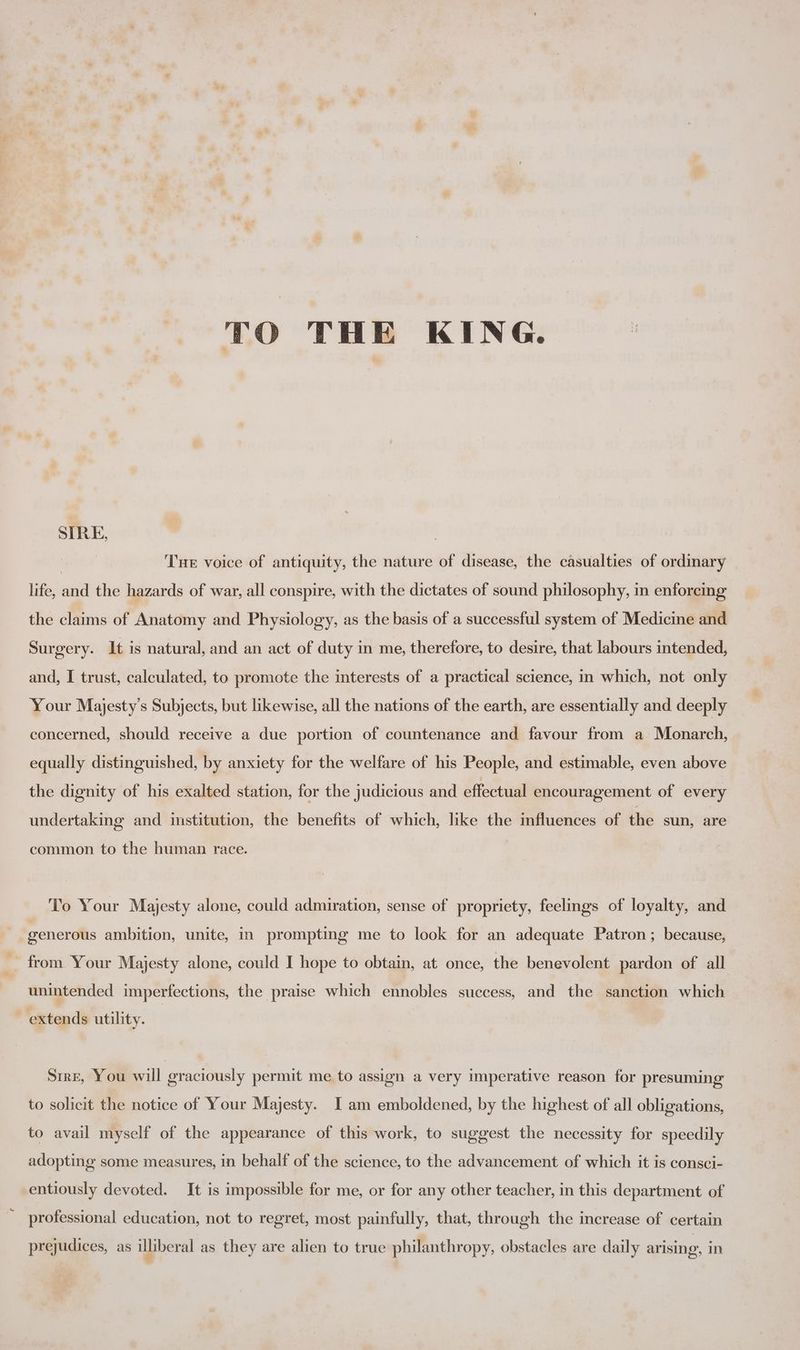 TO THE KING. SIRE, | THe voice of antiquity, the nature of disease, the casualties of ordinary life, and the hazards of war, all conspire, with the dictates of sound philosophy, in enforcing the claims of Anatomy and Physiology, as the basis of a successful system of Medicine and Surgery. It is natural, and an act of duty in me, therefore, to desire, that labours intended, and, I trust, calculated, to promote the interests of a practical science, im which, not only Your Majesty's Subjects, but likewise, all the nations of the earth, are essentially and deeply concerned, should receive a due portion of countenance and favour from a Monarch, equally distinguished, by anxiety for the welfare of his People, and estimable, even above the dignity of his exalted station, for the judicious and effectual encouragement of every undertaking and institution, the benefits of which, like the mfluences of the sun, are common to the human race. To Your Majesty alone, could admiration, sense of propriety, feelings of loyalty, and generous ambition, unite, in prompting me to look for an adequate Patron; because, from. Your Majesty alone, could I hope to obtain, at once, the benevolent pardon of all unintended imperfections, the praise which ennobles success, and the sanction which extends utility. Srre, You will graciously permit me to assign a very imperative reason for presuming to solicit the notice of Your Majesty. I am emboldened, by the highest of all obligations, to avail myself of the appearance of this work, to suggest the necessity for speedily adopting: some measures, in behalf of the science, to the advancement of which it is consci- entiously devoted. It is impossible for me, or for any other teacher, in this department of professional education, not to regret, aan painfully, that, through the increase of certain prejudices, as illiberal as they are alien to true philanthropy, obstacles are daily arising, in