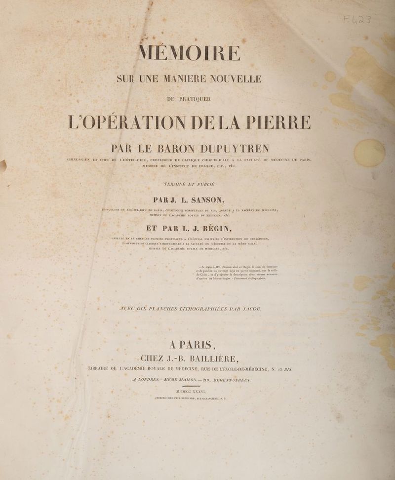 Cf C : . n : nos ACER 2. S D gr s ® | CHIRERGIEN à EN er D L'HÔTER-DIEU , PROFESSEUR DE CLINIQUE. CHIRURGICALE | A IA FACULTÉ. DE MÉDECINE DE PARIS, : F * Le + 1 Vire x - “ ‘ < : Es ae. : MEMBRE DE L NSTITUT DE FRANCE, NÉE etc. À | A - ” + »e ; ch, 4e £ 7 “ Ka “ D . #. as, > . a” Fe Le # . APE ! sh : + d ; as se #. ; L >. | + RS Hate d: * #- KE PL RO 4 : (a ha oi | YU re Re he . . © à Es L'e s Ca PR v., & FÉ . RS NC DT de J À. ‘4 “FRET ER ne EC É ñ ,, : : EL, FRERE us % RE, LE æ + ? + TERMENE ET PE OPEN fe x : . x “ ‘s 4 Lure o * ; Ë b À ; : ë ’ M Æ Fe. ao : Pa ra. 4 TE ré : LE » 4 ae: ra Fe £ #: : ke ! : é “ É 2} LA Re DR 4. LE SANSON, $ ##.. +4 3 ; . dt: 3 PA KR À 0 “2 RG UE “# RER F4 F . É “ ‘à an à “ A s . # ue : + 2 . 1. sde: À uvorenx DE D DE PARIS, CHIRURGIEN CONSULTANT DU ROI, AGRÉGÉ A À LA FACULTÉ DE. MÉDECINE ; ; t a à » AE ie HE ESP RREE î “RE MEMBRE DE LACADÉMIE ROYALE DE MÉDECINE, etc. ent À A ; _ je , « D ; 0 «. OR à Là # +. | | D 3 7” ‘ à 3 d kb à % È FM Ê : L g , 4 s ; ; à: è *, 4 Fe CEA à Pr.) #, e F. A LE 7, ‘ . ; : 5 ù E a PE : ET PAR L. 3. BÉGIN, OR | # ‘ th . f PA EME +7 LA ré - « | M L ° # ue. + Nes CHIRURGIEN EN CHEFL ET PREMIER PROFESSEUR À L'HÔPITAL MILITAIRE D'INSTRUCTION DE STRASBOURG, | LAS $ Fa, . ,* RS R PROFESSEUR DE CLINIQUE CHIRURGICALE À LA FACULTÉ DE MÉDECINE DE LA MÊME VILLE ; | * .* * » > ® ” ds. LL A .s … AP MEMBRE DE L'ACADÉMIE ROYALE DE MÉDECINE, ETC. : e , a, : pe ü à - + > à PAP PTE , . L + Fr ra +. . : e° .… . À ä eo : L - € né nm , . . , é L ps dé . ” : à. x LL , « Je lègue à MM. Sanson aîné et Bégin le soin de terminer x ; , ; _ , s et de publier un ouvrage déjà en partie imprimé, sur la taille La , + ' = de Celse, et d’y ajouter la description d’un moyen nouveau , | + d’arrèter les hémorrhagies. » Testament de Dupuytren. : . “ di - ' # #, pd v: - La ” e à É ‘ sa à à , S 77 > « ». AVEC DIX PLANCHES LITHOGRAPHIEES PAR JACOB. à : ps e ; : . . * £ * . _ D ; ou . x ù : … e Le = S ». % . d « té | De nn: à” is RLS 7 ? | « . :*GHEZ J.-B. BAILLIÈRE, ; LIBRAIRE DE I’ACADÉMIE ROYALE DE MÉDECINE, RUE DE L'ÉCOLE-DE-MÉDECINE, N. 13 Z/$. “ . LA , D l L7 % # : ’ 2 ; ” - A LONDRES.—MEÈME MAISON.— 9219, REGENTSTREET. RTE * LA h ” : + à : ” - , * | L ‘ L | É » » * M DCCC XXXVI. ? s à IMPRIMÉ CHEZ PAUL RENOUARD , BUE GARANCIÈRE , :N. 5. » # En *, né : . c NN '2: | , | p . £ | à : … “4 | . < . . % L ps - “ - ” 4 pad C4 « * > * v a + , ” P ) ‘ ” ; : . 4 ® . «