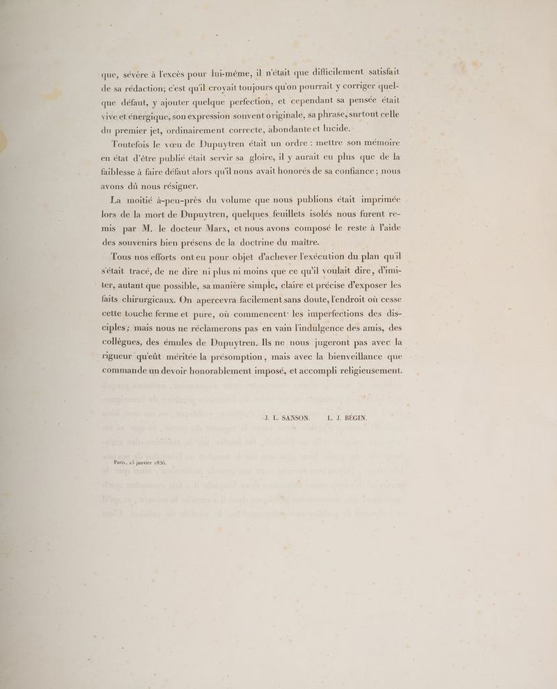 que, sévère à l'excès pour lui-même, il n'était que difficilement satsfait de sa rédaction; c'est qu'il croyait toujours qu'on pourrait y corriger quel- que défaut, y ajouter quelque perfection, et cependant sa pensée était vive et énergique, son expression souvent originale, sa phrase, surtout celle du premier jet, ordinairement correcte, abondante et lucide. Toutefois le vœu de Dupuytren était un ordre : mettre son mémoire en état d’être publié était servir sa gloire, il y aurait eu plus que de la faiblesse à faire défaut alors qu'il nous avait honorés de sa confiance ; nous avons dû nous résigner. La moitié à-peu-près du volume que nous publions était imprimée lors de la mort de Dupuytren, quelques feuillets isolés nous furent re- mis par M. le docteur Marx, et nous avons composé le reste à l’aide des souvenirs bien présens de la doctrine du maître. Tous nos efforts onteu pour objet d'achever l'exécution du plan quil s'était tracé, de ne dire ni plus ni moins que ce qu'il voulait dire, d'imi- ter, autant que possible, sa manière simple, claire et précise d'exposer les faits chirurgicaux. On apercevra facilement sans doute, l'endroit où cesse cette touche ferme et pure, où commencent’ les imperfections des dis- ciples ; mais nous ne réclamerons pas en vain l'indulgence des amis, des collègues, des émules de Dupuytren. Ils ne nous jugeront pas avec la rigueur qu'eût méritée la présomption, mais avec la bienveillance que commande un devoir honorablement imposé, et accompli religieusement. J. L. SANSON. L. J. BEGIN. Paris, 25 janvier 1836.