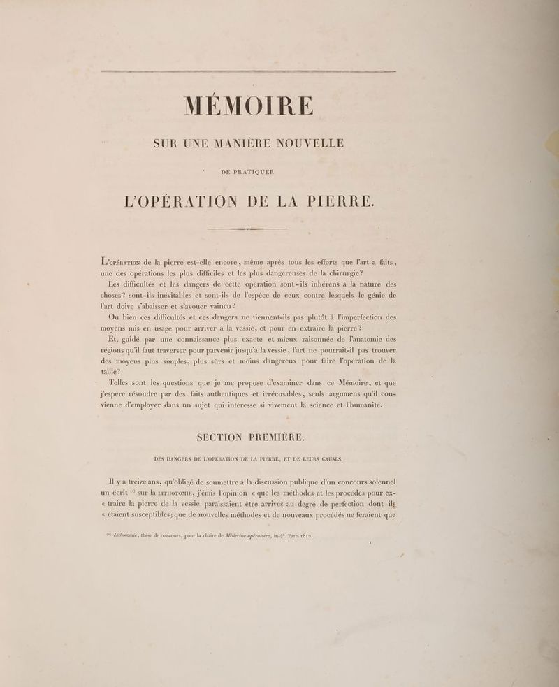 MÉMOIRE SUR UNE MANIERE NOUVELLE DE PRATIQUER L'OPÉRATION DE LA PIERRE. L'oPÉRATION de la pierre est-elle encore, même après tous les efforts que l’art a faits, une des opérations les plus difficiles et les plus dangereuses de la chirurgie? Les difficultés et les dangers de cette opération sont-ils inhérens à la nature des choses ? sont-ils inévitables et sont-ils de l’espèce de ceux contre lesquels le génie de l’art doive s’abaisser et s’avouer vaincu ? Ou bien ces difficultés et ces dangers ne tiennent-ils pas plutôt à l’imperfection des moyens mis en usage pour arriver à la vessie, et pour en extraire la pierre? Et, guidé par une connaissance plus exacte et mieux raisonnée de l'anatomie des régions qu'il faut traverser pour parvenir Jusqu'à la vessie , l'art ne pourrait-il pas trouver des moyens plus simples, plus sûrs et moins dangereux pour faire l’opération de la taille ? Telles sont les questions que je me propose d'examiner dans ce Mémoire, et que j'espère résoudre par des faits authentiques et irrécusables, seuls argumens qu'il con- vienne d'employer dans un sujet qui intéresse si vivement la science et l'humanité. SECTION PREMIÈRE. DES DANGERS DE L'OPÉRATION DE LA PIERRE, ET DE LEURS CAUSES. Il y a treize ans, qu'obligé de soumettre à la discussion publique d’un concours solennel un écrit ® sur la r1THoToMIE, j'émis l'opinion «que les méthodes et les procédés pour ex- «traire la pierre de la vessie paraissaient être arrivés au degré de perfection dont ils «étaient susceptibles; que de nouvelles méthodes et de nouveaux procédés ne feraient que G&) Lithotomie, thèse de concours, pour la chaire de Médecine opératoire, in-4°. Paris 1812.