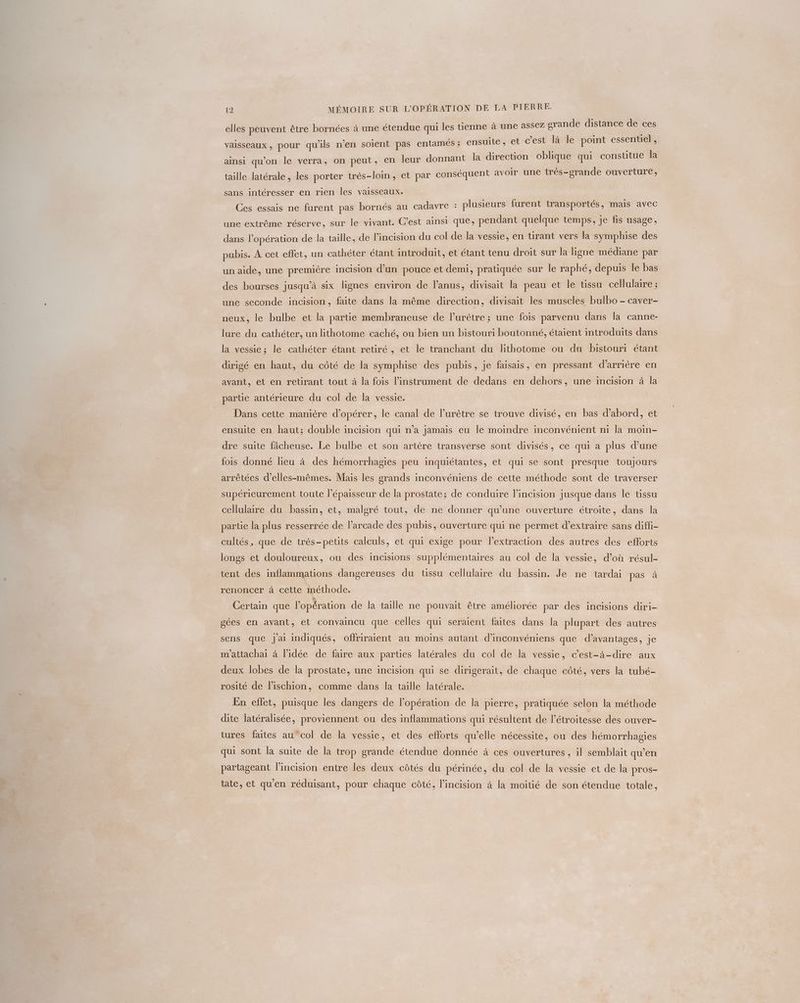 à une assez grande distance de ces 21 elles peuvent être bornées à une étendue qui les tienne 5 : Lt er : ? 3 1 entiel vaisseaux , pour qu'ils n’en soient pas entameés ; ensuite, et c’est là le point ess ; on peut, en leur donnant la direction oblique qui consutue la ainsi qu'on le verra, s-loin, et par conséquent avoir une très-grande ouverture, taille latérale, les porter trè sans intéresser en rien les vaisseaux. | Ces essais ne furent pas bornés au cadavre : plusieurs furent transportés, mais avec une extrême réserve, sur le vivant. C’est ainsi que, pendant quelque temps, je fis usage, dans l’opération de la taille, de lincision du col de la vessie, en tirant vers la symphise des pubis. À cet effet, un cathéter étant introduit, et étant tenu droit sur la ligne médiane par un aide, une première incision d’un pouce et demi, pratiquée sur le raphé, depuis le bas des bourses jusqu’à six lignes environ de l'anus, divisait la peau et le ussu cellulaire ; une seconde incision, faite dans la même direction, divisait les muscles bulbo - caver- neux, le bulbe et la partie membraneuse de l’urètre ; une fois parvenu dans la canne- lure du cathéter, un lithotome caché, ou bien un bistouri boutonné, étaient introduits dans la vessie; le cathéter étant retiré , et le tranchant du lithotome ou du bistouri étant dirigé en haut, du côté de la symphise des pubis, je faisais, en pressant d’arrière en avant, et en retirant tout à la fois l'instrument de dedans en dehors, une incision à la partie antérieure du col de la vessie. Dans cette manière d'opérer, le canal de l’urètre se trouve divisé, en bas d’abord, et ensuite en haut; double incision qui n’a jamais eu le moindre inconvénient ni la moin- dre suite fâcheuse. Le bulbe et son artère transverse sont divisés, ce qui a plus d’une fois donné lieu à des hémorrhagies peu inquiétantes, et qui se sont presque toujours arrêtées d’elles-mêmes. Mais les grands inconvéniens de cette méthode sont de traverser supérieurement toute lépaisseur de la prostate; de conduire lincision jusque dans le tissu cellulaire du bassin, et, malgré tout, de ne donner qu'une ouverture étroite, dans la partie la plus resserrée de l’arcade des pubis, ouverture qui ne permet d'extraire sans diffi- cultés, que de très-petits calculs, et qui exige pour lextraction des autres des efforts longs et douloureux, ou des incisions supplémentaires au col de la vessie, d’où résul- tent des inflammations dangereuses du tissu cellulaire du bassin. Je ne tardai pas à renoncer à cette inéthode. \ Certain que l’opération de la taille ne pouvait être améliorée par des incisions diri- gées en avant, et convaincu que celles qui seraient faites dans la plupart des autres sens que j'ai indiqués, offriraient au moins autant d’inconvéniens que d’avantages, je m'attachai à l’idée de faire aux parties latérales du col de la vessie, c’est-à-dire aux deux lobes de la prostate, une incision qui se dirigerait, de chaque côté, vers la tubé- rosité de l’ischion, comme dans la taille latérale. En effet, puisque les dangers de l'opération de la pierre, pratiquée selon la méthode dite latéralisée, proviennent ou des inflammations qui résultent de l’étroitesse des ouver- tures faites au col de la vessie, et des efforts qu’elle nécessite, ou des hémorrhagies qui sont la suite de la trop grande étendue donnée à ces ouvertures , il semblait qu'en partageant l’incision entre les deux côtés du périnée, du col de la vessie et de la pros- tate, et qu'en réduisant, pour chaque côté, l’incision à la moitié de son étendue totale,