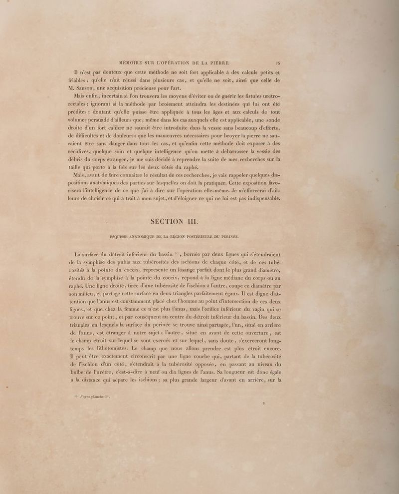 Il n’est pas douteux que cette méthode ne soit fort applicable à des calculs petits et friables ; qu’elle n'ait réussi dans plusieurs cas, et qu’elle ne soit, ainsi que celle de M. Sanson, une acquisition précieuse pour l’art. Mais enfin, incertain si l’on trouvera les moyens d'éviter ou de guérir les fistules urétro- reCtales ; ignorant si la méthode par broïement atteindra les destinées qui lui ont été prédites ; doutant qu’elle puisse être appliquée à tous les âges et aux calculs de tout volume; persuadé d’ailleurs que, même dans les cas auxquels elle est applicable, une sonde droite d’un fort calibre ne saurait être introduite dans la vessie sans beaucoup d’efforts, de difficultés et de douleurs; que les manœuvres nécessaires pour broyer la pierre ne sau- raient être sans danger dans tous les cas, et qu'enfin cette méthode doit exposer à des récidives, quelque soin et quelque intelligence qu’on mette à débarrasser la vessie des débris du corps étranger, je me suis décidé à reprendre la suite de mes recherches sur la taille qui porte à la fois sur les deux côtés du raphé. Mais, avant de faire connaître le résultat de ces recherches, je vais rappeler quelques dis- positions anatomiques des parties sur lesquelles on doit la pratiquer. Cette exposition favo- risera l’intelligence de ce que j'ai à dire sur l'opération elle-même. Je m’efforcerai d’ail- leurs de choisir ce qui a trait à mon suiet. et d’éloisgner ce qui ne lui est pas indispensable. q Jets 5 q P P SECTION LEE. ESQUISSE ANATOMIQUE DE LA RÉGION POSTÉRIEURE DU PÉRINÉE. La surface du détroit inférieur du bassin ® , bornée par deux lignes qui s’étendraient de la symphise des pubis aux tubérosités des ischions de chaque côté, et de ces tubé- rosités à la pointe du coccix, représente un losange parfait dont le plus grand diamètre, étendu de la symphise à la pointe du coccix, répond à la ligne médiane du corps ou au raphé. Une ligne droite, tirée d’une tubérosité de Pischion à l’autre, coupe ce diamètre par son milieu, et partage cette surface en deux triangles parfaitement égaux. Il est digne d’at- tention que l'anus est constamment placé chez l’homme au point d’intersection de ces deux lignes, et que chez la femme ce n’est plus l'anus, mais l’orifice inférieur du vagin qui se trouve sur ce point, et par conséquent au centre du détroit inférieur du bassin. Des deux triangles en lesquels la surface du périnée se trouve ainsi partagée, l’un, situé en arrière de l'anus, est étranger à notre sujet ; l’autre , situé en avant de cette ouverture , est le champ étroit sur lequel se sont exercés et sur lequel, sans doute, s’exerceront long- temps les lithotomustes. Le champ que nous allons prendre est plus étroit encore. Il peut être exactement circonscrit par une ligne courbe qui, partant de la tubérosité de lischion d’un côté, s’étendrait à la tubérosité opposée, en passant au niveau du bulbe de lurètre, c’est-à-dire à neuf ou dix lignes de l'anus. Sa longueur est donc égale à la distance qui sépare les ischions; sa plus grande largeur d'avant en arrière, sur la