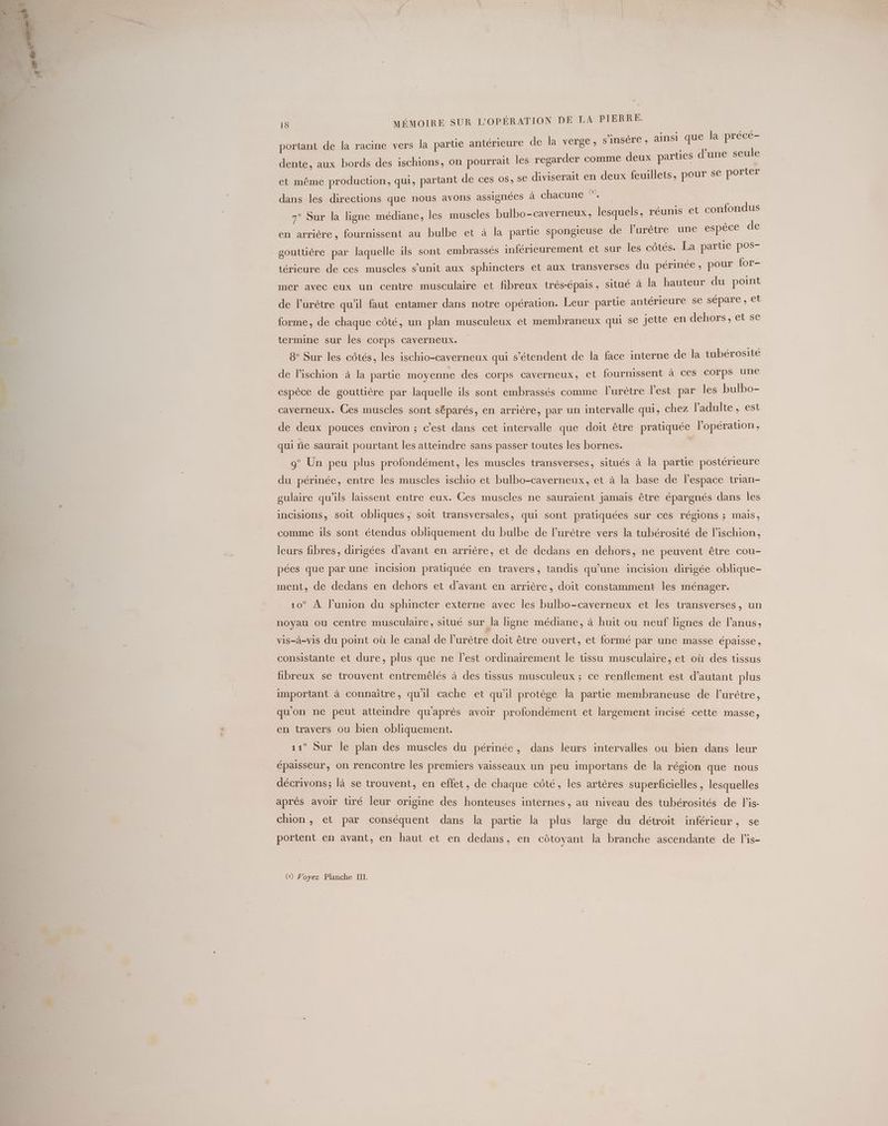 a Æ insi que la précé- portant de la racine vers la partie antérieure de la verge, s'insère , ain q P e° 1° ra | ies d’une seule dente, aux bords des ischions, on pourrait les regai der comme deux parties à iviserai illets, pour se porter et même production, qui, partant de ces os, se diviserait en deux feu > P P ) . . Q / \ (x dans les directions que nous avons assignées à chacune uni ndus 7° Sur la ligne médiane, les muscles bulbo-caverneux, lesquels, réunis et confo en arriére, fournissent au bulbe et à la parte spongieuse de lPurètre une es de gouttiére par laquelle ils sont embrassés inférieurement et sur les côtés. La partie pos- térieure de ces muscles s’unit aux sphincters et aux transverses du périnée, pour for- mer avec eux un centre musculaire et fibreux trés-épais, situé à la hauteur du point de l’urètre qu'il faut entamer dans notre opération. Leur partie antérieure se sépare , et forme, de chaque côté, un plan musculeux et membraneux qui se jette en dehors, et se termine sur les Corps CAverneux. | 8° Sur les côtés, les ischio-caverneux qui s'étendent de la face interne de la tubérosité de lischion à la partie moyenne des corps caverneux, et fournissent à ces corps une espèce de gouttière par laquelle ils sont embrassés comme lurètre l’est par les bulbo- caverneux. Ces muscles sont séparés, en arrière, par un intervalle qui, chez l'adulte, est de deux pouces environ ; c’est dans cet intervalle que doit être pratiquée l'opération, qui ne saurait pourtant les atteindre sans passer toutes les bornes. | 9° Un peu plus profondément, les muscles transverses, situés à la partie postérieure du périnée, entre les muscles ischio et bulbo-caverneux, et à la base de l’espace trian- sulaire qu’ils laissent entre eux. Ces muscles ne sauraient jamais être épargnés dans les incisions, soit obliques ; soit transversales, qui sont pratiquées sur ces régions ; mais, comme ils sont étendus obliquement du bulbe de l’urètre vers la tubérosité de l’ischion, leurs fibres, dirigées d'avant en arrière, et de dedans en dehors, ne peuvent être cou- pées que par une incision prauquée en travers, tandis qu’une incision dirigée oblique- ment, de dedans en dehors et d'avant en arrière, doit constamment les ménager. 10° À l'union du sphincter externe avec les bulbo-caverneux et les transverses, un noyau ou centre musculaire, situé sur la ligne médiane, à huit ou neuf lignes de l'anus, vis-à-vis du point où le canal de Purètre doit être ouvert, et formé par une masse épaisse, consistante et dure, plus que ne l’est ordinairement le tissu musculaire, et où des tissus fibreux se trouvent entremélés à des tissus musculeux ; ce renflement est d'autant plus important à connaître, qu'il cache et qu'il protège la partie membraneuse de lurètre, qu'on ne peut atteindre qu'après avoir profondément et largement incisé cette masse, en travers ou bien obliquement. 11° Sur le plan des muscles du périnée, dans leurs intervalles ou bien dans leur épausseur, on rencontre les premiers vaisseaux un peu importans de la région que nous décrivons; là se trouvent, en effet, de chaque côté, les artères superficielles, lesquelles après avoir tiré leur origine des honteuses internes, au niveau des tubérosités de lis: chion, et par conséquent dans la partie la plus large du détroit inférieur, se portent en avant, en haut et en dedans, en côtoyant la branche ascendante de l’is-
