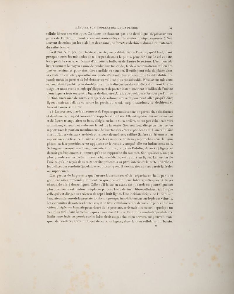 cellulo-fibreuse et élastique. Ces tissus ne donnent pas une demi-ligne d'épaisseur aux parois de lurètre, qui sont cependant contracules et résistantes, quoique exposées à être souvent détruites par les maladies de ce canal, ou forcées et déchirées durant les tentatives du cathétérisme. C'est par cette portion étroite et courte, mais dilatable de lurètre , qu'il faut, dans presque toutes les méthodes de tailler par-dessous le pubis, pénétrer dans le col et dans le corps de la vessie, en évitant d’un côté le bulbe et de l'autre le rectum. L'art possède heureusement le moyen assuré de rendre l’urètre solide, facile à reconnaitre au milieu des parties voisines et pour ainsi dire sensible au toucher. Il suffit pour cela de placer dans sa cavité un cathéter, qui offre un guide d'autant plus efficace, que la dilatabilité des parois urétrales permet de lui donner un volume plus considérable. Nous avons mis cette extensibilité à profit, pour doubler prs que la dimension des cathéters dont nous faisons usage, et nous avons calculé qu’elle permet de porter instantanément le calibre de lurètre d’une ligne à trois ou quatre lignes de diamètre. A l’aide de quelques efforts, et par l'intro- duction successive de corps étrangers de volume croissant, on peut aller jusqu'à cinq lignes ; mais au-delà de ce terme les parois du canal, trop distendues, se déchirent et laissent l’urine s’infiltrer. 18° La prostate, placée au sommet de l’espace que nous venons de parcourir, a des formes et des dimensions qu’il convient de rappeler et de fixer. Elle est aplatie d'avant en arrière et de figure triangulaire; sa base, dirigée en haut et en arrière, est un peu échancrée vers son milieu, et recoit et embrasse le col de la vessie. Son sommet, dirigé en bas, est en rapport avec la portion membraneuse de l’urètre. Ses côtés répondent à du tissu cellulaire ainsi qu'à des vaisseaux artériels et veineux de médiocre calibre. Sa face antérieure est en rapport avec du tissu cellulaire et avec les vaisseaux honteux, rapprochés sous la sym- physe; sa face postérieure est appuyée sur le rectum, auquel elle est intimement unie. Sa largeur, mesurée à sa base, d’un côté à l’autre, est, chez l'adulte, de 20 à 24 lignes, et décroit graduellement à mesure qu’on se rapproche du sommet. Son épaisseur, un peu plus grande sur les côtés que sur la ligne médiane, est de 10 à 12 lignes. La portion de l’urètre qu’elle recoit dans sa concavité présente à sa paroi inférieure la crête urétrale et les orifices des conduits éjaculateurset prostatiques. Î] n'existe rien sur ses parois latérales ou supérieures. Les parties de la prostate que lurètre laisse sur ses côtés, séparées en haut par une goutticre assez profonde , forment en quelque sorte deux lobes symétriques et larges chacun de dix à douze lignes. Celle qu'il laisse en avant n’a que trois ou quatre lignes au plus, ou même est parfois remplacée par une lame de tissu fibro-celluleux , tandis que celle qui est dirigée en arrière a de sept à huit lignes. Une incision dirigée de l’urètre sur la partie antérieure de la prostate,tomberait presque immédiatement sur le plexus veineux, les extrémités des artères honteuses, et le tissu cellulaire situés derrière le pubis. Une in- cision dirigée sur la partie postérieure de la prostate, arriverait directement, quoique un peu plus tard, dans le rectum, après avoir divisé lun ou lautre des conduits éjaculateurs. Enfin, une incision portée sur les lobes droit ou gauche et en travers, ne pourrait man- quer de pénétrer, après un trajet de 10 à 12 lignes, dans le tissu cellulaire du bassin. 11