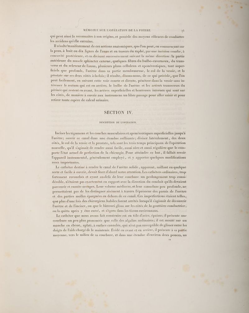qui peut ainsi la reconnaître à son origine, et possède des moyens efficaces de combattre les accidens qu’elle entraine. Il résultemanifestement de ces notions anatomiques, que l'on peut, en commencant sur la peau, à huit ou dix lignes de l'anus et en travers du raphé, par une incision courbe, à concavité postérieure, et en divisant successivement suivant la même direction: la partie antérieure du muscle sphincter externe, quelques fibres du bulbo-caverneux, du trans- verse et du releveur de l'anus, plusieurs plans celluleux et aponévrotiques, tant super- ficiels que profonds, l’urètre dans sa partie membraneuse, le col de la vessie, et la prostate sur ses deux côtés à-la-fois ; il résulte, disons-nous, de ce qui précède, que l’on peut facilement, en suivant cette voie courte et directe, pénétrer dans la vessie sans in- téresser le rectum qui est en arrière, le bulbe de lurètre et les artères transverses du périnée qui restent en avant, les artères superficielles et honteuses internes qui sont sur les côtés, de manière à ouvrir aux instrumens un libre passage pour aller saisir et pour retirer toute espèce de calcul urinaire. SECTION IV. DESCRIPTION DE L'OPÉRATION. Inciser les tégumens et les couches musculaires et aponévrotiques superficielles jusqu'à l'urètre; ouvrir ce canal dans une étendue suffisante ; diviser latéralement, des deux côtés, le col de la vessie et la prostate, tels sont les trois temps principaux de Popération nouvelle, qu'il s'agissait de rendre aussi facile, aussi sûre et aussi régulière que le com- porte l’état actuel de perfection de la chirurgie. Pour atteindre ce but, il fallait revoir l'appareil instrumental, généralement employé, et y apporter quelques modifications assez importantes, Le cathéter destiné à rendre le canal de l’urètre solide , apparent, saillant en quelque sorte et facile à ouvrir, devait fixer d’abord notre attention. Les cathéters ordinaires, trop o dérable, n'étaient pas exactement en rapport avec la direction du conduit qu’ils devaient fortement recourbés et ayant au-delà de leur courbure un prolongement trop consi- parcourir et ensuite occuper. Leur volume médiocre, et leur cannelure peu profonde, ne permettaient pas de les distinguer aisément à travers l'épaisseur des parois de lurètre et des parties molles épargnées en dehors de ce canal. Ces imperfections étaient telles, que plus d’une fois des chirurgiens habiles furent arrêtés lorsqu'il s'agissait de découvrir l’urètre et de l’inciser, ou que le bistouri glissa sur les côtés de la gouttiere conductrice, ou la quitta après y être entré, et s'égara dans Îles tissus environnans. Le cathéter que nous avons fait construire est en tôle d'acier, épaisse; il présente une courbure un peu plus prononcée que celle des algalies ordinaires; il est monté sur un manche en ébène, aplati, à surface cannelée, qui n’est pas suscepuble de glisser entre les doigts de l’aide chargé de le maintenir. Évidé en avant et en arrière, il présente à sa partie moyenne, vers le milieu de sa courbure, et dans une étendue d'environ deux pouces, un