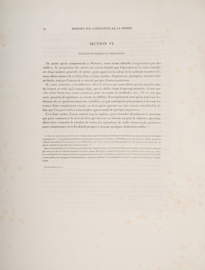 SECTION VI. RÉSULTATS STATISTIQUES ET OBSERVATIONS. De même qu'en commençant ce Mémoire, nous avons cherché à représenter par des chiffres, la proportion des succès aux revers fournie par Fopération de la taille considé- rée d'une manière générale , de même, pour apprécier la valeur de la méthode transversale, nous allons donner le résultat d’un certain nombre d'opérations pratiquées suivant ceite méthode, tant par l’auteur de ce travail que par d’autres praticiens. Il y aura, toutefois , cette différence eñitre Île tableau que nous allons mettre sous les yeux du lecteur et celui qu'il connaît déjà, que le chiffre étant beaucoup moindre, if sera par cela même beaucoup moins concluant pour ou contre la méthode; car, s'il est vrai que toute question d'expérience se résout en chiffres il est écalement vrai qu’en médecine les élémens de ces questions étant très variables, et par conséquent peu propres à devenir les termes d'une comparaison exacte, ce n'est qu'en opérant sur une somme considérable de faits que l’on peut arriver à un résuliat approximatif de quelque importance. C’est donc moins, l’on ne saurait trop le répéter, pour résoudre décidément fa question que pour commencer la série de faits qui doivent en fournir un jour la solution, que nous allons faire connaitre le résultat de toutes les opérations de taille transversale arrivées à notre connaissance avec les détails propres à fournir quelques déductions utiles, (1) Dans une note faisant partie d'un autre trayail, exécuté pour le Dictionnaire de Medecine et de Chirurgie pratiques, Yauteur de ce mémoire s'exprimait ainsi : « La cystotomie bi-latéralisée a été pratiquée soixante-dix fois environ, à l'Hôtel-Dieu ou en ville, et sur ce nombre six malades seulement succombèrent. On remarqua, surtout à l'Hôtel-Dieu, une série de vingt-six opérations pratiquées de suite avec succès. Les morts ont, en général, été dans la proportion de un sur douze environ. » * Nous n'avons pu retrouver les documens particuliers d'après lesquels avait pu être établi un résultat aussi favorable, et nous déplorons d'autant plus cette perte, que les recherches auxquelles nous nous sommes livré depuis, conduisent à des résultats bien inférieurs. Nous n'avons pu, toute- fois, nous dispenser de consigner ici des faits trop importans pour êlre passés sous silence, et nous devons nous borner, dans la profonde conviction où nous sommes, des avantages de la taille bi-latérale, à engager les praticiens à n'accueillir qu'avec réserve les proportions établies par le tableau ci-Joint, * Art. CysToTomiE, t, VI, p. 107.