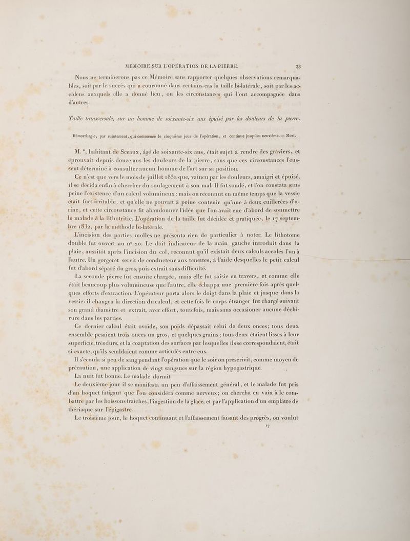 Nous ne ierminerons pas ce Mémoire sans rapporter quelques observations remarqua- bles, soit par le succès qui a couronné dans certains cas la taille bilatérale, soit par les ac- cidens auxquels elle a donné lieu, ou les circonstances qui l’ont accompagnée dans d’autres. Taille transversale, sur un homme de soixante-six ans épuisé par les douleurs de la pierre. Hémorrhagie, par suintement, qui commence le cinquième jour de l'opération, et continue jusqu’au neuvième.— Mort. M. *, habitant de Sceaux, âgé de soixante-six ans, était sujet à rendre des graviers, et éprouvait depuis douze ans les douleurs de la pierre, sans que ces circonstances l’eus- sent déterminé à consulter aucun homme de l'art sur sa position. Ce n'est que vers le mois de juillet 1832 que, vaincu par les douleurs, amaigri et épuisé, il se décida enfin à chercher du soulagement à son mal. Il fut sondé, et l’on constata sans peine l'existence d’un calcul volumineux : mais on reconnut en même temps que la vessie était fort irritable, et qu'elle ne pouvait à peine contenir qu'une à deux cuillerées d’u- rine, et cette circonstance fit abandonner l’idée que l’on avait eue d’abord de soumettre le malade à la lithotritie. L'opération de la taille fut décidée et pratiquée, le 17 septem- bre 1832, par la méthode bi-latérale. L'incision des parties molles ne présenta rien de particulier à noter. Le lithotome double fut ouvert au n° 20. Le doit indicaieur de la main gauche introduit dans la plaie, aussitôt après l’incision du col, reconnut qu'il existait deux calculs accolés lun à l'autre. Un gorgeret servit de conducteur aux tenettes, à l’aide desquelles le petit calcul fut d'abord séparé du gros, puis extrait sans difficulté. La seconde pierre fut ensuite chargée, mais elle fut saisie en travers, et comme elle était beaucoup plus volumineuse que l'autre, elle échappa une première fois après quel- ques efforts d'extraction. L'opérateur porta alors le doigt dans la plaie et jusque dans la vessie: il changea la direction du calcul, et cette fois le corps étranger fut chargé suivant son grand diamètre et extrait, avec effort, toutefois, mais sans occasioner aucune déchi- rure dans les parties. Ce dernier calcul était ovoïde, son poids dépassait celui de deux onces; tous deux ensemble pesaient trois onces un gros, et quelques grains ; tous deux étaient lisses à leur superficie, très durs, et la coaptation des surfaces par lesquelles ilsse correspondaient, était si exacte, qu'ils semblaient comme articulés entre eux. Il s’écoula si peu de sang pendant l’opération que le soir on prescrivit, comme moyen de précaution, une application de vingt sangsues sur la région hypogastrique. La nuit fut bonne. Le malade dormit. Le deuxième jour il se manifesta un peu d’affaissement général, et le malade fut pris d’un hoquet fatigant que l’on considéra comme nerveux; on chercha en vain à le com- battre par les boissons fraiches, l’ingestion de la glace, et par application d’un emplâtre de thériaque sur lépigastre. Le troisième jour, le hoquet continuant et l’affaissement faisant des progres, on voulut | é