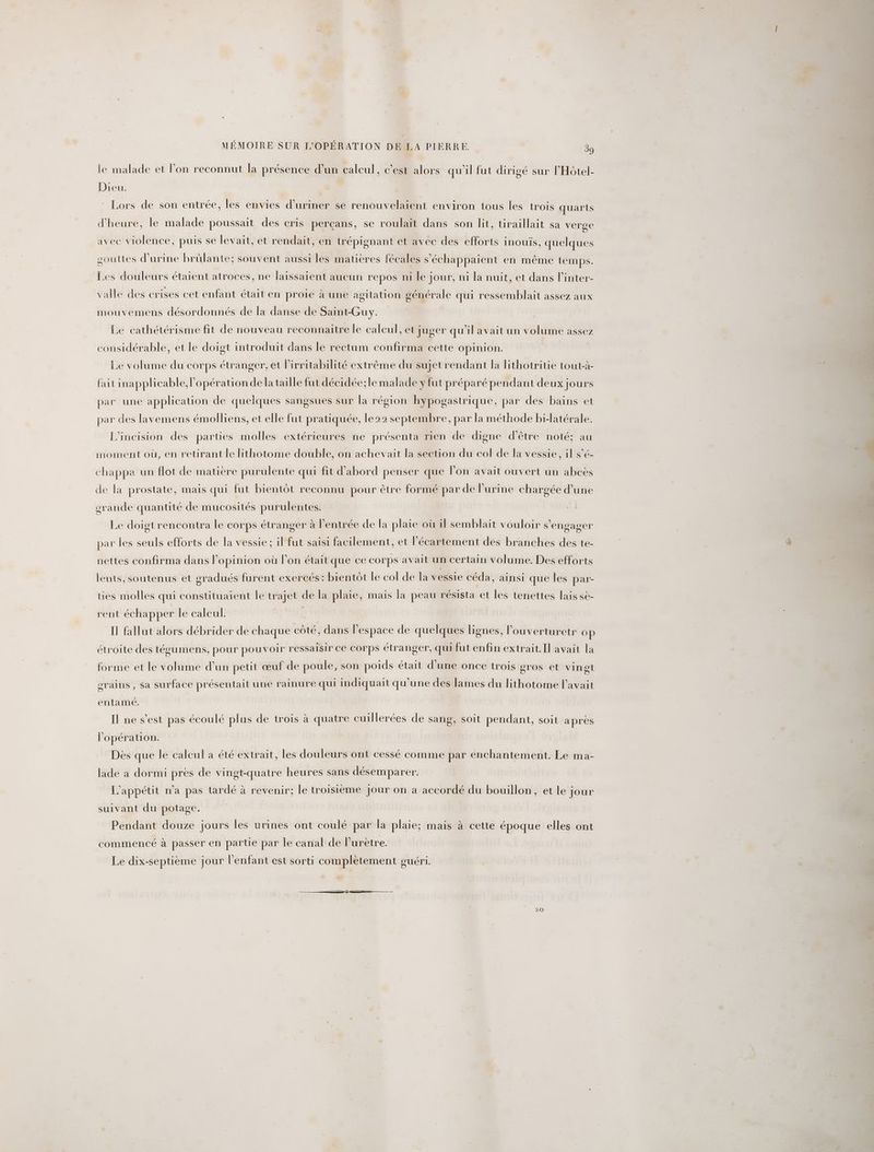 le malade et lon reconnut la présence d’un caleul, c’est alors qu'il fut dirigé sur l'Hôtel- Dieu. Lors de son entrée, les envies d’uriner se renouvelaient environ tous les trois quarts d'heure, le malade poussait des cris perçans, se roulait dans son lit, tiraillait sa verge avec violence, puis se levait, et rendait, en trépignant et avec des efforts inouïs, quelques souttes d'urine brülante; souvent aussi les matieres fécales s'échappaient en même temps. Les douleurs étaient atroces, ne laissaient aucun repos ni le jour, ni la nuit, et dans l’inter- valle des crises cet enfant était en proie à une agitation générale qui ressemblait assez aux mouvemens désordonnés de la danse de Saint-Guy. Le cathétérisme fit de nouveau reconnaitre le calcul, et juger qu’il avait un volume assez considérable, et le doigt introduit dans le rectum confirma cette opinion. Le volume du corps étranger, et lirritabilité extrême du sujet rendant la lithotritie tout-à- fait inapplicable, lopérationdela taille fut décidée;le malade y fut préparé pendant deux jours par une application de quelques sangsues sur la région hypogastrique, par des bains et par des lavemens émolliens, et elle fut pratiquée, le22 septembre, par la méthode bi-latérale. L’incision des parties molles extérieures ne présenta rien de digne d'être noté; au moment où, en retirant le lithotome double, on achevait la section du col de la vessie, il s’é- chappa un flot de matière purulente qui fit d'abord penser que lon avait ouvert un abeës de la prostate, mais qui fut bientôt reconnu pour être formé par de l'urine chargée d’une orande quantité de mucosités purulentes. Le doigt rencontra le corps étranger à l'entrée de la plaie où il semblait vouloir s'engager par les seuls efforts de la vessie ; il fut saisi facilement, et l’écartement des branches des te- nettes confirma dans l'opinion où l’on était que ce corps avait un certain volume. Des efforts lents, soutenus et gradués furent exercés : bientôt le col de la vessie céda, ainsi que les par- ties molles qui constituaient le trajet de la plaie, mais la peau résista et les tenettes lais sè- rent échapper le caleul. | Il fallut alors débrider de chaque côté, dans l'espace de quelques lignes, l’ouverturetr op étroite des tégumens, pour pouvoir ressaisir ce Corps étranger, qui fut enfin extrait.Il avait la forme et le volume d’un petit œuf de poule, son poids était d'une once trois gros et vingt orains , sa surface présentait une rainure qui indiquait qu’une des lames du lithotome l'avait entamé. Il ne s’est pas écoulé plus de trois à quatre cuillerées de sang, soit pendant, soit après l'opération. Dès que le calcul a été extrait, les douleurs ont cessé comme par enchantement. Le ma- lade a dormi près de vingt-quatre heures sans désemparer. L'appétit n’a pas tardé à revenir; le troisième jour on a accordé du bouillon, et le jour suivant du potage. | Pendant douze jours les urines ont coulé par la plaie; mais à cette époque elles ont commencé à passer en partie par le canal de l’urètre. Le dix-septième jour l'enfant est sorti complètement ouéri. 20