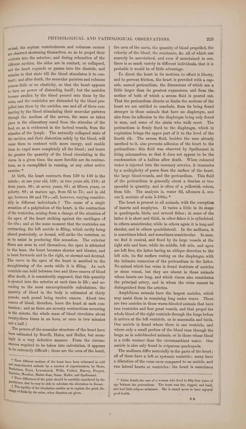 —- animal, the septum ventriculorum and columne carnez are observed shortening themselves, so as to propel their contents into the arteries; and during relaxation of the different cavities, the sides are in contact, or collapsed, and the heart expands or passes into the diastole, and remains in that state till the blood stimulates it to con- tract; and after death, the muscular parietes and columns possess little or no elasticity, so that the heart appears to have no power of distending itself; but the auricles become swollen by the blood poured into them by the yeins, and the ventricles are distended by the blood pro- pelled into them by the auricles, one and all of them con- tracting by the blood stimulating their muscular parietes through the medium of the nerves, the same as takes place in the alimentary canal from the stimulus of the food, or, aS is evidenced in the lacteal vessels, from the stimulus of the lymph. The naturally collapsed state of the cavities, and their distention solely by the blood, will cause them to contract with more energy, and enable them to expel more completely all the blood; and hence the greater the quantity of the blood circulating in the viscus in a given time, the more forcible are its contrac- tions, as is exemplified in running, or any other active exercise. * | At birth, the heart contracts from 130 to 140 in the minute; at one year old, 120; at two years old, 110; at three years, 90; at seven years, 85; at fifteen years, or puberty, 80; at mature age, from 65 to 75; and in old age, between 60 and 70 ;—all, however, varying consider- ably in different individuals.t The cause of a single sensation of a palpitation of the heart, is the contraction of the ventricles, arising from a change of the situation of the apex of the heart striking against the cartilages of the ribs; and at the same moment that the ventricles are contracting, the left auricle is filling, which cavity being placed posteriorly, or dorsad, will strike the vertebra, so as to assist in producing this sensation. The exterior fibres are seen to curl themselves, the apex is attracted to the base, the heart becomes shorter and blunter, and is bent forwards and to the right, or sternad and dextrad. The curve in the apex of the heart is ascribed to the straightening of the aorta while it is filling. As each ventricle can hold between two and three ounces of blood after death, it is consistently supposed, that this quantity is ejected into the arteries at each time in life; and ac- cording to the most unexceptionable calculations, the quantity of blood in the body is estimated at thirty pounds, each pound being twelve ounces. About two ounces of blood, therefore, leave the heart at each con- traction; and as there are seventy contractions occurring in the minute, the whole mass of blood circulates about twenty-three times in an hour, or once in two minutes and a half. + The powers of the muscular structure of the heart have been estimated by Borelli, Hales, and Haller, but seem- ingly in a very defective manner. From the circum- Stances required to be taken into calculation, it appears to be extremely difficult; these are the area of the heart, ea eee err * These different motions of the heart have been witnessed in cold and warm-blooded animals by a number of experimenters, by Steno, Bartholinus, Peyer, Lewenhoeck, Willis, Caldesi, Harvey, Pecquet, ‘ncisius, Muraltus, Maitre J ean, Senac, Haller, and Spallanzani. tT These differences of the pulse should be carefully considered by the periioner, that he may be able to calculate the aberration in disease. Bs This rapidity of the circulation enables us to explain the quick dis- “rge of fluids by the urine, when diuretics are given. 229 the area of the aorta, the quantity of blood propelled, the velocity of the blood, the resistance, &c. all of which can scarcely be ascertained, and even if ascertained in one, there is so much variety in different individuals, that it is probable it would be of little advantage. To direct the heart in its motions, to afford it liberty, and to prevent friction, the heart is provided with a cap- sule, named pericardium, the dimensions of which are a little larger than its greatest expansions, and from the surface of both of which a serous fluid is poured out. That the pericardium directs or limits the motions of the heart we are entitled to conclude, from its being found stronger in those animals that have no diaphragm, and also from its adhesion to the diaphragm being only found in man, and some of the simis who walk erect. The pericardium is firmly fixed to the diaphragm, which in expiration brings the upper part of it to the level of the fourth rib. The serous fluid, besides the uses already ascribed to it, also prevents adhesion of the heart to the pericardium: this fluid was observed by Spallanzani in living salamanders, so that it does not appear to be the condensation of a halitus after death. When coloured water is injected into the coronary arteries, it transudes by a multiplicity of pores from the surface of the heart. This fluid of the pericardium is generally about a drachm or tea- the large blood-vessels, and the pericardium. from bile. The analysis is, water 92, albumen 5, mu- cus 2, muriate of soda 5-10ths. * The heart is present in all animals, with the exception of insects and zoophytes. It varies a little in its shape in quadrupeds, birds, and several fishes; in some of the latter it is short and thick, in other fishes it is cylindrical, in others semicircular, while in others again it is long and slender, and in others quadrilateral. In the mollusca, it is sometimes lobed, and sometimes semicircular. In man, we find it conical, and fixed by its large vessels at the right side and base, while its middle, left side, and apex are left free, the latter having an oblique direction to the left side, its flat surface resting on the diaphragm, with the intimate connexion of the pericardium to the latter. No animal which has veins is found destitute of auricles or sinus venosi, but they are absent in those animals whose hearts are long, and which viscus also constitutes the principal artery, and in whom the veins cannot be distinguished from the arteries. Amphibious animals have the largest auricles, which may assist them in remaining long under water. There are two auricles in those warm-blooded animals that have two ventricles and four great vessels, and that propel the whole blood of the right ventricle through the lungs before it arrives at the left ventricle, as in mammalia and birds. One auricle is found where there is one ventricle, and where only a small portion of the blood runs through the lungs, as in cold-blooded animals, or in those whose blood is a trifle warmer than the circumambient water. One auricle is also only found in oviparous quadrupeds. The mollusea differ materially in the parts of the heart ; all of them have a left or systemic ventricle; many have a dilatation of the vense caver compared to an auricle, and two lateral hearts or ventricles: the heart is sometimes * Littre details the case of a woman who lived to fifty-four years of age Without the pericardium. The heart was dry, rugged, and hard, and had little adipose substance. good health. She is stated never to have enjoyed 3M a — =< ee aS SS