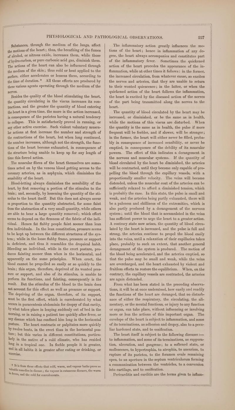 Substances, through the medium of the lungs, affect the motions of the heart; thus, the breathing of the fumes of alcohol, or nitrous oxide, increases them, while those of hydro-carbon, or pure carbonic acid gas, diminish them. The actions of the heart can also be influenced through the medium of the skin; thus cold or heat applied to the surface, either accelerates or lessens them, according to the time of duration.* All these effects are produced by these various agents operating through the medium of the nerves. Besides the quality of the blood stimulating the heart, the quantity circulating in the viscus increases its con- tractions, and the greater the quantity of blood entering the heart in a given time, the more is the action increased, in consequence of the parietes having a natural tendency to collapse. ‘This is satisfactorily proved in running, or any other active exercise. Such violent voluntary muscu- lar actions at first increase the number and strength of the contractions of the heart, but when long continued, the number increases, although not the strength, the func- tions of the heart become exhausted, in consequence of the structure being unable to keep up for any length of time this forced action. The muscular fibres of the heart themselves are some- times acted on by the venous blood getting access to the coronary arteries, as in asphyxia, which diminishes the sensibility of the heart. i Blood-letting always diminishes the sensibility of the heart, by first removing a portion of the stimulus to the _ brain; and, secondly, by lessening the quantity of the sti- - mulus to the heart itself. But this does not always occur in proportion to the quantity abstracted, for some faint from the abstraction of a very small quantity, while others are able to bear a large quantity removed; which effect seems to depend on the firmness of the fabric of the indi- vidual. Hence fat flabby people faint sooner than lean firm individuals. In the lean constitution, pressure seems to be kept up between the different structures of the sys- tem; while in the loose flabby frame, pressure or support is deficient, and thus it resembles the dropsical habit. Bleeding an individual, while in the erect posture, pro- duces fainting sooner than when in the horizontal, and apparently on the same principles. When erect, the blood cannot be propelled so easily or so quickly to the brain; this organ, therefore, deprived of its wonted pres- sure or support, and also of its stimulus, is unable to perform its functions, and fainting, consequently is the result. But the stimulus of the blood to the brain does not account for this effect so well as pressure or support. The depriving of the organ, therefore, of its support, must be the first effect, which is corroborated by what occurs in paracentesis abdominis for dropsy of that cavity, by what takes place in leaping suddenly out of bed in the morning, or in raising a patient too quickly after fever, or any disease which has confined him long in the horizontal posture. The heart contracts or palpitates more quickly by twelve beats, in the erect than in the horizontal pos- ture; but this varies in different constitutions, particu- larly in the native of a cold climate, who has resided long in a tropical one. In feeble people it is greater, and in all habits it is greater after eating or drinking, or exercise, lig aN hel ofl brat Gee) a I leek as + It is from these effects that cold, warm, and vapour baths prove so and the cold for convalescents. 227 The inflammatory action greatly influences the mo- tions of the heart; hence in inflammation of any de- gree, the heart always accompanies and constitutes part of the inflammatory fever. Sometimes the quickened action of the heart precedes the appearance of the in- flammation, while at other times it follows: in the former, the increased circulation, from whatever cause, so excites the nerves and arteries, that they are unable to return to their wonted quiescence; in the latter, or when the quickened action of the heart follows the inflammation, the heart is excited by the diseased action of the nerves of the part being transmitted along the nerves to the heart. The quantity of blood circulated by the heart may be increased, or diminished, or be the same as in health, while the motions of this viscus are disturbed. When the quantity is the same as in health, the pulse if more frequent will be feebler, and if slower, will be stronger ; in the former, the heart will either never be filled, proba- bly in consequence of increased sensibility, or never be emptied, in consequence of the debility of its muscular powers. the nervous and muscular systems. blood circulated by the heart be diminished, the arteries will be contracted, until they become only capable of pro- pelling the blood through the capillary vessels, with a proportionally smaller velocity. The veins will become The effect of this indicates a derangement in If the quantity of distended, unless the muscular coat of the arteries can be sufficiently relaxed to afford a diminished tension, which is probably the case. In this state, the pulse is small and weak, and the arteries being partly exhausted, there will be a paleness and chilliness of the extremities, which is also partly produced by a derangement of the nervous system; until the blood that is accumulated in the veins has sufficient power to urge the heart to a greater action. A contrary state now arises, the quantity of blood circu- lated by the heart is increased, and the pulse is full and strong, the arteries continue to propel the blood easily into the veins, until a relaxation of their capillaries takes place, probably to such an extent, that another general derangement of the system is produced. The motion of the blood being accelerated, and the arteries emptied, so that the pulse may be small and weak, while the veins are overcharged, and the heart exhausted by violent and fruitless efforts to restore the equilibrium. When, on the contrary, the capillary vessels are contracted, the arteries are again distended. From what has been stated in the preceding observa- tions, it will be at once understood, how easily and readily the functions of the heart are deranged, that no disturb- ance of either the respiratory, the circulating, the ali- mentary, or the mental functions, or injury to any function or organ, can take place, without influencing or involving The envelope of the heart is subject to inflammation, and some of its terminations, as adhesion and dropsy, also to a pecu- lar hardened state, and to ossification. The heart itself is subject to the following diseases :— to inflammation, and some of its terminations, as suppura- tion, ulceration, and gangrene; to a softened state, or mollescence, to hypertrophia, to atrophia, to aneurism, to rupture of its parietes, to the foramen ovale remaining open, to an aperture in the septum ventriculorum forming a communication between the ventricles, to a conversion into cartilage, and to ossification. Pericarditis and carditis are the terms given to inflam-. more or less the actions of this important organ.