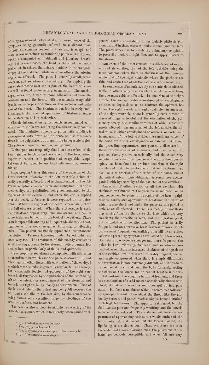 of being ascertained before death, in consequence of the symptoms being generally referred to a distant part. Dropsy is a common concomitant, so also is cough, and more or less uneasiness or wandering pains in the thoracic cavity, accompanied with difficult and laborious breath- ing; but in some cases, the head is the chief part com- plained of, in others, the urinary bladder, in others again, dropsy of the abdomen, while in some others the uterine organs are affected. The pulse is generally small, weak, irregular, and sometimes intermitting. On applying the ear or stethescope over the region of the heart, this vis- cus will be found to be acting irregularly. The morbid appearances are, fewer or more adhesions between the pericardium and the heart, with occasionally coagulable lymph, and even pus, and more or less softness and pale- ness of the heart. The treatment consists in early small bleedings, in the repeated application of blisters or issues to the sternum, and in cathartics. Chronic inflammation is frequently accompanied with dilatation of the heart, rendering the disease very compli- cated. The dilatation appears to go on with rapidity, is accompanied with fever, and an acute pain is felt some- times in the epigastric, at others in the hypogastric region. The pulse is frequent, irregular, and jarring. White spots are frequently found on the surface of the heart, similar to those on the surface of the liver, which appear to consist of depositions of coagulable lymph, but cannot be traced to any local inflammation, however trifling. | Hypertrophia* is a thickening of the parietes of the heart without dilatation, + the left ventricle being the cavity generally affected, and is characterized by the fol- lowing symptoms: a confusion and struggling in the tho- racic cavity, the palpitation being communicated to the region of the left clavicle, and when the ear is applied over the heart, it feels as it were repulsed by its pulsa- tions. When the region of the heart is percussed, there is a dull obscure sound. When the stethescope is used, the pulsations appear very loud and strong, and can in some instances be heard at the back of the patient. There is an inexpressible anxiety and inquietude about the heart, together with a weak, irregular, fluttering, or vibrating pulse. The patient constantly apprehends instantaneous dissolution. Persons labouring under hypertrophy are often very fat. The treatment of this malady consists in small bleedings, issues to the sternum, active purges, low diet, reduction particularly of fluids, and quietness. Hypertrophy is sometimes accompanied with dilatation or aneurism, { in which case the pulse is strong, full, and vibrating ; at other times with contraction of the cavity, § in which case the pulse is generally regular, full, and strong, but occasionally feeble. Hypertrophy of the right ven- tricle is distiuguished by the pulsations of the heart being felt at the inferior or sacral aspect of the sternum, and towards the right side, by bloody expectoration. That of the left ventricle, by the pulsations being felt between the fifth and sixth ribs of the left side, by the countenance being flushed of a vermilion tinge, by bleedings of the hose, by deafness and headache. The heart is also subject to atrophy, or wasting of its uscular substance, which is frequently accompanied with nl tre Ase tg sib Fi ogy hd btw A} oer iare teal L’anecurisme actif. general constitutional debility, particularly phthysis pul- monalis, and in these cases the pulse is small and frequent. The practitioner has to watch the pulmonary complaint, to prescribe moderate light diet, and to apply blisters to the sternum. Aneurism of the heart consists in a dilatation of one or more of its cavities, that of the left ventricle being the most common when there is thickness of the parietes, while that of the right ventricle where the parietes are thin, and again that of all the cavities, is the most rare. In some cases of aneurism, only one ventricle is affected, while in others only one auricle, the left auricle being the one most seldom affected. auricle, the tricuspid valve is so diseased by cartilaginous or osseous depositions, as to contract the aperture be- tween the right auricle and right ventricle; in aneurism In aneurism of the right diseased lungs as to obstruct the circulation of the pul- monary artery, the semilunar valves of which vessel are rarely affected. In aneurism of the left auricle, the mi- tral valve is either cartilaginous or osseous, or both; and the aorta are either cartilaginous or osseous. Although the preceding appearances are generally discovered in these various species of aneurism, and may be said to produce them, yet we occasionally find the cause very remote; thus a distorted course of the aorta from curved spine, has been found to produce aneurism of the right auricle and ventricle, particularly that of the former; so the mitral valve. ‘This dilatation is sometimes accom- panied with hypertrophy of the parietes of the cavities. Aneurism of either cavity, or all the cavities, with thickness or thinness of the parietes, is indicated in its commencement by pains in the region of the heart, palpi- tations, cough, and oppression of breathing, the latter of which is also short and high: the pulse at this period is little or at all affected. There is a feeling of hot flush- ings arising from the thorax to the face, which are very transient; the appetite is keen, and the digestion good, but attended with constipation. The patient is easily fatigued, and an oppressive breathlessness follows, which occurs most frequently on walking up a hill or up stairs. After the preceding symptoms have lasted for a few weeks, the palpitations become stronger and more frequent; the pulse is hard, vibrating, frequent, and sometimes con- tracted, when there is increased thickness of the parietes of the cavities; while it is soft, tolerably frequent, feeble, and easily compressed when there is simply dilatation ; the respiration is now extremely difficult, and the patient is compelled to sit and bend the body forwards, resting the chest on the knees, for he cannot breathe in a hori- zontal posture; the cough is hard and frequent, and there is expectoration of viscid matter occasionally tinged with blood, the latter of which is somtimes spit up in a pure state. He feels a numbness which is sometimes followed by syncope, a constriction about the throat like the glo- bus hystericus, and passes restless nights, being disturbed with frightful dreams. The appetite is still good, but the food excites pain and frequently vomiting, and the bowels become rather relaxed. The abdomen assumes the ap- pearance of approaching ascites, the whole surface of the body looks pale and flaccid, but the face is bloated, the lips being of a violet colour. These symptoms are soon succeeded with more alarming ones, the pulsations of the heart are scarcely perceptible, and when felt are very | | | |