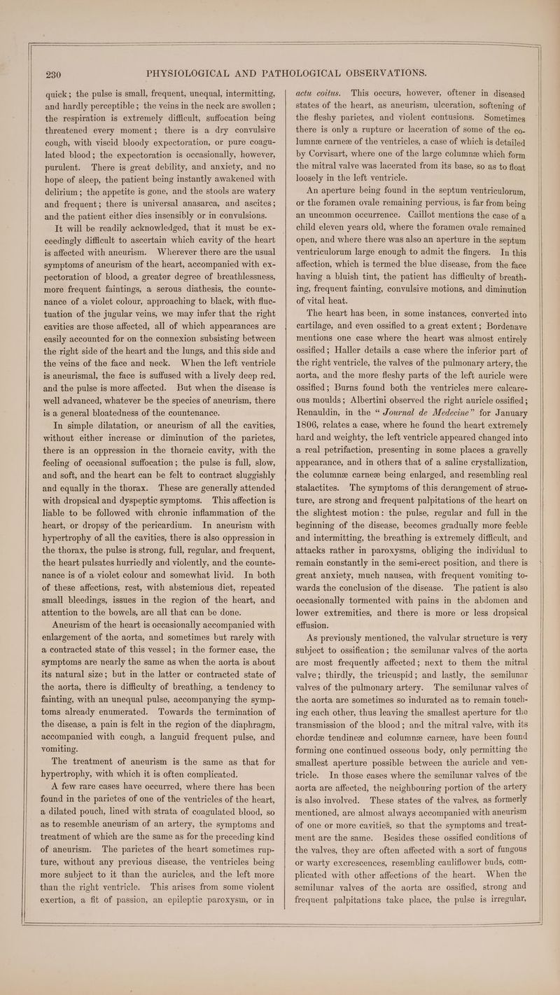quick; the pulse is small, frequent, unequal, intermitting, and hardly perceptible; the veins in the neck are swollen ; the respiration is extremely difficult, suffocation being threatened every moment; there is a dry convulsive cough, with viscid bloody expectoration, or pure coagu- lated blood; the expectoration is occasionally, however, purulent. There is great debility, and anxiety, and no hope of sleep, the patient being instantly awakened with delirium; the appetite is gone, and the stools are watery and frequent; there is universal anasarca, and ascites; and the patient either dies insensibly or in convulsions. ceedingly difficult to ascertain which cavity of the heart is affected with aneurism. Wherever there are the usual symptoms of aneurism of the heart, accompanied with ex- pectoration of blood, a greater degree of breathlessness, more frequent faintings, a serous diathesis, the counte- nance of a violet colour, approaching to black, with fluc- tuation of the jugular veins, we may infer that the right cavities are those affected, all of which appearances are easily accounted for on the connexion subsisting between the right side of the heart and the lungs, and this side and the veins of the face and neck. When the left ventricle is aneurismal, the face is suffused with a lively deep red, and the pulse is more affected. But when the disease is well advanced, whatever be the species of aneurism, there is a general bloatedness of the countenance. In simple dilatation, or aneurism of all the cavities, without either increase or diminution of the parietes, there is an oppression in the thoracic cavity, with the feeling of occasional suffocation; the pulse is full, slow, and soft, and the heart can be felt to contract sluggishly and equally in the thorax. These are generally attended with dropsical and dyspeptic symptoms. This affection is liable to be followed with chronic inflammation of the heart, or dropsy of the pericardium. In aneurism with hypertrophy of all the cavities, there is also oppression in the thorax, the pulse is strong, full, regular, and frequent, the heart pulsates hurriedly and violently, and the counte- nance is of a violet-colour and somewhat livid. In both of these affections, rest, with abstemious diet, repeated small bleedings, issues in the region of the heart, and attention to the bowels, are all that can be done. Aneurism of the heart is occasionally accompanied with enlargement of the aorta, and sometimes but rarely with a contracted state of this vessel; in the former case, the symptoms are nearly the same as when the aorta is about its natural size; but in the latter or contracted state of the aorta, there is difficulty of breathing, a tendency to fainting, with an unequal pulse, accompanying the symp- toms already enumerated. Towards the termination of the disease, a pain is felt in the region of the diaphragm, accompanied with cough, a languid frequent pulse, and vomiting. The treatment of aneurism is the same as that for hypertrophy, with which it is often complicated. A few rare cases have occurred, where there has been found in the parietes of one of the ventricles of the heart, a dilated pouch, lined with strata of coagulated blood, so as to resemble aneurism of an artery, the symptoms and treatment of which are the same as for the preceding kind of aneurism. The parietes of the heart sometimes rup- ture, without any previous disease, the ventricles being more subject to it than the auricles, and the left more than the right ventricle. This arises from some violent exertion, a fit of passion, an epileptic paroxysm, or in actu coitus. This occurs, however, oftener in diseased states of the heart, as aneurism, ulceration, softening of the fleshy parietes, and violent contusions. Sometimes there is only a rupture or laceration of some of the co- lumne carnez of the ventricles, a case of which is detailed by Corvisart, where one of the large columnz which form the mitral valve was lacerated from its base, so as to float loosely in the left ventricle. An aperture being found in the septum ventriculorum, or the foramen ovale remaining pervious, is far from being an uncommon occurrence. Caillot mentions the case of a child eleven years old, where the foramen ovale remained open, and where there was also an aperture in the septum ventriculorum large enough to admit the fingers. In this affection, which is termed the blue disease, from the face having a bluish tint, the patient has difficulty of breath- ing, frequent fainting, convulsive motions, and diminution of vital heat. The heart has been, in some instances, converted into cartilage, and even ossified to a great extent; Bordenave mentions one case where the heart was almost entirely ossified ; Haller details a case where the inferior part of the right ventricle, the valves of the pulmonary artery, the aorta, and the more fleshy parts of the left auricle were ossified; Burns found both the ventricles mere calcare- ous moulds; Albertini observed the right auricle ossified ; Renauldin, in the “ Journal de Medecine” for January 1806, relates a case, where he found the heart extremely hard and weighty, the left ventricle appeared changed into a real petrifaction, presenting in some places a gravelly appearance, and in others that of a saline crystallization, the column carnee being enlarged, and resembling real stalactites. The symptoms of this derangement of struc- ture, are strong and frequent palpitations of the heart on the slightest motion: the pulse, regular and full in the beginning of the disease, becomes gradually more feeble and intermitting, the breathing is extremely difficult, and attacks rather in paroxysms, obliging the individual to remain constantly in the semi-erect position, and there is great anxiety, much nausea, with frequent vomiting to- wards the conclusion of the disease. The patient is also occasionally tormented with pains in the abdomen and lower extremities, and there is more or less dropsical effusion. As previously mentioned, the valvular structure is very subject to ossification; the semilunar valves of the aorta valve; thirdly, the tricuspid; and lastly, the semilunar valves of the pulmonary artery. The semilunar valves of the aorta are sometimes so indurated as to remain touch- ing each other, thus leaving the smallest aperture for the transmission of the blood; and the mitral valve, with its chord tendinese and columne carne, have been found forming one continued osseous body, only permitting the smallest aperture possible between the auricle and ven- tricle. In those cases where the semilunar valves of the aorta are affected, the neighbouring portion of the artery is also involved. These states of the valves, as formerly mentioned, are almost always accompanied with aneurism of one or more cavities, so that the symptoms and treat- ment are the same. Besides these ossified conditions of the valves, they are often affected with a sort of fungous or warty excrescences, resembling cauliflower buds, com- plicated with other affections of the heart. When the semilunar valves of the aorta are ossified, strong and frequent palpitations take place, the pulse is irregular,