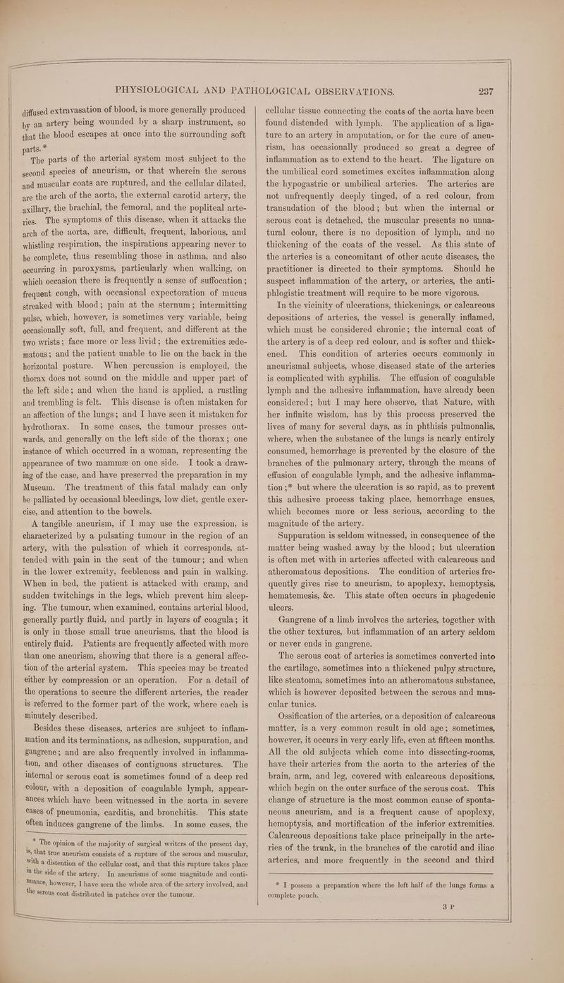 diffused extravasation of blood, is more generally produced by an artery being wounded by a sharp instrument, so that the blood escapes at once into the surrounding soft parts. * The parts of the arterial system most subject to the second species of aneurism, or that wherein the serous and muscular coats are ruptured, and the cellular dilated, are the arch of the aorta, the external carotid artery, the axillary, the brachial, the femoral, and the pophteal arte- ries. The symptoms of this disease, when it attacks the arch of the aorta, are, difficult, frequent, laborious, and whistling respiration, the inspirations appearing never to be complete, thus resembling those in asthma, and also occurring in paroxysms, particularly when walking, on which occasion there is frequently a sense of suffocation ; frequent cough, with occasional expectoration of mucus streaked with blood; pain at the sternum; intermitting pulse, which, however, is sometimes very variable, being occasionally soft, full, and frequent, and different at the two wrists; face more or less livid; the extremities ade- matous; and the patient unable to le on the back in the horizontal posture. When percussion is employed, the thorax does not sound on the middle and upper part of the left side; and when the hand is applied, a rustling and trembling is felt. This disease is often mistaken for an affection of the lungs; and I have seen it mistaken for hydrothorax. wards, and generally on the left side of the thorax; one instance of which occurred in a woman, representing the In some cases, the tumour presses out- I took a draw- ing of the case, and have preserved the preparation in my Museum. The treatment of this fatal malady can only be palliated by occasional bleedings, low diet, gentle exer- cise, and attention to the bowels. A tangible aneurism, if I may use the expression, is characterized by a pulsating tumour in the region of an artery, with the pulsation of which it corresponds, at- tended with pain in the seat of the tumour; and when in the lower extremity, feebleness and pain in walking. When in bed, the patient 1s attacked with cramp, and sudden twitchings in the legs, which prevent him sleep- ing. The tumour, when examined, contains arterial blood, generally partly fluid, and partly in layers of coagula; it is only in those small true aneurisms, that the blood is entirely fluid. Patients are frequently affected with more than one aneurism, showing that there is a general affec- tion of the arterial system. This species may be treated either by compression or an operation. For a detail of the operations to secure the different arteries, the reader is referred to the former part of the work, where each is minutely described. Besides these diseases, arteries are subject to inflam- mation and its terminations, as adhesion, suppuration, and gangrene; and are also frequently involved in inflamma- tion, and other diseases of contiguous structures. The internal or serous coat is sometimes found of a deep red colour, with a deposition of coagulable lymph, appear- ances which have been witnessed in the aorta in severe cases of pneumonia, carditis, and bronchitis. This state often induces gangrene of the limbs. In some cases, the Le Le ee ee appearance of two mamme on one side. ) Tite opinion of the majority of surgical writcrs of the present day, = that true aneurism consists of a rupture of the serous and muscular, with a distention of the cellular coat, and that this rupture takes place In the side of the artery. In aneurisms of some magnitude and conti- nuance, however, I have seen the whole area of the artery involved, and the serous coat distributed in patches over the tumour. cellular tissue connecting the coats of the aorta have been found distended with lymph. The application of a liga- ture to an artery in amputation, or for the cure of aneu- rism, has occasionally produced so great a degree of inflammation as to extend to the heart. The ligature on the umbilical cord sometimes excites inflammation along The arteries are not unfrequently deeply tinged, of a red colour, from transudation of the blood; but when the internal or serous coat is detached, the muscular presents no unna- tural colour, there is no deposition of lymph, and no thickening of the coats of the vessel. As this state of the arteries is a concomitant of other acute diseases, the practitioner is directed to their symptoms. Should he suspect inflammation of the artery, or arteries, the anti- phlogistic treatment will require to be more vigorous. the hypogastric or umbilical arteries. In the vicinity of ulcerations, thickenings, or calcareous depositions of arteries, the vessel is generally inflamed, which must be considered chronic; the internal coat of the artery is of a deep red colour, and is softer and thick- ened. This condition of arteries occurs commonly in aneurismal subjects, whose, diseased state of the arteries is complicated with syphilis. The effusion of coagulable lymph and the adhesive inflammation, have already been. considered; but I may here observe, that Nature, with her infinite wisdom, has by this process preserved the lives of many for several days, as in phthisis pulmonalis, where, when the substance of the lungs is nearly entirely consumed, hemorrhage is prevented by the closure of the branches of the pulmonary artery, through the means of effusion of coagulable lymph, and the adhesive inflamma- tion ;* but where the ulceration is so rapid, as to prevent this adhesive process taking place, hemorrhage ensues, which becomes more or less serious, according to the magnitude of the artery. Suppuration is seldom witnessed, in consequence of the matter being washed away by the blood; but ulceration is often met with in arteries affected with calcareous and atheromatous depositions. The condition of arteries fre- quently gives rise to aneurism, to apoplexy, hemoptysis, hematemesis, &c. This state often occurs in phagedenic ulcers. Gangrene of a limb involves the arteries, together with the other textures, but inflammation of an artery seldom or never ends in gangrene. The serous coat of arteries is sometimes converted into the cartilage, sometimes into a thickened pulpy structure, like steatoma, sometimes into an atheromatous substance, which is however deposited between the serous and mus- cular tunics. Ossification of the arteries, or a deposition of calcareous matter, is a very common result in old age; sometimes, however, it occurs in very early life, even at fifteen months. All the old subjects which come into dissecting-rooms, have their arteries from the aorta to the arteries of the brain, arm, and leg, covered with calcareous depositions, which begin on the outer surface of the serous coat. This change of structure is the most common cause of sponta- neous aneurism, and is a frequent cause of apoplexy, hemoptysis, and mortification of the inferior extremities. Calcareous depositions take place principally in the arte- ries of the trunk, in the branches of the carotid and iliac arteries, and more frequently in the second and third * I possess a preparation where the left half of the lungs forms a complete pouch. 3°P ee