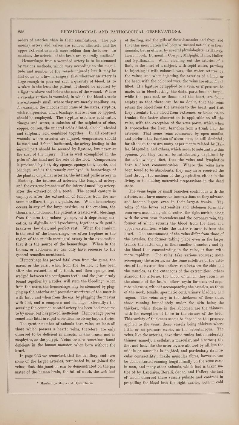 ——T orders of arteries, than in their ramifications. The pul- monary artery and valves are seldom affected; and the upper extremities much more seldom than the lower. In maniacs, the arteries of the brain are generally ossified.* Hemorrhage from a wounded artery is to be stemmed by various methods, which vary according to the magni- tude and number of the vessels injured; but it may be laid down as a law in surgery, that wherever an artery is large enough to pour out such a quantity of blood, as to weaken in the least the patient, it should be secured by a ligature above and below the seat of the wound. Where a vascular surface is wounded, in which the blood-vessels are extremely small, where they are merely capillary, as, for example, the mucous membrane of the nares, styptics, with compression, and a bandage, where it can be applied, should be employed. The styptics used are cold water, vinegar and water, a solution of the sulphates of zinc, copper, or iron, the mineral acids diluted, alcohol, alcohol and sulphuric acid combined together. In all contused wounds, where arteries are injured, compression should be used, and if found ineffectual, the artery leading to the injured part should be secured by ligature, but never at the seat of the injury. This is well exemplified in the palm of the hand and the sole of the foot. Compression is produced by lint, dry sponge, sponge-tent, agaric, and bandage, and is the remedy employed in hemorrhage of the plantar or palmar arteries, the internal pudic artery in lithotomy, the intercostal arteries, the temporal artery, and the extreme branches of the internal maxillary artery, after the extraction of a tooth. The actual cautery is employed after the extraction of tumours from the an- trum maxillare, the gums, palate, &e. When hemorrhage occurs in any of the large cavities, as the cranium, the thorax, and abdomen, the patient is treated with bleedings from the arm to produce syncope, with depressing nar- cotics, as digitalis and hyosciamus, together with gentle laxatives, low diet, and perfect rest. When the cranium is the seat of the hemorrhage, we often trephine in the region of the middle meningeal artery in the expectation that it is the source of the hemorrhage. When in the thorax, or abdomen, we can only have recourse to the general remedies mentioned. Hemorrhage has proved fatal even from the gums, the nares, or the ears; when from the former, it has been after the extraction of a tooth, and then sponge-tent, wedged between the contiguous teeth, and the jaws firmly bound together by a roller, will stem the bleeding; when from the nares, the hemorrhage may be stemmed by plug- ging up the anterior and posterior apertures of the nostrils with lint; and when from the ear, by plugging the meatus with lint, and a compress and bandage externally: the securing the common carotid artery has been had recourse to by some, but has proved inefficient. Hemorrhage proves sometimes fatal in rapid ulceration involving large arteries. The greater number of animals have veins, at least all those which possess a heart: veins, therefore, are only observed to be deficient in insects, as the eruce, and in zoophytes, as the polypi. Veins are also sometimes found deficient in the human monster, when born without the heart. | In page 233 we remarked, that the capillary, and even some of the larger arteries, terminated in, or joined the veins; that this junction can be demonstrated on the pia mater of the human brain, the tail of a fish, the web-foot | * Marshall on Mania and Hydrophobia. of the frog, and the gills of the salamander and frog; and that this inosculation had been witnessed not only in these animals, but in others, by several physiologists, as Harvey, Lewenhoeck, Bernouilli, Cowper, Malpighi, Hales, Haller, and Spallanzani. When cleaning out the arteries of a limb, or the head of a subject, with tepid water, previous to injecting it with coloured wax, the water returns by the veins; and when injecting the arteries of a limb, or the head, with the coloured wax, the veins are often found filled. If a ligature be applied to a vein, or if pressure be made, as in blood-letting, the distal parts become turgid, while the proximal, or those next the heart, are found empty; so that there can be no doubt, that the veins return the blood from the arteries to the heart, and that they circulate their blood from extremes, or branches, to trunks; this latter observation 1s applicable to all the veins, with the exception of the vena porte, which when it approaches the liver, branches from a trunk like the arteries. That some veins commence by open mouths, and perform the function of absorbents, is still doubtful; for although there are many experiments related by Hal- ler, Magendie, and others, which seem to substantiate this opinion, yet they can all be satisfactorily explained by the acknowledged fact, that the veins and lymphatics have a direct communication. Where the veins have been found to be absorbents, they may have received the fluid through the medium of the lymphatics, either in the living, or in making mercurial preparations in the dead state. The veins begin by small branches continuous with the arteries, and have numerous inosculations as they advance and become larger, even in their largest trunks. The vena cava ascendens, which enters the right auricle, along with the vena cava descendens and the coronary vein, the former of which returns the blood from the head and upper extremities, while the latter returns it from the heart. The anastomoses of the veins differ from those of the arteries, the former taking place even in the larger trunks, the latter only in their smaller branches; and by the blood thus concentrating in the veins, it flows with more rapidity. The veins take various courses; some accompany the arteries, as the vene satellites of the arte- ries of the extremities; others run between the skin and the muscles, as the cutaneous of the extremities; others abandon the arteries, the blood of which they return, as the sinuses of the brain: others again form several sepa- rate plexuses, without accompanying the arteries, as those of the neck, tonsils, spermatic cord, urinary bladder, and vagina. The veins vary in the thickness of their sides, those running immediately under the skin being the thickest, while those in the abdomen are the thinnest, with the exception of those in the sinuses of the head. This variety of thickness seems to depend on the pressure applied to the veins, those vessels being thickest where little or no pressure exists, as the subcutaneous. The veins, like the arteries, have three tunics, but considerably thinner, namely, a cellular, a muscular, and a serous; the first and last, like the arteries, are allowed by all, but the middle or muscular is doubted, and particularly its mus- cular contractility; flexile muscular fibres, however, can be demonstrated running longitudinally on the venze cave in man, and many other animals, which fact is taken no- tice of by Lancisius, Borelli, Senac, and Haller; the last of whom observed these vessels pulsate and contract in propelling the blood into the right auricle, both in cold
