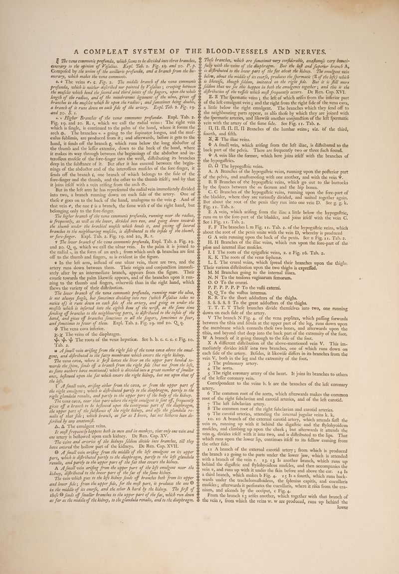 E The vena communis profunda, which feems to be divided into three branches, contrary to the opinion of Vefalius. Expl. Tab. 2. Fig. 19. and 20. P. p. Compofed by the union of the axillaris profunda, and a branch from the hu- merary, which makes the vena communis. 0.9 The veins o. ¢. Fig. 2. The middle branch of the vena commums profunda, which is neither defcribed nor painted by Vefalius ; creeping between the mufcles which bend the fecond and third goints of the fingers, upon the whole length of the radius, and of the membranous ligament of the ulna, gives off branches to the mufcles which le upon the radius; and fometimes being double, a branch of it runs down on each fide of the artery. Expl. Tab. 2. Fig. 19. and 20. 8. S. ve Higher Branches of the vene communes profunde. Expl. ‘Tab. 2. Fig. r9..and 20. R.r, which we call the radial veins: The right vein which is fingle, is continued to the palm of the hand, where it forms the arch @. The branches +. 7 going to the fupinator longus, and the muf- culus fublimis, are produced from it; and afterwards, before it gets to the hand, it fends off the branch e, which runs below the long abductor of the thumb and the leffer extenfor, down to the back of the hand, where it makes its way through between the beginnings of the abduétor and in- terofleus mufcle of the forefinger into the wrift, diftributing its branches deep in the fubftance of it. But after it has entered between the begin- nings of the abductor and of the interoffeus mufcles of the fore-finger, it fends off the branch ¢, one branch of which belongs to the fide of the fore-finger and the thumb, and the other to the thumb itfelf; and by that it joins itfelf with a vein arifing from the arch @. But in the left arm he has reprefented the radial vein immediately divided into two, a branch running down on each fide of the artery. One of thefe ¢ goes on to the back of the hand, analogous to the vein ¢. And of that vein «, the one ¢ is a branch, the fame with ¢ of the right hand, but belonging only to the fore-finger. The higher branch of the vena communis profunda, running near the radius, is frequently, as well as the lower, divided into two, and going down towards the thumb under the brachial mufcle which bends it, and giving off lateral branches to the neighbouring mufcles, is diftributed to the infide of the thumb, or fore-finger. Expl. Tab. 2. Fig. rg. and 20, R.r. T The lower branch of the vena communis profunda, Expl. Tab. 2. Fig. 19. and 20. Q. q, which we call the ulnar vein. In the palm it is joined to the radial «, in the form of an arch; from which arch @ branches are fent off to the thumb and fingers, as is evident in the figure. v In the left arm, inftead of one ulnar vein, there are two, and the artery runs down between them. Their origin and conjunction immedi- ately after by an intermediate branch, appears from the figure. Their courfe towards the palm Jikewife appears, and of the branches upon it run- ning to the thumb and fingers, otherwife than in the right hand, which fhews the variety of their diftribution. The lower branch of the vena communis profunda, running near the ulna, is not always fingle, but fometimes dividing into two (which Vefalius takes no notice of) it runs down on cach fide of the artery, and going on under the mufcle which is inferted into the eighth bone of the wrift, at the fame time fending off branches to the neighbouring parts, is diftributed to the infide of the hand, and gives off branches fometimes to all the fingers, fometimes to four, and fometimes to fewer of them. Expl. Tab. 2. Fig. 19. and 20. Q. q. @ The vena cava inferior. xx The veins of the diaphragm. ap. sp.) The roots of the venz hepatice. aa: 2 @ A {mall vein arifing from the right fide of the vena cava above the emut- gent, and diftributed to the fatty membrane which covers the right kidney. The vena cava, where it firft leaves the liver on the upper part bended to- wards the [pine, fends off a branch from the right fide (but not from the left, as fome authors have mentioned) which is divided into a great number of /maller ones, beflowed upon the fat which covers the right kidney, but not upon that of the left. e, Jinall vein, arifing either from the cava, or from the upper part of the right emulgent ; which is diftributed partly to the diaphragm, partly to the right glandula renalis, and partly to the upper part of the body of the kidney. The vena cava, near that part where the right emulgent is fent off, frequently gives off a branch to be beftowed upon the contiguous part of the diaphragm, the upper part of the fubftance of the right kidney, and alfo the glandula re- nalis of that fide; which branch, as far as I know, has not hitherto been de- feribed by any anatomift. : A. A The emulgent veins. | It moft frequently happens both in men and in monkeys, that only one vein and one artery 1s beftowed upon each kidney. De Ren. Cap. XV. The veins and arteries of the kidneys feldom divide into branches, till they have entered the hollow part of the kidneys. De Ren. Cap. XVII. © A fmall vein arifing from the middle of the left emulgent on its upper part, which is diftributed partly to the diaphragm, partly to the left glandula renalis, and partly to the upper part of the fat that covers the kidney. A A fmall vein arifing from the upper part of the left emulgent near the kidney, diftributed to the lower part of the fat of the fame kidney. The vein which goes to the left kidney fends off branches both from its upper and lower fide, frou the upper fide, for the moft part, it produces the one © in the middle of its courfe, and the other M bard by the kidney. The firft of thefe © fends off /maller branches to the upper part of the fat, which run down as far as the middle of the Ridney, to the glandula renalis, and to the diaphragm. See b.vb..c. Coty.€ Fig. IO. 6D o SPRL GL eh Dee he hoe eke ecdeee ee ea ech BOBS ee PEER OS eee Be ee a ae oD I Oe a BO SP os 1 a a 3 BYR Sa ae ch Sea SDD Sa Se Dee Se 8 Se Do De oe Se Se Se ae Do oe SA A I SS a a eB SD Sa HE Ge Se I a eS SN AI A AI EI A 3 PB So hs aM a fully with the veins of the diaphragm. But the laf and fuperior branch A, is diftributed to the lower part of the fat about the kidney. The emulgent vein below, about the middle of its courfe, produces the [permatic (© of the left) which is likewife, though feldom, imitated on the right fide. But it is fiill more Jeldom that we fee this happen in both the emulgents together ; and this is the diftribution of the veffels which moft frequently occurs. De Ren. Cap. XVI. &.2 The {permatic veins ; the left of which arifes from the inferior part of the left emulgent vein ; and the right from the right fide of the vena cava, a little below the right emulgent. The branches which they fend off to the neighbouring parts appear, as alfo thofe by which they are joined with the {permatic arteries, and likewife another conjunétion of the left fpermatic vein with the artery of the fame fide. See Fig. 11. Tab. 2. I, (1. 1. 11. 1. TT Branches of the lumbar veins; viz. of the third, fourth, and fifth. =, = The iliac veins. © A {mall vein, which arifing from the left iliac, is diftributed to the back part of the pelvis. ‘There are frequently two or three fuch found. ¥ A vein like the former, which here joins itfelf with the branches of the hypogaftrics, Q, Q The hypogaftric veins. A. A Branches of the hypogaftric veins, running upon the pofterior part of the pelvis, and anaftomofing with one another, and with the vein ¥. B. B Branches of the hypogaftric veins, which go out to the buttocks by the fpaces between the os facrum and the hip bones. C. C Branches of the hypogaftric veins, running upon the fore-part of the bladder, where. they are varioufly divided, and united together again. But about the root of the penis they run into one yein D. See iG tee Big, ar. Tab, 2. E A vein, which arifing from the iliac a little below the hypogaftric, runs on to the fore-part of the bladder, and joins itfelf with the vein C, See i Fig. 11. Tab, 2. F, F The branches |. m Fig. rr. Tab. 2. of the hypogaftric veins, which about the root of the penis unite with the vein D, whereby is produced G A vein running upon the back of the penis. See n Fig. rr. Tab. 2. H. H Branches of the iliac veins, which run upon the fore-part of the pfoz and internal iliac mufcles, : I. I The roots of the epigaftric veins, z. z Fig. 16. Tab. 2. K. K The roots of the vene faphene. L, L The crural veins, which {pread their branches upon the thighs. Their various diftribution upon the two thighs is expreffed. ; M. M Branches going to the internal iliacs, N.N To the tenfores vaginarum femorum. O. O To the crurzi. Pp, P. P. P. P. P: To the vafti externi. Q. Q To the vaftus internus. R. R: To the fhort adduétors of the thighs. S. $.$. 8. S$ To the great adduétors of the thighs. T. T. T. T Thefe branches divide themfelves into two, one running down on each fide of the artery. V The branch N Fig. 4. of the vena poplitea, which paffing forwards between the tibia and fibula at the upper part of the leg, runs down upon the membrane which conneéts thefe two bones, and afterwards upon the tibia, and beyond that deep into the back part of the extremity of the foot. W A branch of it going through to the fole of the foot. X A different diftribution of the above-mentioned vein V. This im- mediately divides itfelf inte two branches, one of which runs down on each fide of the artery. Befides, it likewife differs in its branches from the vein V, both in the leg and the extremity of the foot. 3 The pulmonary artery. 4. The aorta. 5 The right coronary artery of the heart. It joins its branches to others of the lefler coronary vein. Correfpondent to the veins b. b are the branches of .the left coronary artery. ? 6 The common root of the aorta, which afterwards makes the common root of the right fubclavian and carotid arteries, and of the left carotid, 7 The left fubclavian artery. 8 The common root of the right fubclavian and carotid arteries, 9 The carotid arteries, attending the internal jugular veins k. k. 10. 10 A branch of the external carotid artery, which attends firft the veln m, running up with it behind the digaftric and the ftylohyoideus mufcles, and climbing up upon the cheek ; but afterwards it attends the vein q, divides itfelf with it into two, and is diftributed to the lips. That which runs upon the lower lip, continues itfelf to its fellow coming from the other fide. rz A branch of the external carotid artery ; from which is produced the branch r2 going to the parts under the lower jaw, which is attended with a branch of the vein r. 13.13 Is another branch, which runs up behind the digaftric and ftylohyoideus mufcles, and then accompanies the vein v, and runs up with it under the fkin before and above the ear. 14 Is a third branch, which makes b Fig. 4. 15 Is a fourth, which runs back- wards under the trachelomaftoideus, the {plenius capitis, and cucullaris miuicles ; afterwards it perforates the cucullaris, where it rifes from the cra- nium, and afcends by the occiput, c Fig. 4. From the branch 13 arifes another, which together with that branch of the vein r, from which the veins w. w are produced, runs up behind the lower