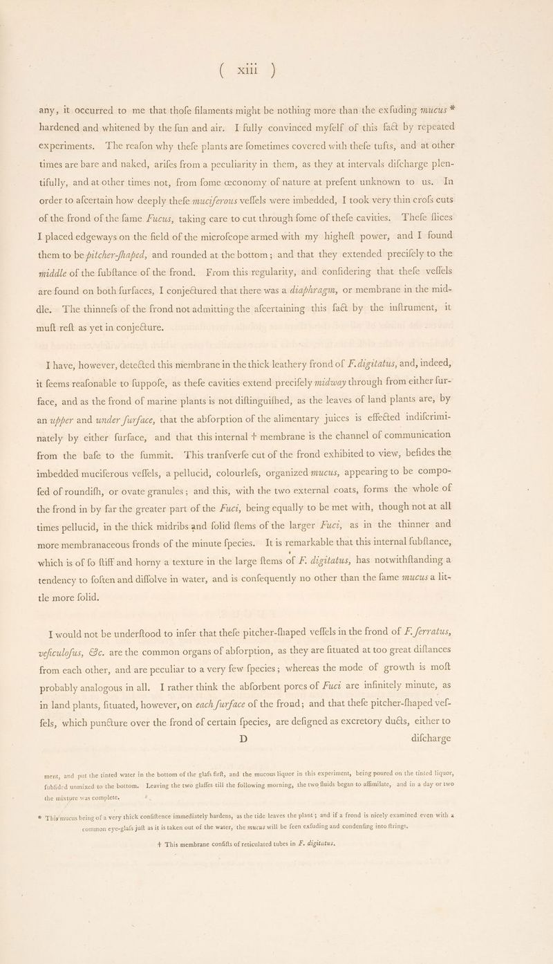 any, it occurred to me that thofe filaments might be nothing more than the exfuding mucus * hardened and whitened by the fun and air. I fully convinced myfelf of this fa&amp; by repeated experiments. The reafon why thefe plants are fometimes covered with thefe tufts, and at other times are bare and naked, arifes from a peculiarity in them, as they at intervals difcharge plen- tifully, and at other times not, from fome economy of nature at prefent unknown to us. In order to afcertain how deeply thefe muczferous vellels were imbedded, I took very thin crofs cuts of the frond of the fame Fucus, taking care to cut through fome of thefe cavities. Thefe flices I placed edgeways on the field of the microfcope armed with my higheft power, and I found them to be pitcher-/haped, and rounded at the bottom; and that they extended precilely to the middle of the fubftance of the frond. From this regularity, and confidering that thefe vellels are found on both furfaces, I conjeétured that there was a diaphragm, or membrane in the mid- dle. The thinnefs of the frond not admitting the afcertaining this fa&amp; by the inftrument, it muft reft as yet in conjecture. I have, however, dete&amp;ed this membrane in the thick leathery frond of F.digitatus, and, indeed, it feems reafonable to fuppofe, as thefe cavities extend precifely midway through from either fur- face, and as the frond of marine plants is not diftinguilhed, as the leaves of land plants are, by an upper and under furface, that the abforption of the alimentary juices is effe€ted indifcrimi- nately by either furface, and that this internal + membrane is the channel of communication from the bafe to the fummit. This tranfverfe cut of the frond exhibited to view, befides the imbedded muciferous veffels, a pellucid, colourlefs, organized mucus, appearing to be compo- fed of roundifh, or ovate granules; and this, with the two external coats, forms T whole of the frond in by far the greater part of the Fuci, being equally to be met with, though not at all times pellucid, in the thick midribs and folid ftems of the larger Fucz, as in the thinner and more membranaceous fronds of the minute fpecies. It is remarkable that this internal fubftance, which is of fo ftiff and horny a texture in the large ftems dé F. digitatus, has notwithftanding a tendency to foften and diffolve in water, and is confequently no other than the fame mucus a lit- tle more folid. I would not be underftood to infer that thefe pitcher-fhaped velfels in the frond of 7. ferratus, veficulofus, 8c. are the common organs of abforption, as they are fituated at too great diftances from each other, and are peculiar to a very few fpecies ; whereas the mode of growth is molt probably analogous in all. I rather think the abforbent pores of Fuca are infinitely minute, as in land plants, fituated, however, on each furface of the frond; and that thefe pitcher-fhaped vef- fels, which pun&amp;ure over the frond of certain fpecies, are defigned as excretory ducts, either to D difcharge ment, and put the tinted water in the bottom of the glafs firft, and the mucous liquor in this experiment, being poured on the tinted liquor, fubfided unmixed to the bottom. Leaving the two glaffes till the following morning, the two fluids began to affimilate, and in a day or two the mixtyre was complete. * This mucus being of a very thick confiftence immediately hardens, as the tide leaves the plant ; and if a frond is nicely examined even with a common eye-glafs juft as it is taken out of the water, the mucus will be feen exfuding and condenfing into ftrings. + This membrane confifts of reticulated tubes in F. digitatus, ©