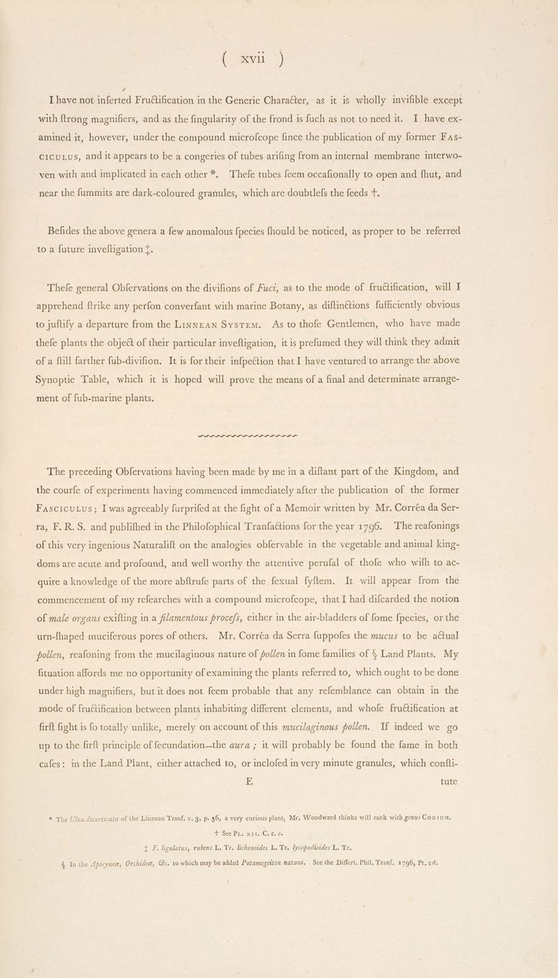 be pne / | | I have not inferted FruGification in the Generic Character, as it is wholly invifible except with ftrong magnifiers, and as the fingularity of the frond is fuch as not to need it. I have ex- amined it, however, under the compound microfcope fince the publication of my former Fas- CICULUS, and it appears to be a congeries of tubes arifing from an internal membrane interwo- ven with and implicated in each pies = i hele tubes feem occafionally to open and fhut, and near the fummits are dark-coloured granules, which are doubtlefs the feeds +. Befides the above genera a few anomalous fpecies fhould be noticed, as proper to be referred to a future invefügation T. Thefe general Obfervations on the divifions of Fuci, as to the mode of fruétification, will I apprehend ftrike any perfon converfant with marine Botany, as diftin€tions fufficiently obvious to juftify a departure from the Linnean System. As to thofe Gentlemen, who have made thefe plants the obje&amp; of their particular inveftigation, it is prefumed they will think they admit of a füill farther fub-divifion. It is for their infpe&amp;tion that I have ventured to arrange the above Synoptic Table, which it is hoped will prove the means of a final and determinate arrange- ment of fub-marine plants. Do m di LOL’ i i. d d LDL dii Eie i PLDI The preceding Obfervations having been made by me in a diftant part of the Kingdom, and the courfe of experiments having commenced immediately after the publication of the former FascicuLus; Iwas agreeably furprifed at the fight of a Memoir written by Mr. Correa da Ser- ra, F. R. S. and publifhed in the Philofophical Tranfactions for the year 1796. The reafonings of this very ingenious Naturalift on the analogies obfervable in the vegetable and animal king- doms are acute and profound, and well worthy the attentive perufal of thofe who wilh to ac- quire a knowledge of the more abftrufe parts of the fexual fyftem. It will appear from the commencement of my refearches with a compound microfcope, that I had difcarded the notion of male organs exifüng in a filamentous proce/s, either in the air-bladders of fome fpecies, or the urn-fhaped muciferous pores of others. Mr. Corréa da Serra fuppofes the mucus to be actual pollen, reafoning from the mucilaginous nature of fol/en in fome families of $ Land Plants. My fituation affords me no opportunity of examining the plants referred to, which ought to be done under high magnifiers, but it does not feem probable that any refemblance can obtain in the mode of fru&amp;tification between plants inhabiting different elements, and whole fruétification at firft fight 1s fo totally unlike, merely on account of this mucilaginous pollen. If indeed we go up to the firft principle of fecundation—the aura ; it will probably be found the fame in both. cafes: in the Land Plant, either attached to, or inclofed in very minute granules, which confti- E tute * The Ulva decorticata of the Linnean Tranf. v. 3. p. 56, a very curious plant, Mr. Woodward thinks will rank with genus CODIUM. te See Pra x11. O. 65.05 + F. ligulatus, rubens L. Tr. lichenoides L. Tr. Jycopodioides L. Tr. &amp; In the Apocynee, Orchidee, Gc. to which may be.added Potamogetton natans, Sce the Differt; Phil, Trani, 1790, Pt, 2d.